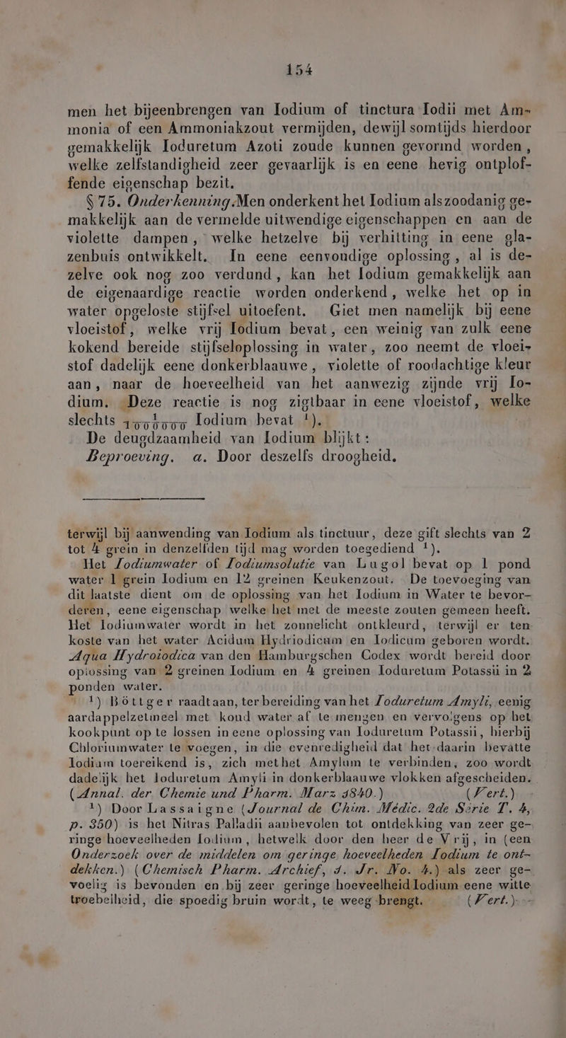 men het bijeenbrengen van lodium of tinetura Todii met Am- monia of een Ammoniakzout vermijden, dewijl somtijds hierdoor gemakkelijk Ioduretum Azoti zoude kunnen gevormd worden, welke zelfstandigheid zeer gevaarlijk is en eene hevig ontplof- fende eigenschap bezit. $ 75. Onderkenning Men onderkent het Iodium alszoodanig ge- makkelijk aan de vermelde uitwendige eigenschappen en aan de violette dampen, welke hetzelve bij verhitting in eene gla- zenbuis ontwikkelt. In eene eenvoudige oplossing , al is de- zelve ook nog zoo verdund, kan het lodium gemakkelijk aan de eigenaardige reactie worden onderkend, welke het op in water opgeloste stijfsel uitoefent, Giet men namelijk bij eene vloeistof , welke vrij Iodium bevat, een weinig van zulk eene kokend» bezeide stijfseloplossing in water ‚ 200 neemt de rloei- stof dadelijk eene donkerblaauwe , violette of roodachtige kleur aan, naar de hoeveelheid van het aanwezig zijnde vrij Lo- dium. Were reactie is nog zigtbaar in eene ; vloeistof, welke U slechts 1554557, Lodium bevat 1, De deugdzaamheid van odium blijkt: Beproeving. a. Door deszelfs droogheid, terwijl bij aanwending van Todium als tinctuur, deze gift slechts van 2 tot &amp; grein in denzelfden tijd mag worden toegediend 2: Het Jodiumwater of Todiumsolutie van Lugol bevat op l pond water 1 grein lodium en 12 greinen Keukenzout. De toevoeging van dit laatste dient om de oplossing van het lodium in Water > bekbas deren, eene eigenschap welke het met de meeste zouten gemeen heeft. Het lodiumwater wordt in het zonnelicht ontkleurd, terwijl er ten koste van het water Acidum Hydriodicum en Kodie geboren wordt. Aqua Hydroiodıca van den Hamburgschen Codex wdrdt bereid door opiossing van 2 greinen lodium en h greinen loduretum Potassii in 2 onden water. 1) Böttger raadtaan, ter bereiding van het Zoduretum Amyli, eenig aardappelzetmeel met koud water af te mengen en vervoigens op het kookpunt op te lossen in eene oplossing van lodurelum Potassii, hierbij Chloriumwater le voegen, in die evenredigheid dat het-daarin beyätte lodiam toereikend is, zich methet Amylum te verbinden, zoo wordt dade!ijk het RR Pe Amyli in donkerblaauwe vlokken afgescheiden. (Annal. der Chemie und Pharm. Marz 4840.) Wert.) 1) Door Lassaigne (Journal de Chim. Medic. 2de Serie T. 4, p. 350) ıs het Nitras Palladit aanbevolen tot ontdekking van zeer ge- ringe hoeveelheden lodium, hetwelk door den heer de Vrij, in (een Onderzoek over de middelen om geringe horens Jodium te ont- dekken.) (Chemisch Pharm. Archief, d. Jr. No. 4.) als zeer ge- voelig is bevonden en bij zeer geringe hoeveelheid odium eene witte troebeiheid, die spoedig bruin wordt, te weeg brengt. Wert.)