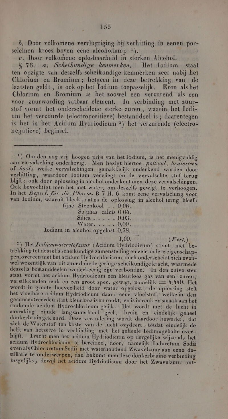 rn b. Door volkomene vervlugtiging bij verhitting in eenen por- seleinen kroes boven eene alcohollamp *). e. Door volkomene oplosbaarheid in sterken Alcohol. $ 76. a. Scheikundige kenmerken, Het fodium staat ten opzigte van deszelfs scheikundige kenmerken zeer nabij het Chlorium en Bromium ; hetgeen in deze betrekking van de laatsten geldt, is ook op het lodium toepasselijk. Eren als het Chlorium en Bromium is het zoowel een verzurend als een voor zuurwording vatbaar element. In verbinding met zuur- stof vormt het onderscheidene sterke zuren , waarin het Iodi- um het verzuurde (eleetropositieve) bestanddeel is ; daarentegen is het in het Acidum Hydriodicum ?) het verzurende (electro- negatieve) beginsel. 1) Om den nog vrij hoogen prijs van het Iodium, is het menig vuldig aan vervalsching onderhevig. Men bezigt hiertoe. potlood, bruinsteen of kool; welke vervalschingen gemakkelijk onderkend worden door verhilting, waardoor lodium vervliegt en de vervalschte stof terug blijft : ook door oplossing in alcohol onderkent men deze vervalschingen. Ook bevochtigt men het met water, om deszelfs gewigt te verhoogen. In het Mepert. für die Pharm. B 7 H. 6 komt eene vervalsching voor van lodium, waaruit bleek ‚datna de oplossing in alcohol terug bleef: fijne Steenkool . . 0,06. Sulphas calcis 0,04. Silieads Arnd ole 603; MVaten I, Todium in alcohol opgelost 0,78. 1,00. (Fert.) *) Het Jodiumwaterstofzuur (Acidum Hydriodieum) stemt, met be- trekking tot deszelfs scheikundige zamenstelling en veleandere eigenschap- pen,overeen met het acidum Hydrochloricum, doch onderseheidt zich even- wel wezentlijk van dit zuur doorde geringe scheikundige kracht, waarmede deszelfs bestanddeelen wederkeerig zijn verbonden. In den zuiversten staat vormt het acidum Hydriodicum een kleurloos gas van een’ zuren, verstikkenden reuk en een groot spec. gewigt, namelijk — 4,440. Het wordt in groote hoeveelheid door water opgelost, de oplossing stelt het vloeibare acidum Hydriodicum daar; eene vloeistof, welkein den geconcentreerden staat kleurloos isen rookt, en isin reuk en smaak aan het rookende acidum Hydrochloricum gelijk. Het wordt met de lucht in aanraking zijnde langzamerhand geel, bruin en eindelijk geheel donkerbruingekleurd. Deze verandering wordt daardoor hewerkt, dat zich de Waterstof ten koste van de lucht oxydeert „totdat eindelijk de helft van hetzelve in verbinding met het geheele Iodiumgehalte over- blijft. Tracht men het acidum Hydriodicum op dergelijke wijze als het acidum Hydrochloricum te bereiden, door, namelijk Ioduretum Sodii evenals Chloruretum Sodii met waterhoudend Zwavelzuur aan eene de- stillatie te onderwerpen, dan bekomt men deze donkerbruine verbinding insgelijks, dewijl het acidum Hydriodicum door het Zwavelzuur ont-