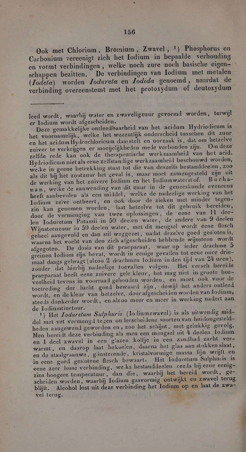 Ook met Chlorium, Bromium , Zwavel, *) Phosphorus en Carbonium vereenigt zich het Iodium in bepaalde verhouding en vormt verbindingen , welke noch zure noch basische eigen- schappen bezitten. De verbindingen van lodium met metalen (Zodeta) worden Zodureta en Lodida genoemd , naardat de verbinding overeenstemt met het protosydum of deutoxydum leed wordt, waarbij water en zwaveligzuur gevormd worden, terwijl er Iodium wordt afgescheiden. Deze gemakkelijke ontleedhaarheid van het acidum Hydriodicum is het voornamelijk, welke het wezentlijk onderscheid tusschen dit zuur en het acidum Hydrochloricum daarstelt en oorzaak is, dat om hetzelve zelfde rede kan ook de therapeutische werkzaamheid van het acid, Hydriodicum niet als eene zelfstandige werkzaamheid beschouwd worden, weike in geene betrekking staat tot die van deszelfs bestanddeeien , zoo als dit bij het zoutzuur het geval is, maar moet zamengesteld zijn uit de werking van het zuivere Iodium en het Todiumwaterstof. Bucha- heeft aanbevolen als een middel, welke de nadeelige werking van het Iodinm zelve ontbeert, en ook door de zieken met minder tegen- zin kan genomen worden, laat hetzelve tot dit gebruik bereidem, door de vermenging van twee oplossingen, de eene van ll dee- len Ioduretum Potassii in 50 deeien water, de andere van 9 deelen Wijnsteenzuur iu 50 deelen water, met dit mengsel wordt eene flesch geheel aangevuld en dan stil weggezet, nadat dezelve goed gestoten is, Yaarna het vocht van den zich afgescheiden hebbende wijnsteen wordt afgegoten. De dosis van dit praeparaat, waar op ieder drachme 5 greinen lodium zijn bevat, wordt in eenige gevallen tot eene once drie- maal daags gebragt (alzoo 2 drachmen lodium in den tijd van 24 uren), zonder dat hierbij nadeelige toevallen volgen. Het versch bererde raeparaat heeft eene zuivere gele kleur, bet mag niet in groote hoe- veelheid tevens in voorraad gehouden worden, en moet ook voor de toetreding der lucht goed bewaard zijn, dewijl het anders ontleed wordt, en de kleur van hetzelve, door afgescheiden worden van lodium, steeds donkerder wordt, en alzoo meer en meer in werking nadert aan de Todiumtinctuur. 1) Het Zoduretum Sulphuris (Lodiumzwavel) is als uitwendig mid- del met vet vermengd tegen onderscheidene soorten van huidongesteld- heden aangewend geworden en , 200 het schijnt, met gelukkig gevolg. Men bereidt deze verbinding als men een mengsel uit 4 deelen lodium en 1 deel zwavel in een glazen kolfje in een zandbad zacht ver- warmt, en daarop laat bekoelen, daarna het glas aan stukken slaat, en de staalgraauwe, giinsterende, kristalvormige massa fijn wrijft en in eene goed ges.otene flesch bewaart. Het loduretum Sulphunis is eene zeer losse verbinding, weiks bestanddeelen reeds bij eene eenig- zins hoogere temperatuur, dan die, waarbij het bereid wordt, ge- scheiden worden, waarbij Iodium gasvormig ontwijkt en zwavel terug blijft. Alcohol lost uit deze verbinding het Iodium op en laat de zwa- vel terug. Kd y Lan. „*