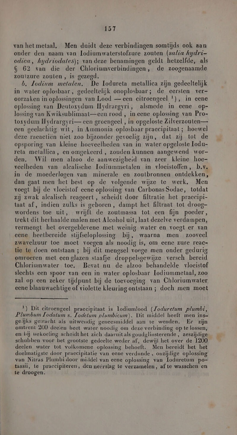 van hetmetaal. Men duidt deze verbindingen somtijds ook aan onder den naam van lodiumwaterstofzure zouten (salia hydri- odica, hydriodates); van deze benamingen geldt hetzelfde, als $ 62 van die der Chloriumverbindingen, de zoogenaamde zoutzure zouten , is gezegd. b. Jodium metalen. De Todureta metallica zijn gedeeltelijk in water oplosbaar , gedeeltelijk onoplosbaar; de eersten ver- oorzaken in oplossingen van Lood — een citroengeel *), in eene oplossing van Deutoxydum Ilydrargyri, alsmede in eene op- lossing van Kwiksublimaat—een rood , in eene oplossing van Pro- toxydum Hydrargyri— een groengeel , ‚in opgeloste Zilverzouten— een geelachtig wit, in Ammonia oplosbaar praecipitaat ; hoewel deze raeactiën niet zoo bijzonder gevoelig zijn, dat zij tot de opsporing van kleine hoeveelheden van in water opgeloste lodu- reta metallica, en omgekeerd , zouden kunnen aangewend wor- den. Wil men alzoo de aanwezigheid van zeer kleine hoe- veelheden van alcalische Bd in vloeistoffen, b.v. in de moederlogen van minerale en zoulbronnen ontdekken, dan gaat men het best op de volgende wijze te werk, Men voegt bij de vloeistof eene oplossing van CarbonasSodae, totdat zij zwak alcalisch reageert, scheidt door filtratie het praecipi- taat af, indien zulks is geboren, dampt het filtraat tot droog- wordens toe uit, wrijft de zoutmassa tot een fijn poeder, trekt dit herhaalde malen met Alcohol uit, laat dezelve verdampen, vermengt het overgeblevene met weinig water en voegt er van eene heelbereide stijfseloplossing bij, waarna men zooveel zwavelzuur toe moet voegen als noodig is, om eene zure reac- tie te doen ontstaan; bij dit mengsel vorge men onder gedarig omroeren met een glazen staafje droppelsgewijze versch. bereid Chloriumwater tael Bevat nu de alzoo behandelde vloeistof slechts een spoor van een in water oplosbaar Iodiummetaal, zoo zal op een zeker tijdpunt bij de toevoeging van Chloriam water eene blaauwachtige of violette kleuring ontsiaan ; : doch men moet 1) Dit citroengeel praecipitaat is lodiumlood (Zoduretum plumbi, Plumbum bet s. Jodetum plumbicum). Dit middel heeft men ins- ge:jks getracht als uitwendig geneesmiddel aan te wenden. Er zijn omtrent 200 deelen hect wären noodig om deze verbinding op te lossen, en bij bekoeling scheidt het zich ee als goudglinsterende , zeszijdige schubben voor het grootste gedeelte weder af, dewijl het over de 1200 deelen water tot volkomene oplossing Beach Men bereidt het het doelmatigste door praecipitatie van eene verdunde , onzijdige oplossing van Nitras Plumbi door mi.ldel van eene oplossing van loduretum po- tassii, te praecipileren, den neërslag te verzamelen, af te wasschen en te droogen.