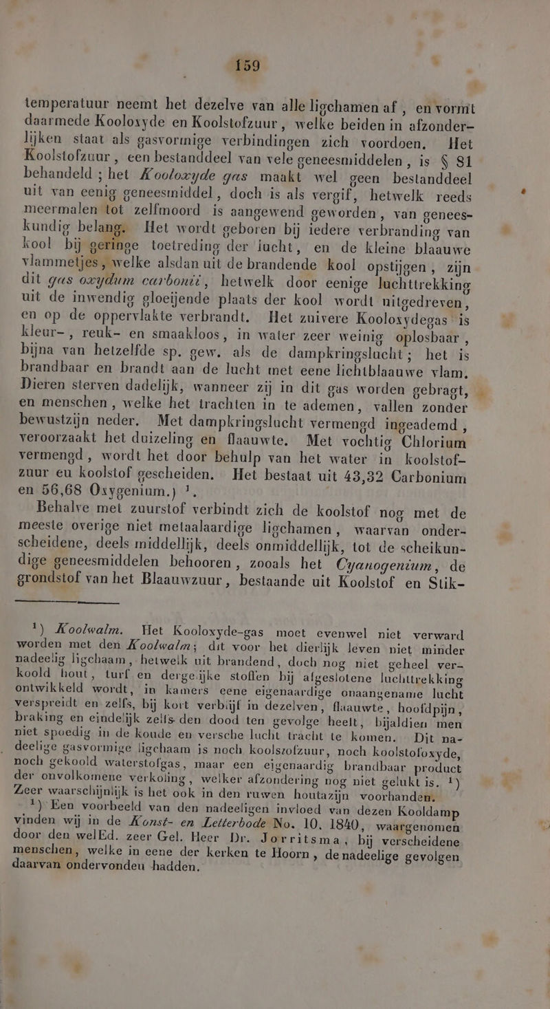 temperatuur neemt het dezelve van alle ligchamen af , en vormt daarmede Koolosyde en Koolstofzuur , welke beiden in afzonder- lijken staat als gasvormige verbindingen zich voordoen. Het Koolstofzuur , een bestanddeel van vele geneesmiddelen, is $ S1 behandeld ; het Xooloxyde gas maakt wel geen bestanddeel uit van eenig geneesmiddel, doch is als vergif, hetwelk reeds meermalen tot zelfmoord is aangewend geworden, van genees- kundig belang. Het wordt geboren bij iedere verbranding van kool bij ae toetreding der iucht, en de kleine blaauwe vlammetjes, welke alsdan uit de brandende kool opstijgen, zijn dit gas oxydum carbonii, hetwelk door eenige luchttrekking uit de inwendig gloeijende plaats der kool wordt nitgedreven, en op de oppervlakte verbrandt. Het zuivere Kooloxydegas is kleur-, reuk- en smaakloos, in water zeer weinig oplosbaar , bijna van hetzelfde sp. gew. als de dampkringslacht ; het is brandbaar en brandt aan de lucht met eene lichtblaauwe vlam. Dieren sterven dadelijk, wanneer zij in dit gas worden gebragt, en menschen , welke het trachten in te ademen ‚ vallen zonder bewustzijn neder. Met dampkringslacht vermengd ingeademd, veroorzaakt het duizeling en flaauwte. Met vochtig Chlorium vermened , wordt het door behulp van het water in koolstof- zuur eu koolstof gescheiden. Het bestaat uit 43,32 Carbonium en 56,68 Osygenium.) *. Behalve met zuurstof verbindt zich de koolstof nog met de meeste overige niet melaalaardige liochamen,, waarvan onder- scheidene, deels middellijk, deels onmiddellijk, tot de scheikun- dige geneesmiddelen behooren, zooals het Cyanogentum, de grondstof van het Blaauwzuur, bestaande uit Koolstof en Stik- 1) Koolwalm. Het Kooloxyde-gas moet evenwel niet verward worden met den Koolwalm; dit voor het dierlijk leven niet minder nadeelig ligchaam,, hetwelk uit brandend, doch nog niet geheel ver- koold hout, turf en derge.ijke stoffen bij afgeslotene luchttrekking ontwikkeld wordt, in kamers eene eigenaardige onaangename lucht verspreidt en zelfs, bij kort verbiijf in dezelven, flaauwte, hoofdpijn, braking en eindelijk zelts den dood ten gevolge heelt, bijaldien men niet spoedig in de koude en versche lucht tracht te komen. Dit na- deelige gasvormige ligchaam is noch koolszofzuur, noch koolstofoxyde, noch gekoold walerstolgas, maar een eigenaardig brandbaar product der onvolkomene verkoling, welker afzondering nog niet gelukt is, !) Zeer waarschijnlijk is het ook in den ruwen houtazijn voorhanden. 1) Een voorbeeld van den nadeeligen invloed van dezen Kooldamp vinden wij in de Konst- en Letterbode No. 10, 1840, waargenomen door den welEd. zeer Gel. Heer Dr. Jorritsma ‚ bij verscheidene menschen, welke in eene der kerken te Hoorn ‚ de nadeelige gevolgen daarvan ondervondeu hadden.