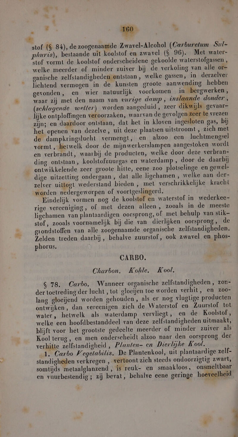 stof ($ 84), de zoogenaamde Zwavel-Alcohol (Carburetum Sul- phuris), bestaande uit koolstof en zwavel ($ 96). Met water- stof vormt de koolstof onderscheidene gekoolde waterstofgassen , welke meerder of minder zuiver bij de verkoling van alle or- ganische zelfstandigheden ontstaan , welke gassen, in derzelver lichtend vermogen in de kunsten groote aanwending hebben gevonden, en wier natuurlijk voorkomen in bergwerken, waar zij met den naam van vurige damp, inslaande donder , (schlagende wetter) worden aangeduid , zeer dikwijls gevaar- lijke ontploffingen veroorzaken, waarvan de gevolgen zeer te vrezen zijn; en daardoor ontstaan, dat het in kloven ingesloten gas, bij het openen van dezelve, uit deze plaatsen uitstroomt , zich met de dampkringslucht vermengt, en alzoo een luchtmengsel vormt ‚hetwelk door de mijn werkerslampen aangestoken wordt en verbrandt, waarbij de producten, welke door deze verbran- ding ontstaan, koolstofzuurgas en waterdamp ‚ door de daarbij ontwikkelende zeer groote hitte, eene 200 plotselinge en gewel- dige uitzetting ondergaan , dat alle ligchamen , welke aan der- zelver uittogt wederstand bieden , met verschrikkelijke kracht worden nedergeworpen of voortgeslingerd. Eindelijk vormen nog de koolstof en waterstof in wederkee- rige vereeniging, of met dezen alleen , zooals in de meeste ligchamen van plantaardigen oorsprong, of met behulp van slik- stof, zooals voornamelijk bij die van dierlijken oorsprong, de grondstoffen van alle zoogenaamde organische zelfstandigheden. Zelden treden daarbij, behalve zuurstof, ook zwavel en phos- phorus, CARBO. Charbon. Kohle. Kool. $ 78. Carbo. Wanneer organische zelfstandigheden , zon- der toetreding der lucht , tot gloeijen toe worden verhit, en zoo- lang gloeijend worden gehouden, als er nog vlagtige producten ontwijken, dan vereenigen zich de Waterstof en Zuurstof tot water, hetwelk als waterdamp vervliegt, en de Koolstof, welke een hoofdbestanddeel van deze zelfstandigheden uitmaakt, blijft voor het grootste gedeelte meerder of minder zuiver als Kool terug, en men onderscheidt alzoo naar den oorsprong der verhitte zelfstandigheid , Planten- en Dierlijke Kool. standigheden verkregen ‚ vertoont zich steeds ondoorzigtig zwart, somtijds metaalglanzend , is reuk- en smaakloos, onsmeltbaar . .. . PE [ en vuurbestendig ; zij bevat, behalve eene geringe hoeveelheid