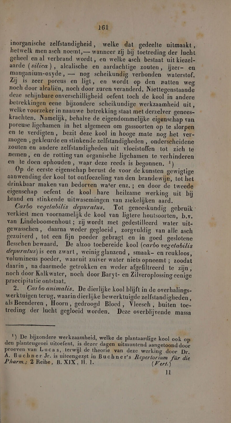 inorganische zelfstandigheid, welke dat gedeelte uitmaakt, hetwelk men asch noemt, — wanneer zij bij toetreding der lucht geheel en al verbrand wordt, en welke asch bestaat uit kiezel- aarde (selica), alcalische en aardachtige zouten, ijzer- en manganium-osyde, — nog scheikundig verbonden waterstof. Zi) is zeer poreus en ligt, en wordt op den natten weg noch door alealiën, noch door zuren veranderd. Niettegenstaande deze schijnbare onverschilligheid oefent toch de kool in andere betrekkingen eene bijzondere scheikundige werkzaamheid uit, welke voorzeker in naauwe betrekking staat met derzelver genees- krachten. Namelijk, behalve de eigendommelijke eigenschap van poreuse liochamen in het algemeen om gassoorten op te slorpen en te verdigten, bezit deze kool in hooge mate nog het ver- mogen , gekleurde en stinkende zelfstandigheden , onderscheidene zouten en andere zelfstandigheden uit vloeistoffen tot zich te nemen, en de rotting van organische ligchamen te verhinderen en te doen ophouden , waar deze reeds is begonnen. !) Op de eerste eigenschap berust de voor de kunsten gewigtige aanwending der kool tot ontfoezeling van den brandewijn, tot het drinkbaar maken van bedorven water enz. ; en door de tweede eigenschap oefent de kool hare heilzame werking uit bij brand en stinkende uitwasemingen van ziekelijken aard. Carbo vegetabilis depuratus. Tot geneeskundig gebruik verkiest men voornamelijk de kool van ligtere houtsoorten, b.v. van Lindeboomenhout; zij wordt met gedestilleerd water uit- gewasschen, daarna weder gegloeid, zorgvuldig van alle asch gezuiverd , tot een fijn poeder gebragt en in goed geslotene flesschen bewaard. De alzoo toebereide kool (carbo vegelabilis depuralus)is een zwart, weinig glanzend , smaak- en reukloos, volumineus poeder, waaruit zuiver water niets opneemt ; zoodat daarin , na daarmede getrokken en weder afgefiltreerd te zijn, noch door Kalk water, noch door Baryt- en Zilveroplossing eenige praecipitatie ontstaat. 2. Carboanimalis. De dierlijke kool blijft in de overhalines- werktuigen terug, waarin dierlijke bewerktuigde zelfstandigheden , als Beenderen , Hoorn, gedroogd Bloed, Vleesch, buiten toe- treding der lucht gegloeid worden. Deze overblijvende massa !) De bijzondere werkzaamheid, welke de plantaardige kool ook o den plantengroei uitoefent, is dezer dagen uitmuntend aangetoond door proeven van Lucas, terwijl de theorie van deze werking door Dr. A. Buchner Jr. is uiteengezet in Buchner’s Llepertortum für die Pharm; 2 Reihe, B. XIX, H. 1. Wert.) 11