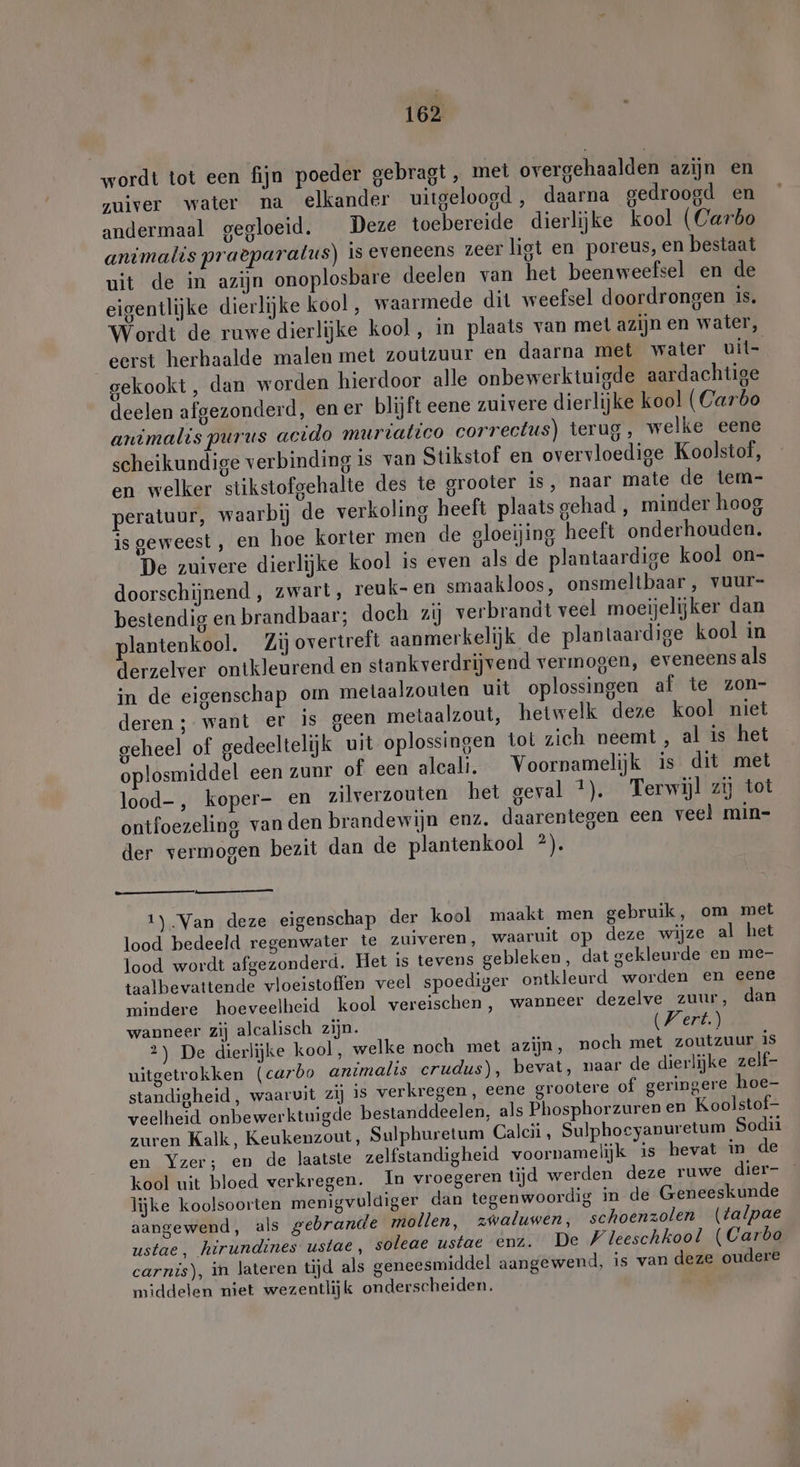 wordt tot een fijn poeder gebragt , met overgehaalden azijn en zuiver water na elkander uitgeloogd, daarna gedroogd en andermaal gegloeid. Deze toebereide dierlijke kool (Carbo animalts praeparatus) is eveneens zeer ligt en poreus, en bestaat uit de in azijn onoplosbare deelen van het beenweefsel en de eigentlijke dierlijke kool, waarmede dit weefsel doordrongen is. Wordt de ruwe dierlijke kool, in plaats van met azijn en water, eerst herhaalde malen met zoutzuur en daarna met water uit- gekookt , dan worden hierdoor alle onbewerktuigde aardachtige deelen afgezonderd, en er blijft eene zuivere dierlijke kool (Carbo animalis purus acido murialico correctus) terug, welke eene scheikundige verbinding is van Stikstof en overvloedige Koolstof, en welker stikstofgehalte des te grooter is, naar mate de tem- peratuur, waarbij de verkoling heeft plaats gehad , minder hoog is geweest, en hoe korter men de gloeijing heeft onderhouden. De zuivere dierlijke kool is even als de plantaardige kool on- doorschijnend , zwart, reuk-en smaakloos, onsmeltbaar, vuur- bestendig en brandbaar; doeh zij verbrandt veel moeijelijker dan plantenkool. Zij overtreft aanmerkelijk de plantaardige kool in derzelver ontkleurend en stankverdrijvend vermogen, eveneens als in de eigenschap om metaalzouten uit oplossingen af te zon- deren ; want er is geen metaalzout, hetwelk deze kool niet geheel of gedeeltelijk uit oplossingen tot zich neemt, al is het oplosmiddel een zunr of een alcali. Voornamelijk is dit met lood-, koper- en zilverzouten het geval *). Terwijl zij tot ontfoezeling van den brandewijn enz. daarentegen een veel min- der vermogen bezit dan de plantenkool ?). 1).Van deze eigenschap der kool maakt men gebruik, om met lood bedeeld regenwater te zuiveren, waaruit op deze wijze al het lood wordt afgezonderd. Het is tevens gebleken, dat gekleurde en me- taalbevattende vloeistoffen veel spoediger ontkleurd worden en eene mindere hoeveelheid kool vereischen, wanneer dezelve zuur, dan wanneer zij alcalisch zijn. (Wert) 2) De dierlijke kool, welke noch met azijn, noch met zoutzuur IS uitgetrokken (carbo animalis crudus), bevat, naar de dierlijke zelf- standigheid, waaruit zij 18 verkregen, eene grootere of geringere hoe- veelheid onbewerktuigde bestanddeelen, als Phosphorzuren en Koolstof- zuren Kalk, Keukenzout, Sulphuretum Calcii , Sulphocyanuretum Sodii en Yzer; en de laatste zelfstandigheid voornamelijk is hevat in de kool uit bloed verkregen. In vroegeren tijd werden deze ruwe dier- lijke koolsoorten menigvuldiger dan tegenwoordig in de Geneeskunde aangewend, als gebrande mollen, zwaluwen, schoenzolen (talpae ustae, hirundines ustae, soleae ustae enz. De Wleeschkool (Carbo carnis), in lateren tijd als geneesmiddel aangewend, is van deze oudere middelen niet wezentlijk onderscheiden.