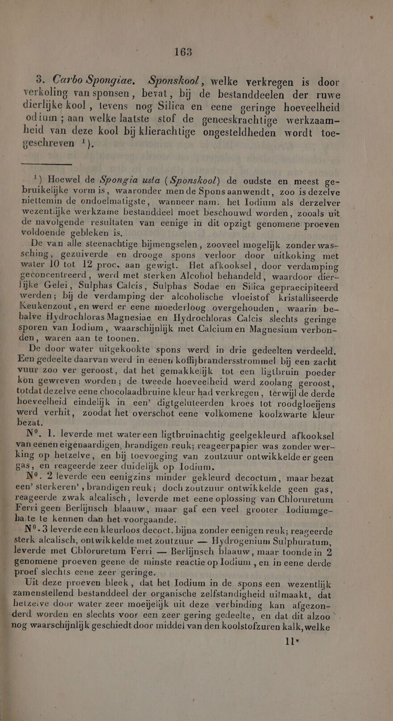 165 3. Carbo Spongiae. Sponskool, welke verkregen is door verkoling vansponsen, bevat, bij de bestanddeelen der ruwe dierlijke kool , tevens nog Silica en eene geringe hoeveelheid odium ; aan welke laatste stof de geneeskrachtige werkzaam- heid van deze kool bij klierachtige ongesteldheden wordt toe- 1 geschreven !). 1) Hoewel de Spongia usta (Sponskool) de oudste en meest ge- bruikelijke vorm is, waaronder mende Spons aanwendt, zoo is dezelve niettemin de ondoelmatigste, wanneer nam. het Todium als derzelver wezentiijke werkzame bestanddeel moet beschouwd worden, zooals uit de navolgende resultaten van eenige in dit opzigt genomene proeven voldoende gebleken is, De van alle steenachtige hijmengselen, zooveel mogelijk zonder was- sching, gezuiverde en drooge spons verloor door uitkoking met water 10 tot 12 proc. aan gewigt. Het afkooksel, door verdamping geconcentreerd, werd met sterken Alcohol behandeld, waardoor dier- lijke Gelei, Sulphas Calcis, Sulphas Sodae en Silica gepraecipiteerd werden; bij de verdamping der alcoholische vloeistof kristalliseerde Keukenzout ,en werd er eene moederloog overgehouden, waarin be- halve Hydrochloras Magnesiae en Hydrochloras Calcis slechts geringe sporen van Iodium, waarschijnlijk met Calcium en Magnesium verbon- den, waren aan te toonen. De door water uitgekookte spons werd in drie gedeelten verdeeld. Een gedeelte daarvan werd in eeneu koffijbrandersstrommel bij een zacht vuur zoo ver geroost, dat het gemakkelijk tot een ligtbruin poeder kon gewreven worden; de tweede hoeveelheid werd zoolang geroost, totdat dezelve eene chocolaadbruine kleur had verkregen, terwijl de derde hoeveelheid eindelijk in een’ digtgeluteerden kroes tot roodgloeijens werd verhit, zoodat het overschot eene volkomene koolzwarte kleur bezat. N°. 1. leverde met water een ligtbruinachtig geelgekleurd afkooksel van eenen eigenaardigen, brandigen reuk; reageerpapier was zonder wer- king op hetzelve, en bij toevoeging van zoutzuur ontwikkelde er geen gas, en reageerde zeer duidelijk op Todium. N°. 2 leverde een eenigzins minder gekleurd decoctum, maar bezat een’ sterkeren’ , brandigen reuk; doch zoutzuur ontwikkelde geen gas, reageerde zwak alcalisch, leverde met eene oplossing van Chloruretum Ferri geen Berlijnsch blaauw, maar gaf een veel grooter lodiumge- hate te kennen dan het voorgaande. N°.3 leverde een kleurloos decoct. bijna zonder eenigen reuk; reageerde sterk alcalisch, ontwikkelde met zoutzuur — Hydrogenium Sulphuratum, leverde met Cbloruretum Ferri — Berlijnsch blaauw, maar toondein 2 genomene proeven geene de minste reactie op lodium , en in eene derde proef slechts eene zeer geringe. Uit deze proeven bleek, dat het Iodium in de spons een wezentlijk zamenstellend bestanddeel der organische zelfstandigheid uitmaakt, dat hetzeive door water zeer moeijelijk uit deze verbinding kan afgezon- 11*