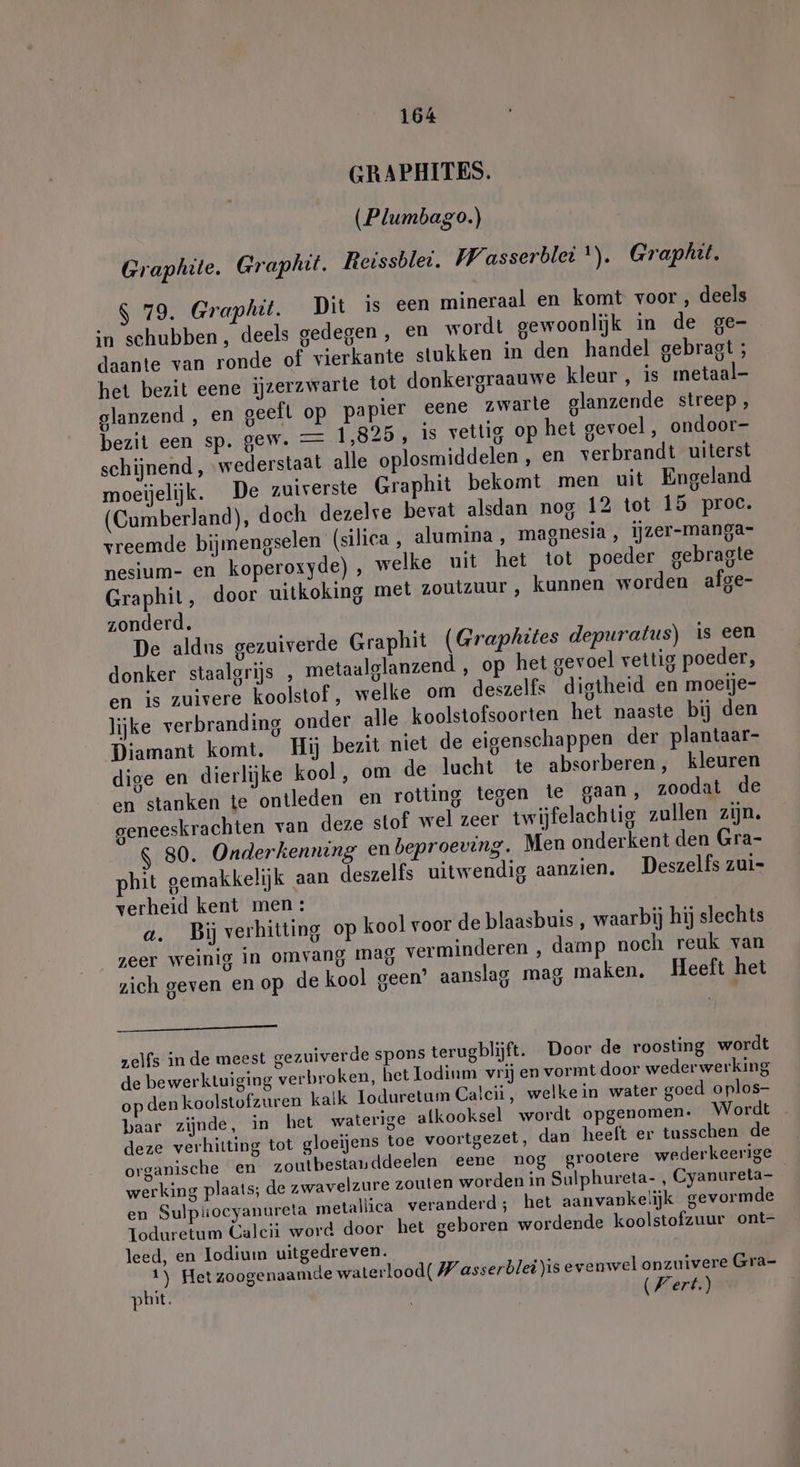 GRAPHITES. (Plumbago.) Graphite. Graphit. Reissblei. Wasserblei *). Graphit. S 79. Graphit. Dit is een mineraal en komt voor, deels in schubben , deels gedegen , en wordt gewoonlijk in de ge- daante van ronde of vierkante stukken in den handel gebragt ; het bezit eene ijzerzwarte tot donkergraauwe kleur , is metaal- glanzend , en geeft op papier eene zwarte glanzende streep, bezit een sp. gew. — 1,825, is vettig op het gevoel, ondoor- schijnend , wederstaat alle oplosmiddelen , en verbrandt uiterst moeijelijk. De zuiverste Graphit bekomt men uit Engeland (Cumberland), doch dezelve bevat alsdan nog 12 tot 15 proc. vreemde bijmengselen (silica , alumina , magnesia , ijzer-manga- nesium- en koperoxyde) , welke uit het tot poeder gebragte Graphit, door uitkoking met zoutzuur , kunnen worden afge- zonderd. De aldus gezuiverde Graphit (Graphites depuratus) is een donker staalgrijs , metaalglanzend , op het gevoel vettig poeder, en is zuivere koolstof , welke om deszelfs digtheid en moeije- lijke verbranding onder alle koolstofsoorten het naaste bij den Diamant komt. Hij bezit niet de eigenschappen der plantaar- dige en dierlijke kool, om de lucht te absorberen, kleuren en stanken te ontleden en rotting tegen te gaan, zoodat de geneeskrachten van deze stof wel zeer twijfelachtig zullen zijn. 80. Onderkenning en beproeving. Men onderkent den Gra- phit gemakkelijk aan deszelfs uitwendig aanzien. Deszelfs zui- verheid kent men: a. Bij verhitting op kool voor de blaasbuis , waarbij hij slechts zeer weinig in omvang mag verminderen , damp noch reuk van zich geven en op de kool geen’ aanslag mag maken, Heeft het en zelfs in de meest gezuiverde spons terugblijft. Door de roosting wordt de bewerktuiging verbroken, het Todinm vrij en vormt door wederwerking op den koolstofzuren kaik loduretum Calcii, welkein water goed oplos- baar zijnde, in het waterige alkooksel wordt opgenomen. Wordt deze verhitting tot gloeijens toe voortgezet, dan heeft er tusschen de organische en zoutbestauddeelen eene nog grootere wederkeerige werking plaats; de zwavelzure zouten worden in Sulphureta- , Cyanureta- en Sulpiiocyanureta metallica veranderd; het aanvanke!ijk gevormde Toduretum Calcii word door het geboren wordende koolstofzuur ont- leed, en Iodium uitgedreven. 1) Hetzoogenaamde waterlood( Wasserblei)is evenwel onzuivere Gra- pbit. (Wert.)