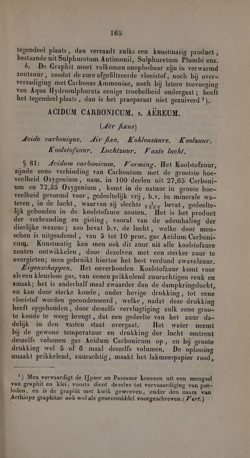 tegendeel plaats, dan verraadt zulks een kunstmatig product , bestaande uit Sulphuretum Antimonii, Sulphuretum Plumbi enz. b. De Graphit moet volkomen onoplosbaar zijn in verwarmd zoutzuur , zoodat de zure afgefiltreerde vloeistof, noch bij over- verzadiging met Carbonas Ammoniae, noch bij latere toevoeging van Aqua Hydrosulphurata eenige troebelheid ondergaat; heeft het tegendeel plaats , dan is het praeparaat niet gezuiverd 1). ACIDUM CARBONICUM. s. AEREUM. (dêr fixus) Acide carbonique. dir fixe. Kohlensäure. …Koolzuur. Koolstofzuur. Luchtzuur. Waste lucht. S 81: Heidum carbonicum. WV orming. Het Koolstofzuur, zijnde eene verbinding van Carbonium met de grootste hoe- veelheid Oxygenium, nam. in 100 deelen uit 27,65 Carboni- um en 72,35 Osygenium,, komt in de natuur in groote hoe- veelheid gevormd voor, gedeeltelijk vrij, b.v. in minerale wa- teren, in de lucht, waarvan zij slechts ‚A, bevat, gedeelte- lijk gebonden in de. koolstofzure zouten. Het is het product der verbranding en gisting, vooral van de ademhaling der dierlijke wezens; zoo bevat b.v. de lucht, welke door men- schen is uitgeademd , van 5 tot 10 proc. gas Acidum Carboni- cum. Kunstmatig kan men ook dit zuur uit alle koolstofzure zouten ontwikkelen, door dezelven met een sterker zuur te overgieten; men gebruikt hiertoe het best verdund zwavelzuur. Eigenschappen. Het onverbonden Koolstofzuur komt voor als een kleurloos gas, van eenen prikkelend zuurachtigen reuk en smaak; het is anderhalf maal zwaarder dan de dampkringslucht, en kan door sterke koude, onder hevige drukking, tot eene vloeistof worden gecondenseerd, welke, nadat deze drukking heeft opgehouden, door deszelfs vervlugtiging zulk eene groo- te koude te weeg brengt, dat een gedeelte van het zuur da- delijk in den vasten staat overgaat. Het water neemt bij de gewone temperatuur en drukking der lucht omtrent deszelfs volumen gas Acidum Carbonicum op, en bij groote drukking wel 5 of 6 maal deszelfs volumen. De oplossing smaakt prikkelend, zuurachtig, maakt het lakmoespapier rood, 1) Men vervaardigt de IJpser en Passauer kroezen uit een mengsel van graplit en klei; voorts dient dezelve tot vervaaardiging van pot- loden, en is de graphit met kwik gewreven, onder den naam van Aethiops graphitae ook wel als geneesmiddel voorgeschreven.( Wert.)