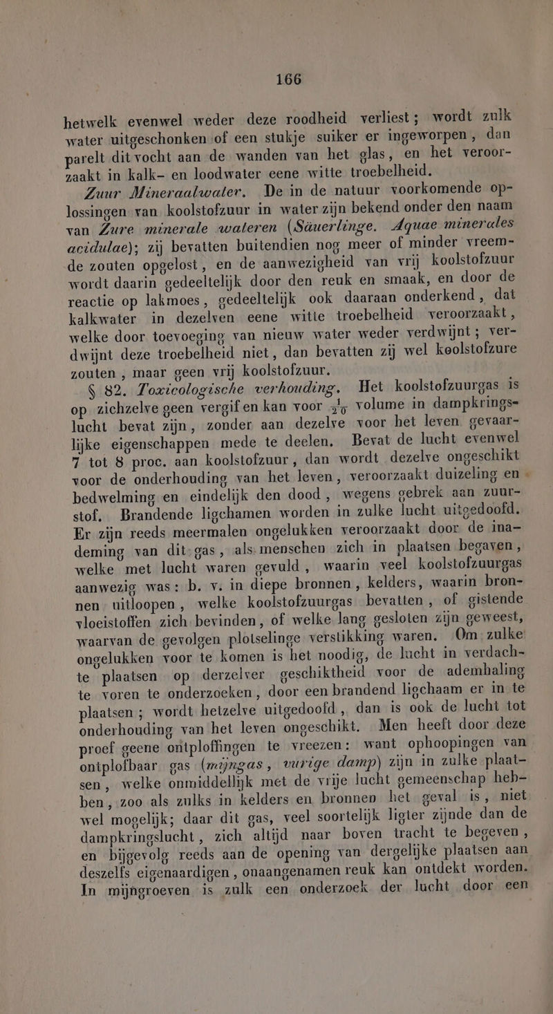 hetwelk evenwel weder deze roodheid verliest; wordt zulk water uitgeschonken of een stukje suiker er ingeworpen , dan arelt dit vocht aan de wanden van het glas, en het veroor- zaakt in kalk- en loodwater eene witte troebelheid. Zuur Mineraalwater. De in de natuur voorkomende op- lossingen van koolstofzuur in water zijn bekend onder den naam van Zure minerale wateren (Säuerlinge. Agquae minerales acidulae); zij bevatten buitendien nog meer of minder vreem- de zouten opgelost, en de aanwezigheid van vrij koolstofzuur wordt daarin gedeeltelijk door den reuk en smaak, en door de reactie op lakmoes, gedeeltelijk ook daaraan onderkend, dat kalkwater in dezelven eene witte troebelheid veroorzaakt , welke door toevoeging van nieuw water weder verdwijnt; ver- dwijnt deze troebelheid niet, dan bevatten zij wel keolstolzure zouten , maar geen vrij koolstofzuur. $ 82. Toxicologische verhouding. Het koolstofzuurgas is op zichzelve geen vergif en kan voor Jy volume in dampkrings- Jacht bevat zijn, zonder aan dezelve voor het leven. gevaar- lijke eigenschappen mede te deelen. Bevat de lucht evenwel 7 tot 8 proc. aan koolstofzuur, dan wordt dezelve ongeschikt voor de onderhouding van het leven, veroorzaakt duizeling en bedwelming en eindelijk den dood , wegens gebrek aan zuur- stof, Brandende ligehamen worden in zulke lucht uitgedoofd. Er zijn reeds meermalen ongelukken veroorzaakt door. de ina- deming van dit-gas, als mensehen zich in plaatsen begaven, welke met lucht waren gevuld, waarin veel koolstofzuurgas aanwezig was: b. v‚ in diepe bronnen, kelders, waarin bron- nen. uitloopen , welke koolstofzuurgas bevatten , of gistende vloeistoffen zich bevinden, of welke lang gesloten zijn geweest, ongelukken voor te komen is het noodig, de lucht in verdach- te plaatsen op derzelver geschiktheid voor de ademhaling te voren te onderzoeken , door een brandend ligchaam er in te plaatsen ; wordt hetzelve uitgedoofd „ dan is ook de lucht tot onderhouding van het leven ongeschikt. Men heeft door deze proef geene ontploffingen te vreezen: want ophoopingen van ontplofbaar gas (mijngas , vurige damp) zijn in zulke plaat- sen, welke onmiddellijk met de vrije lucht gemeenschap heb- ben ‚:zoo als zulks in kelders en bronnen het geval is, niet wel mogelijk; daar dit gas, veel soortelijk ligter zijnde dan de dampkringslucht, zich altijd naar boven tracht te begeven, en bijgevolg reeds aan de opening van dergelijke plaatsen aan deszelfs eigenaardigen , onaangenamen reuk kan ontdekt worden. EN 0 | In mijhgroeven is zulk een onderzoek. der lucht door een >»