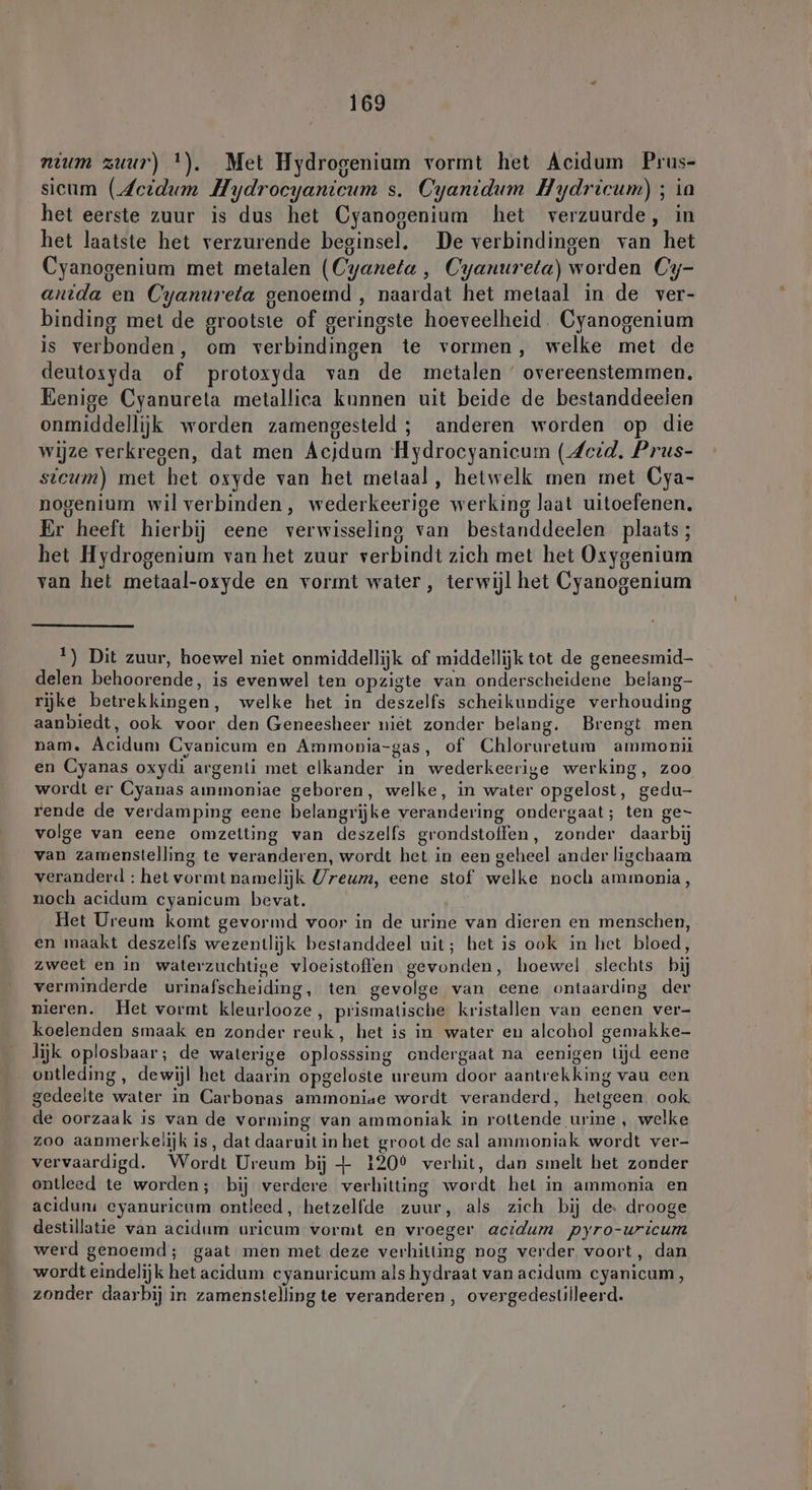 mum zuur) !). Met Hydrogenium vormt het Acidum Prus- sicum (Scidum Hydrocyanicum s. Cyantdum Hydricum) ; ia het eerste zuur is dus het Cyanogenium het verzuurde, in het laatste het verzurende beginsel. De verbindingen van het Cyanogenium met metalen (Cyaneta , Cyanureta) worden Cy- anida en Cyanureta genoemd , naardat het metaal in de ver- binding met de grootste of geringste hoeveelheid. Cyanogenium is verbonden, om verbindingen te vormen, welke met de deutosxyda of protoxyda van de metalen ‘ overeenstemmen, Eenige Cyanureta metallica kunnen uit beide de bestanddeelen onmiddellijk worden zamengesteld ; anderen worden op die wijze verkregen, dat men Ácjdum Hydrocyanicum (Seid. Prus- sicum) met het oxyde van het metaal, hetwelk men met Cya- nogenium wil verbinden, wederkeerige werking laat uitoefenen, Er heeft hierbij eene verwisseling van bestanddeelen plaats; het Hydrogenium van het zuur verbindt zich met het Oxygenium van het metaal-oxyde en vormt water, terwijl het Cyanogenium 1) Dit zuur, hoewel niet onmiddellijk of middellijk tot de geneesmid- delen behoorende, is evenwel ten opzigte van onderscheidene belang- rijke betrekkingen, welke het in deszelfs scheikundige verhouding aanbiedt, ook voor den Geneesheer niet zonder belang. Brengt men nam. Acidum Cyanicum en Ammonia-gas, of Chloruretum ammonii en Cyanas oxydi argenti met elkander in wederkeerige werking, zoo wordt er Cyanas ammoniae geboren, welke, in water opgelost, gedu- rende de verdamping eene belangrijke verandering ondergaat; ten ge- volge van eene omzetting van deszelfs grondstoffen, zonder daarbij van zamenstelling te veranderen, wordt het in een geheel ander ligchaam veranderd : het vormt namelijk Ureum, eene stof welke noch ammonia, noch acidum cyanicum bevat. Het Ureum komt gevormd voor in de urine van dieren en menschen, en maakt deszelfs wezentlijk bestanddeel uit; het is ook in het bloed, zweet en in waterzuchtige vloeistoffen gevonden, hoewel slechts bij verminderde urinafscheiding, ten gevolge van cene ontaarding der nieren. Het vormt kleurlooze, prismatische kristallen van eenen ver- koelenden smaak en zonder reuk, het is in water en alcohol gemakke- lijk oplosbaar; de waterige oplosssing endergaat na eenigen tijd eene ontleding , dewijl het daarin opgeloste ureum door aantrekking vau een gedeelte water in Carbonas ammoniae wordt veranderd, hetgeen, ook de oorzaak is van de vorming van ammoniak in rottende urine , welke zoo aanmerkelijk is, dat daaruit in het groot de sal ammoniak wordt ver- vervaardigd. Wordt Ureum bij + 120° verhit, dan sınelt het zonder ontleed te worden; bij verdere verhitting wordt het in ammonia en acidum eyanuricum ontleed, hetzelfde zuur, als zich bij de: drooge destillatie van acidum uricum vormt en vroeger acıdum pyro-uricum werd genoemd; gaat men met deze verhitting nog verder voort, dan wordt eindelijk het acidum cyanuricum als hydraat van acidum cyanicum, zonder daarbij in zamenstelling te veranderen, overgedestilleerd.