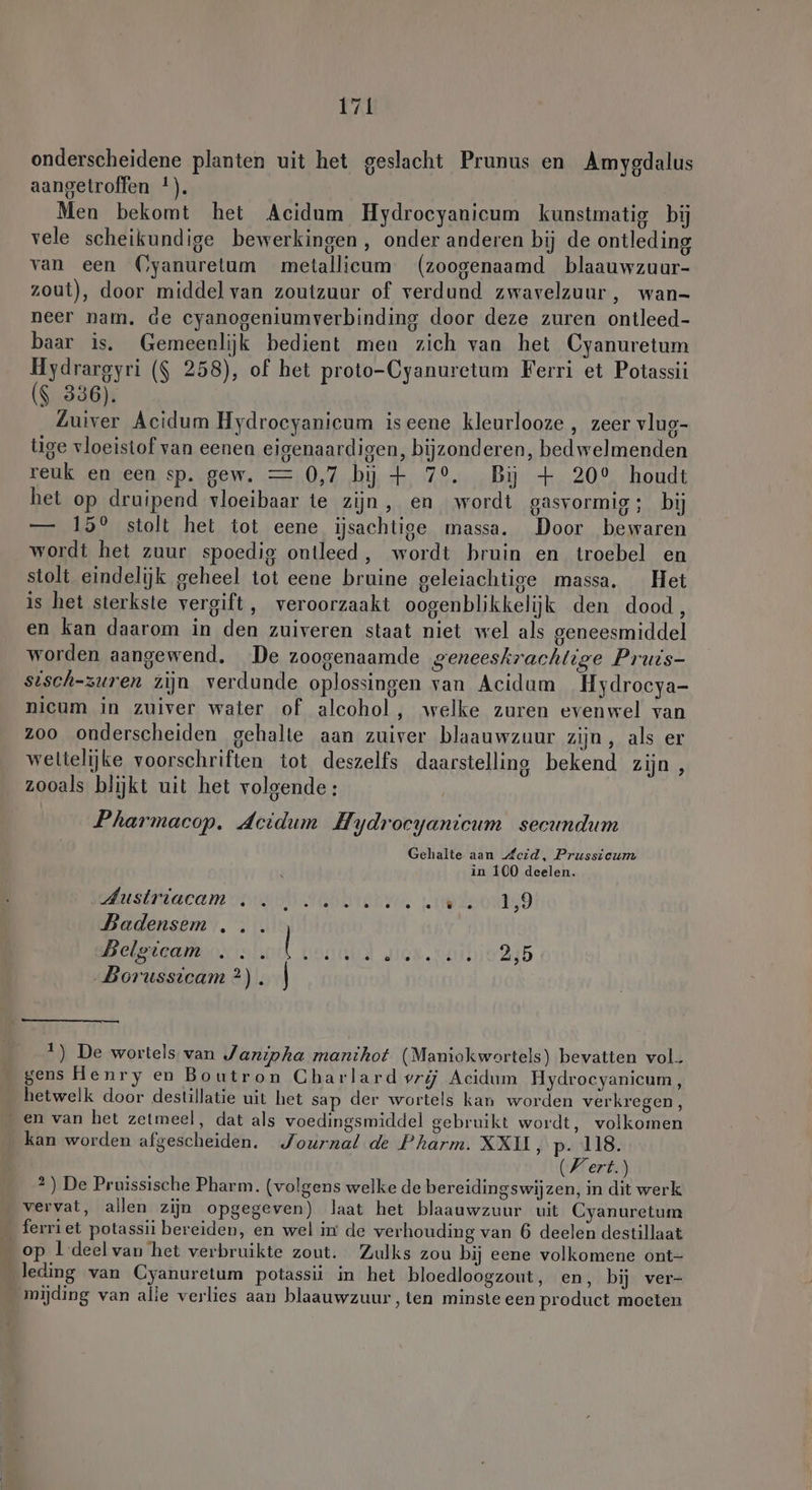 onderscheidene planten uit het geslacht Prunus en Amygdalus aangetroffen 1). Men bekomt het Acidum Hydrocyanicum kunstmatig bij vele scheikundige bewerkingen, onder anderen bij de ontleding van een (Cyanuretum metallicum (zoogenaamd blaauwzuur- zout), door middel van zoutzuur of verdund zwavelzuur, wan- neer nam. de cyanogeniumverbinding door deze zuren ontleed- baar is. Gemeenlijk bedient men zich van het Cyanuretum Hydrargyri ($ 258), of het proto-Cyanuretum Ferri et Potassii ($ 336). Zuiver Acidum Hydrocyanicum iseene kleurlooze , zeer vluc- tige vloeistof van eenen eigenaardigen, bijzonderen, bed welmenden reuk en een sp. gew. = 0,7 bj + 7°. Bij + 20° houdt het op druipend vloeibaar te zijn, en wordt gasvormig; bij — 15° stolt het tot eene ijsachtige massa. Door bewaren wordt het zuur spoedig ontleed, wordt bruin en troebel en stolt eindelijk geheel tot eene bruine geleiachtige massa. Het is het sterkste vergift, veroorzaakt oogenblikkelijk den dood, en kan daarom in den zuiveren staat niet wel als geneesmiddel worden aangewend. De zoogenaamde geneeskrachtige Pruis- sisch-zuren zijn verdunde oplossingen van Acidum Hydrocya- nicum in zuiver water of alcohol , welke zuren evenwel van zoo onderscheiden gehalte aan zuiver blaauwzuur zijn, als er wettelijke voorschriften tot deszelfs daarstelling bekend zijn , zooals blijkt uit het volgende: Pharmacop. Actdum Hydrocyanicum secundum Gehalte aan Leid, Prussicum in 100 deelen. AnsaRacam ing Sehbienee, zielooniyd Badensem ... Belgicam ... Ra Eend 2,5 Borussicam ?2). | 1) De wortels van Janipha manihot (Maniokwortels) bevatten vol. gens Henry en Boutron Charlard vrij Acidum Hydrocyanicum, hetwelk door destillatie uit het sap der wortels kan worden verkregen, ‚en van het zetmeel, dat als voedingsmiddel gebruikt wordt, volkomen kan worden afgescheiden. Journal de Pharm. XXII, p- 118. (Vert.) 2) De Pruissische Pharm. (volgens welke de bereidingswijzen, in dit werk vervat, allen zijn opgegeven) laat het blaauwzuur uit Cyanuretum _ ferriet potassii bereiden, en wel in de verhouding van 6 deelen destillaat op 1 deelvan het verbruikte zout. Zulks zou bij eene volkomene ont- ledmg van Cyanuretum potassii in het bloedloogzout, en, bij ver- mijding van alie verlies aan blaauwzuur, ten minste een product moeten