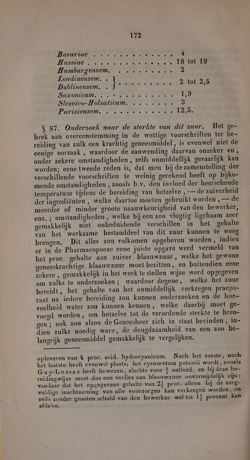 Hassae Ln vee tee te LOCO Hamburgensem, . ... ve... 2 Londinensem. . DEREN |. gn ee 2 tot 2,5 Sontpams UK ID TROST AD Slesvieo- Holsaticam. …....….« ò Parisiensem. . »..-:: ee... 0.125. S 87. Onderzoek naar de sterkte van dit zuur. Het ge- brek aan overeenstemming in de wettige voorschriften ter be- reiding van zulk een krachtig geneesmiddel, is evenwel niet de eenige oorzaak , waardoor de aanwending daarvan onzeker en, onder zekere omstandigheden , zelfs onmiddellijk gevaarlijk kan worden; eene tweede reden is, dat men bij de zamenstelling der verschillende voorschriften te weinig gerekend heeft op bijko- mende omstandigheden , zooals b.v. den invloed der heerschende temperatuur tijdens de bereiding van hetzelve , — de zuiverheid der ingrediënten , welke daartoe moeten gebruikt worden , — de meerder of minder groote naauwkenrigheid van den bewerker, enz. ; omstandigheden , welke bij een zoo vlugtig lischaam zeer gemakkelijk niet. onbeduidende verschillen in het gehalte van het werkzame bestanddeel van dit zuur kunnen te weeg brengen. Dit alles zou volkomen opgeheven worden, indien er in de Pharmacopoeae eene juiste opgave werd vermeld van het proc. gehalte aan zuiver blaauwzuur, welke het gewone geneeskrachtige blaauwzuur moet bezitten, en buitendien eene zekere , gemakkelijk in het werk te stellen wijze werd opgegeven om zulks te onderzoeken ; waardoor degene, welke het zuur bereidt, het gehalte van het onmiddellijk verkregen praepa- raat na iedere bereiding zou kunnen onderzoeken en de hoe- veelheid water zou kunnen kennen, welke daarbij moet ge- voegd worden , om hetzelve tot de verordende sterkte te bren- gen ; ook zou alzoo de Geneesheer zich in staat bevinden , in- dien zulks noodig ware, de deugdzaamheid van een zoo be- langrijk geneesmiddel gemakkelijk te vergelijken, | opleveren van &amp; proc. acid. hydrocyanicum. Noch het eerste, noch het laatste -heeft evenwel plaats; het cyanuretum potassii wordt, zooals Gay-Lussac heeft bewezen, slechts voor % ontleed, en bij deze be- veidingwijze moet dus een verlies aan blaauwzuur onvermijdelijk zijn : vandaar dat het opgegevene gehalte van 2} proc: alleen bij de zorg- vuldige inachtneming van alle voorzorgen kan verkregen worden, en wish zonder grooten schuld van den bewerker wel tot li procent kan afdalen.