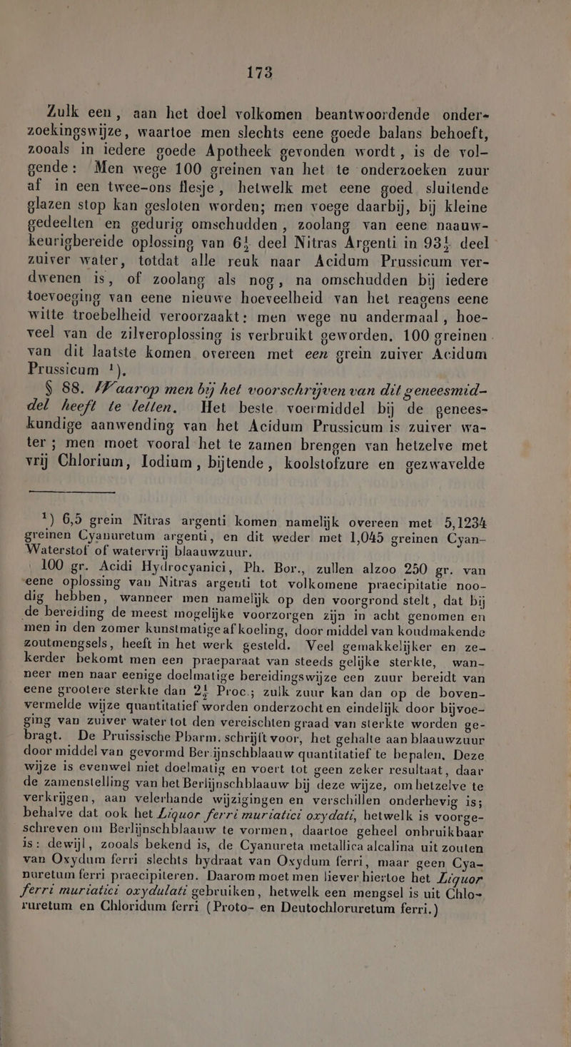 Zulk een, aan het doel volkomen beantwoordende onder- zoekingswijze, waartoe men slechts eene goede balans behoeft, zooals in iedere goede Apotheek gevonden wordt, is de vol- gende: Men wege 100 greinen van het te onderzoeken zuur af in een twee-ons flesje, hetwelk met eene goed sluitende glazen stop kan gesloten worden; men voege daarbij, bij kleine gedeelten en gedurig omschudden , zoolang van eene naauw- keurigbereide oplossing van 64 deel Nitras Argenti in 931 deel zuiver water, totdat alle reuk naar Acidum Prussicum ver- dwenen is, of zoolang als nog, na omschudden bij iedere toevoeging van eene nieuwe hoeveelheid van het reagens eene witte troebelheid veroorzaakt: men wege nu andermaal , hoe- veel van de zilveroplossing is verbruikt geworden. 100 greinen. van dit laatste komen overeen met een grein zuiver Acidum Prussicum *), | 88. /Waarop men bij het voorschrijven van dit geneesmid- del heeft te leiten. Het beste voermiddel bij de genees- kundige aanwending van het Acidum Prussicum is zuiver wa- ter ; men moet vooral het te zamen brengen van hetzelve met vrij Chlorium, Iodium, bijtende, koolstofzure en gezwavelde 1) 6,5 grein Nitras argenti komen namelijk overeen met 5,1234 greinen Cyanuretum argenti, en dit weder met 1,045 greinen Cyan- Waterstof of watervrij blaauwzuur. 100 gr. Acidi Hydrocyanici, Ph. Bor., zullen alzoo 250 gr. van «eene oplossing van Nitras argeuti tot volkomene praecipitatie noo- dig hebben, wanneer men namelijk op den voorgrond stelt, dat bij de bereiding de meest mogelijke voorzorgen zija in acht genomen en men in den zomer kunstmatige af koeling, door middel van koudmakende zoutmengsels, heeft in het werk gesteld. Veel gemakkelijker en ze- kerder bekomt men een praeparaat van steeds gelijke sterkte, wan- neer men naar eenige doelmatige bereidingswijze een zuur bereidt van eene groolere sterkte dan 2} Proc; zulk zuur kan dan op de boven- vermelde wijze quantitatief worden onderzocht en eindelijk door bijvoe- ging van zuiver water tot den vereischten graad van sterkte worden ge- bragt. De Pruissische Pharm. schrijft voor, het gehalte aan blaauwzuur door middel van gevormd Ber-ijnschblaauw quantitatief te bepalen, Deze wijze is evenwel niet doelmatig en voert tot geen zeker resultaat, daar de zamenstelling van het Berlijnschblaauw bij deze wijze, om hetzelve te verkrijgen, aan velerhande wijzigingen en verschillen onderhevig is; behalve dat ook het Ziquor ferri muriatici oxydati, hetwelk is voorge- schreven om Berlijnschblaauw te vormen, daartoe geheel onhruikbaar is: dewijl, zooals bekend is, de Cyanureta metallica alcalina uit zouten van Oxydum ferri slechts hydraat van Oxydum ferri, maar geen Cya- nuretum ferri praecipiteren. Daarom moet men liever hiertoe het Liquor Ferri muriatiet oxydulati gebruiken, hetwelk een mengsel is uit Chlo= ruretum en Chloridum ferri (Proto- en Deutochloruretum ferri.)