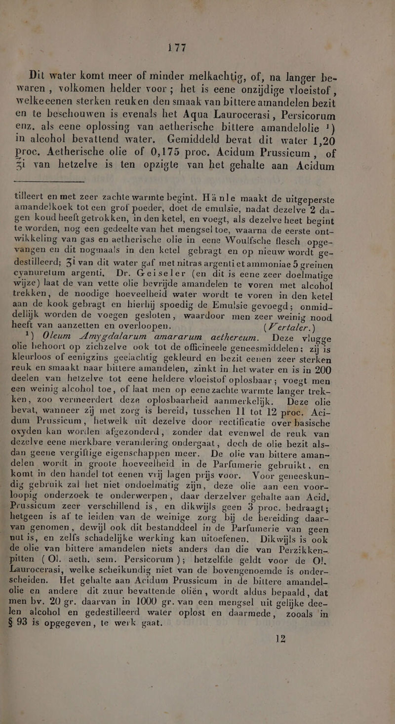 Dit water komt meer of minder melkachtig, of, na langer be- waren , volkomen helder voor ; het is eene onzijdige vloeistof , welkeeenen sterken reuken den smaak van bittere amandelen bezit en te beschouwen is evenals het Aqua Laurocerasi, Persicorum enz, als eene oplossing van aetherische bittere amandelolie 1 in alcohol bevattend water, Gemiddeld bevat dit water 1,20 proc. Aetherische olie of 0,175 proc. Acidum Prussicum , of Zi van hetzelve is ten opzigte van het gehalte aan Acidum ülleert en met zeer zachte warmte begint. Hänle maakt de uitgeperste amande)koek tot een grof poeder, doet de emulsie, nadat dezelve 2 da- gen koud heeft getrokken, in den ketel, en voegt, als dezelve heet begint te worden, nog een gedeelte van het mengsel toe, waarna de eerste ont- wikkeling van gas en aetherische olie in eene Woulfsche flesch opge- vangen en dit nogmaals in den ketel gebragt en op nieuw wordt ge- destilleerd; Zi van dit water gaf met nitras argenti et ammoniae 5 greinen cyanurelum argenti, Dr. Geiseler (en dit is eene zeer doelmatige wijze) laat de van vette olie bevrijde amandelen te voren met alcohol trekken, de noodige hoeveelheid water wordt te voren in den ketel aan de kook gebragt en hierbij spoedig de Emulsie gevoegd; onmid- dellijk worden de voegen gesloten, waardoor men zeer weinig nood heeft van aanzetten en overloopen. (/ertaler.) 1) Oleum Amygdalarum amararum aethereum. Deze vlugge olie behoort op zichzelve ook tot de officineele geneesmiddelen; zij is kleurloos of eenigzins geeiachtig gekleurd en bezit eenen zeer sterken reuk en smaakt naar bittere amandelen, zinkt in het water en is in 200 deelen van hetzelve tot eene heldere vloeistof oplosbaar ; voegt men een weinig alcohol toe, of laat men op eene zachte warmte langer trek- ken, zoo vermeerdert deze oplosbaarheid aanmerkelijk. Deze olie bevat, wanneer zij met zorg is bereid, tusschen 11 tot 12 proe. Aci- dum Prussicum, hetwelk uit dezelve door rectificatie over basische oxyden kan worden afgezonderd, zonder dat evenwel de reuk van dezelve eene merkbare verandering ondergaat, dech de olie bezit als- dan geene vergiftige eigenschappen meer. De olie van bittere aman- delen wordt in groote hoeveelheid in de Parfumerie gebruikt, en komt in den handel tot eenen vrij lagen prijs voor. Voor geneeskun- dig gebruik zal het niet ondoelmatig zijn, deze olie aan een voor- loopig onderzoek te onderwerpen, daar derzelver gehalte aan Acid, Prussicum zeer verschillend is, en dikwijls geen 3 proc. bedraagt; hetgeen is af te ieiden van de weinige zorg bij de bereiding daar- van genomen, dewijl ook dit bestanddeel in de Parfumerie van geen nut is, en zelfs schadelijke werking kan uitoefenen. Dikwijls is ook de olie van bittere amandelen niets anders dan die van Perzikken- pitten (Ol. aeth. sem. Persicorum ); hetzelfde geldt voor de Ol. Laurocerasi, welke scheikundig niet van de bovengenoemde is onder- scheiden. Het gehalte aan Acidum Prussicum in de bittere amandel- olie en andere dit zuur bevattende oliën, wordt aldus bepaald, dat men bv. 20 gr. daarvan in 1000 gr. van een mengsel uit gelijke dee- len alcohol en gedestilleerd water oplost en daarmede, zooals in $ 93 is opgegeven, te werk gaat.