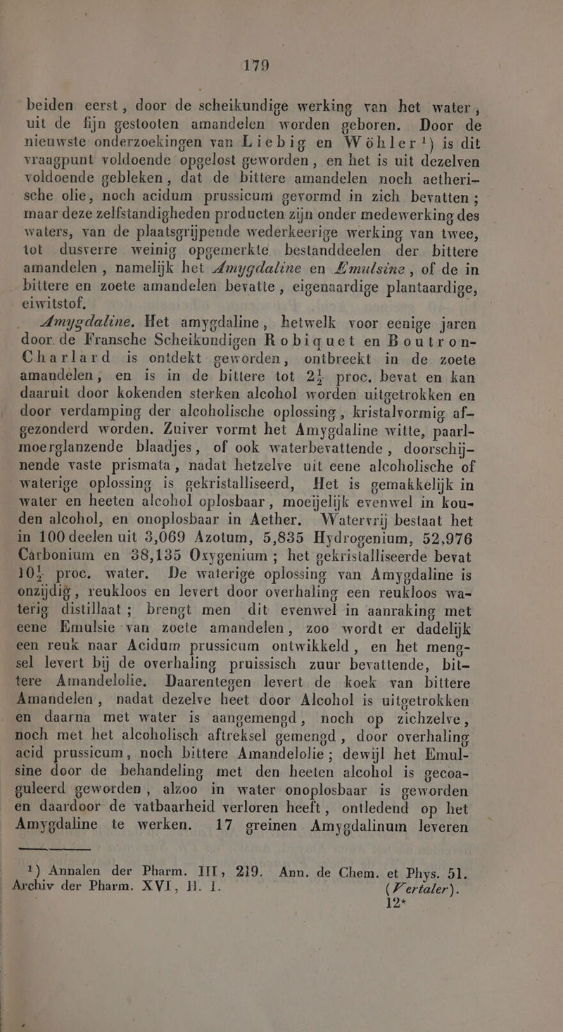 beiden eerst, door de scheikundige werking van het water, uit de fijn gestooten amandelen worden geboren. Door de nieuwste onderzoekingen van Liebig en Wöhler*) is dit vraagpunt voldoende opgelost geworden , en het is uit dezelven voldoende gebleken, dat de bittere amandelen noch aetheri- sche olie, noch acidum prussicum gevormd in zich bevatten ; maar deze zelfstandigheden producten zijn onder medewerking des waters, van de plaatsgrijpende wederkeerige werking van twee, tot dusverre weinig opgemerkte bestanddeelen der. bittere amandelen , namelijk het Zmygdaline en Emulsine , of de in bittere en zoete amandelen bevatte, eigenaardige plantaardige, eiwitstof, | Amygdaline. Het amygdaline, hetwelk voor eenige jaren door. de Fransche Scheikundigen Robiquet en Boutron- Charlard is ontdekt geworden, ontbreekt in de zoete amandelen, en is in de bittere tot 24 proc, bevat en kan daaruit door kokenden sterken alcohol worden uitgetrokken en door verdamping der alcoholische oplossing , kristalvormig af- gezonderd worden. Zuiver vormt het Amygdaline witte, paarl- moerglanzende blaadjes, of ook waterbevattende , doorschij- nende vaste prismata, nadat hetzelve uit eene alcoholische of waterige oplossing is gekristalliseerd, Het is gemakkelijk in water en heeten alcohol oplosbaar , moeijelijk evenwel in kou- den alcohol, en onoplosbaar in Aether. Watervrij bestaat het in 100 deelen uit 3,069 Azotum, 5,835 Hydrogenium, 52,976 Carbonium en 38,135 Oxygenium ; het gekristalliseerde bevat 10} proe, water. De waterige oplossing van Amygdaline is onzijdig , reukloos en levert door overhaling een reukloos wa- terig distillaat; brengt men dit evenwel in aanraking met eene Emulsie van zoete amandelen, zoo wordt er dadelijk een reuk naar Acidum prussicum ontwikkeld, en het meng- sel levert bij de overhaling pruissisch zuur bevattende, bit- tere Amandelolie, Daarentegen levert de koek van bittere Amandelen, nadat dezelve heet door Alcohol is uitgetrokken en daarna met water is aangemengd, noch op zichzelve, noch met het alcoholisch aftreksel gemengd , door overhaling acid prussicum, noch bittere Amandelolie ; dewijl het Emul- sine door de behandeling met den heeten alcohol is gecoa- guleerd geworden, alzoo in water onoplosbaar is geworden en daardoor de vatbaarheid verloren heeft, ontledend op het Amygdaline te werken. 17 greinen Amygdalinum leveren — 1) Annalen der Pharm. III, 219, Ann. de Chem. et Phys. 51. Archiv der Pharm. XVI, H. 1 Wertaler). 12* |