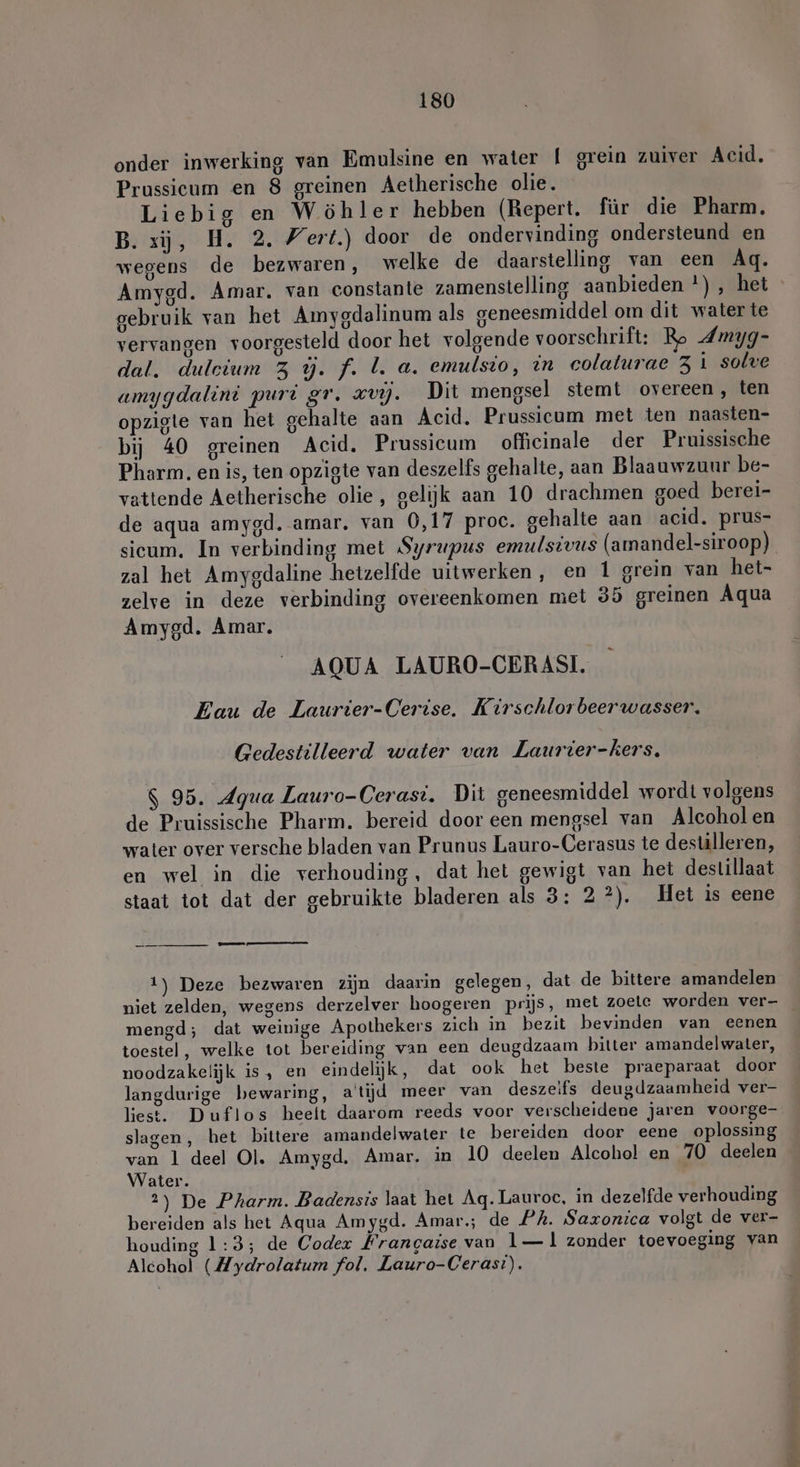 onder inwerking van Emulsine en water | grein zuiver Acid. Prussicum en 8 greinen Aetherische olie. Liebig en Wöhler hebben (Repert. für die Pharm. B. xij, H. 2. Wert.) door de ondervinding ondersteund en wegens de bezwaren, welke de daarstelling van een Ag. Amygd. Amar. van constante zamenstelling aanbieden *), het gebruik van het Amygdalinum als geneesmiddel om dit water te vervangen voorgesteld door het volgende voorschrift: Ro dmyg- dal. duleium 3 ú. f. I. a. emulsio, in colaturae 3 i solve amygdalini puri gr. zvy. Dit mengsel stemt overeen, ten opzigte van het gehalte aan Acid. Prussicum met ten naasten- bij 40 greinen Acid, Prussicum officinale der Pruissische Pharm. en is, ten opzigte van deszelfs gehalte, aan Blaauwzuur be- vattende Aetherische olie, gelijk aan 10 drachmen goed berei- de aqua amygd. amar, van 0,17 proc. gehalte aan acid. prus- sicum. In verbinding met Syrupus emulsivus (amandel-siroop) zal het Amygdaline hetzelfde uitwerken, en 1 grein van het- zelve in deze verbinding overeenkomen met 35 greinen Aqua Amygd. Amar. AQUA LAURO-CERASI. Eau de Laurier-Cerise. Kirschlorbeerwasser. Gedestilleerd water van Laurier-kers. $ 95. Agua Lauro-Cerasi. Dit geneesmiddel wordt volgens de Pruissische Pharm. bereid door een mengsel van Alcoholen water over versche bladen van Prunus Lauro-Cerasus te destilleren, en wel in die verhouding, dat het gewigt van het destillaat staat tot dat der gebruikte bladeren als 3: 22). Het is eene a en ge 1) Deze bezwaren zijn daarin gelegen, dat de bittere amandelen niet zelden, wegens derzelver hoogeren prijs, met zoete worden ver- _ mengd; dat weinige Apothekers zich in bezit bevinden van eenen toestel, welke tot bereiding van een deugdzaam bitter amandelwater, noodzakelijk is, en eindelijk, dat ook het beste praeparaat door langdurige bewaring, atijd meer van deszeifs deugdzaamheid ver- liest. Duflos heeft daarom reeds voor verscheidene jaren voorge- slagen, het bittere amandelwater te bereiden door eene oplossing van 1 deel Ol. Amygd. Amar. in 10 deelen Alcohol en 70 deelen Water. 2) De Pharm. Badensis laat het Aq.Lauroc, in dezelfde verhouding bereiden als het Aqua Amygd. Amar; de PA. Saxonica volgt de ver- houding 1:3; de Codex Frangaise van 1— ll zonder toevoeging van Alcohol (Hydrolatum fol, Lauro-Ceras:).