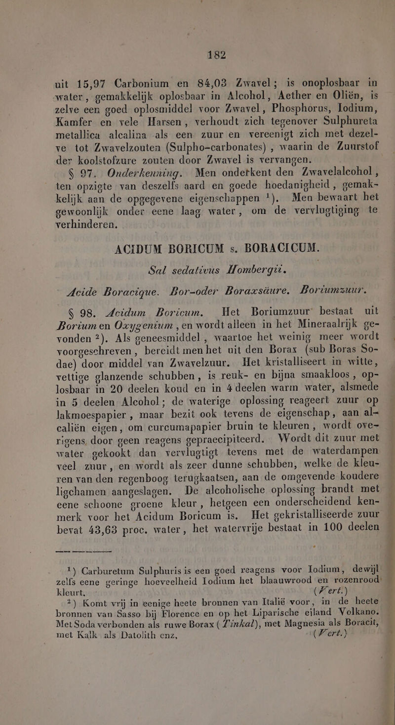 uit 15,97 Carbonium en 84,03 Zwavel; is onoplosbaar in water , gemakkelijk oplosbaar in Alcohol, Aether en Oliën, is zelve een goed oplosmiddel voor Zwavel, Phosphorus, Lodium, Kamfer en vele Harsen, verhoudt zich tegenover Sulphureta metallica alcalina als een zuur en vereenigt zich met dezel- ve tot Zwavelzouten (Sulpho-carbonates) , waarin de Zuurstof der koolstofzure zouten door Zwavel is vervangen. $ 97. Onderkenning. Men ondetkent den Zwavelaleohol, ten opzigte van deszelfs aard en goede hoedanigheid , gemak- kelijk aan de opgegevene eigenschappen !). Men bewaart het gewoonlijk onder eene laag water, om de vervlugtiging te verhinderen. | ACIDUM BORICUM s. BORACICUM. Sal sedativus Mombergtt. | Acide Boracigue. Bor-oder Boraxsäure. Boriumzuur. $ 98. Acidum Boricum. Het Boriumzuur' bestaat uit Borium en Oxygenium ‚en wordt alleen in het Mineraalrijk ge- vonden ?). Als geneesmiddel , waartoe het weinig meer wordt voorgeschreven, bereidt men het uit den Borax (sub Boras So- dae) door middel van Zwavelzuur. Het kristalliseert in witte, veltige glanzende schubben , is reuk- en bijna smaakloos , op- losbaar in 20 deelen koud en in 4 deelen warm water, alsmede in 5 deelen Alcohol; de waterige oplossing reageert zuur op lakmoespapier , maar bezit ook tevens de eigenschap, aan al- caliën eigen, om curcumapapier bruin te kleuren , wordt ove- rigens, door geen reagens gepraecipiteerd. Wordt dit zuur met water gekookt dan vervlugtigt tevens met de waterdampen veel zuur, en wordt als zeer dunne schubben, welke de kleu- ren van den regenboog terugkaatsen, aan de omgevende koudere ligchamen aangeslagen. De alcoholische oplossing brandt met eene schoone groene kleur, hetgeen een onderscheidend ken- merk voor het Aecidum Boricum is. Het gekristalliseerde zuur bevat 43,63 proc. water, het watervrije bestaat in 100 deelen Ld — mn an a 1) Carburetum Sulphuris is een goed reagens voor Iodıum, dewijl kleurt. (Fert.) 2) Komt vrij in eenige heete bronnen van Italië voor, in de heete bronnen van Sasso bij Florence en op het Liparische eiland Volkano. Met Soda verbonden als ruwe Borax ( Zirkal), met Magnesia als Boracit, met Kalk als Datolith enz, (Fert.)