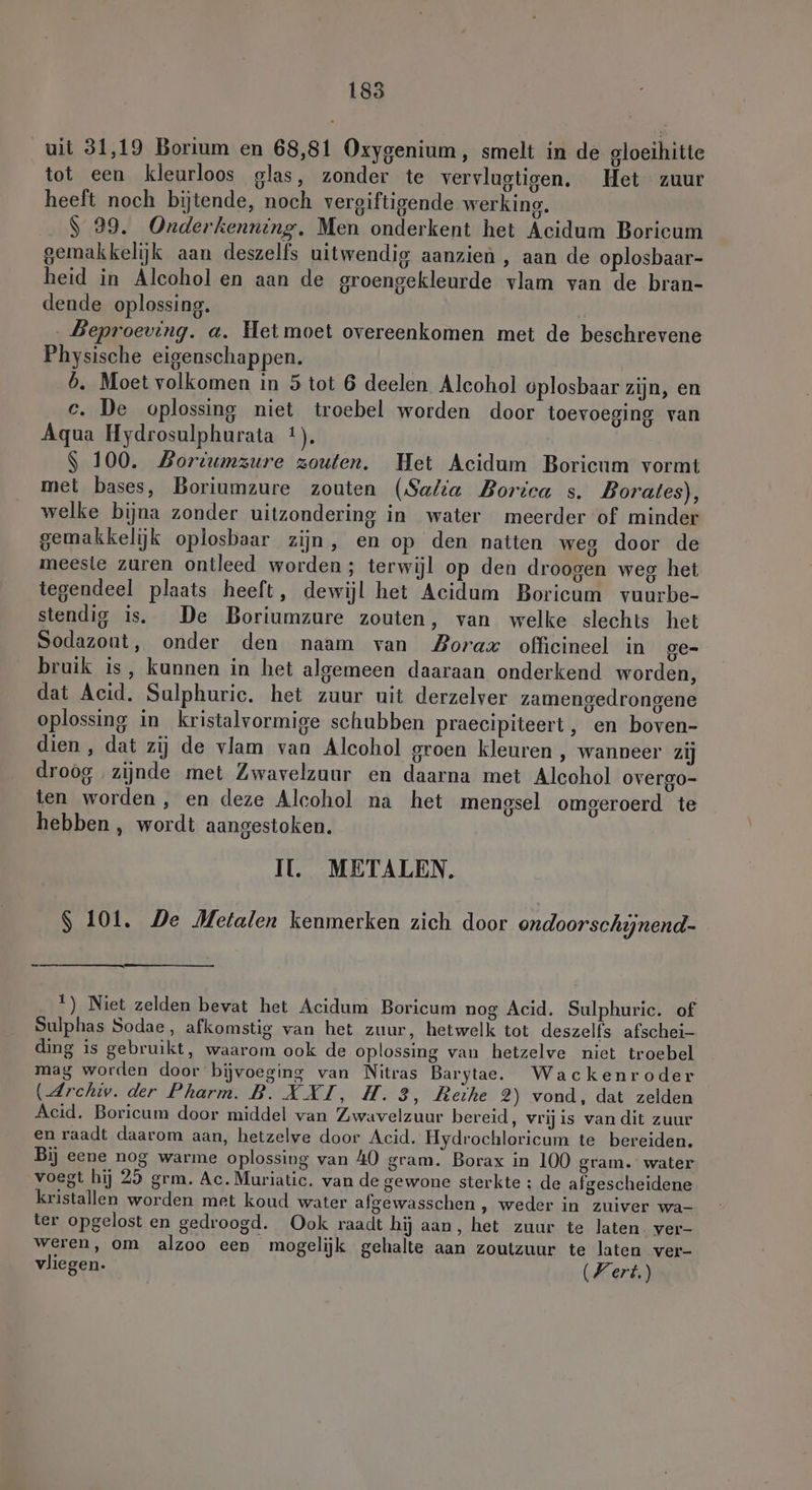 uit 31,19 Borium en 68,81 Oxygenium, smelt in de gloeihitte tot een kleurloos glas, zonder te vervlugtigen. Het zuur heeft noch bijtende, noch vergiftigende werking. .$ 29. Onderkenning. Men onderkent het Acidum Boricum gemakkelijk aan deszelfs uitwendig aanzien , aan de oplosbaar- heid in Alcohol en aan de groengekleurde vlam van de bran- dende oplossing. | ‚Beproeving. a. Het moet overeenkomen met de beschrevene Physische eigenschappen. | b. Moet volkomen in 5 tot 6 deelen Alcohol oplosbaar zijn, en ce. De oplossing niet troebel worden door toevoeging van Aqua Hydrosulphurata 1). $ 100. Bortumzure zouten. Het Acidum Borieum vormt met bases, Boriumzure zouten (Safia Borica s. Borates), welke bijna zonder uitzondering in water meerder of minder gemakkelijk oplosbaar zijn, en op den natten weg door de meeste zuren ontleed worden; terwijl op den droogen weg het tegendeel plaats heeft, dewijl het Acidum Boricum vuurbe- stendig is. De Boriumzure zouten, van welke slechts het Sodazout, onder den naam van Zorax officineel in ge- bruik is, kunnen in het algemeen daaraan onderkend worden, dat Acid. Sulphuric. het zuur uit derzelver zamengedrongene oplossing in kristalvormige schubben praecipiteert, en boven- dien, dat zij de vlam van Alcohol groen kleuren , wanneer zij droog zijnde met Zwavelzuur en daarna met Alcohol overgo- ten worden, en deze Alcohol na het mengsel omgeroerd te hebben , wordt aangestoken. II. METALEN, S 101. De Metalen kenmerken zich door ondoorschijnend- 1) Niet zelden bevat het Acidum Boricum nog Acid. Sulphuric. of Sulphas Sodae, afkomstig van het zuur, hetwelk tot deszelfs afschei- ding is gebruikt, waarom ook de oplossing van hetzelve niet troebel mag worden door bijvoeging van Nitras Barytae. Wackenroder (Archiv. der Pharm. B. XXI, H.3, Reihe 2) vond, dat zelden Acid. Boricum door middel van Zwavelzuur bereid, vrijis van dit zuur en raadt daarom aan, hetzelve door Acid. Hydrochloricum te bereiden. Bij eene nog warme oplossing van 40 gram. Borax in 100 gram. water voegt hij 29 grm. Ac. Muriatic. van de gewone sterkte ; de afgescheidene kristallen worden met koud water afgewasschen , weder in zuiver wa- ter opgelost en gedroogd. Ook raadt hij aan, het zuur te laten. ver- weren, om alzoo een mogelijk gehalte aan zoutzuur te laten ver- vliegen. (Vert)
