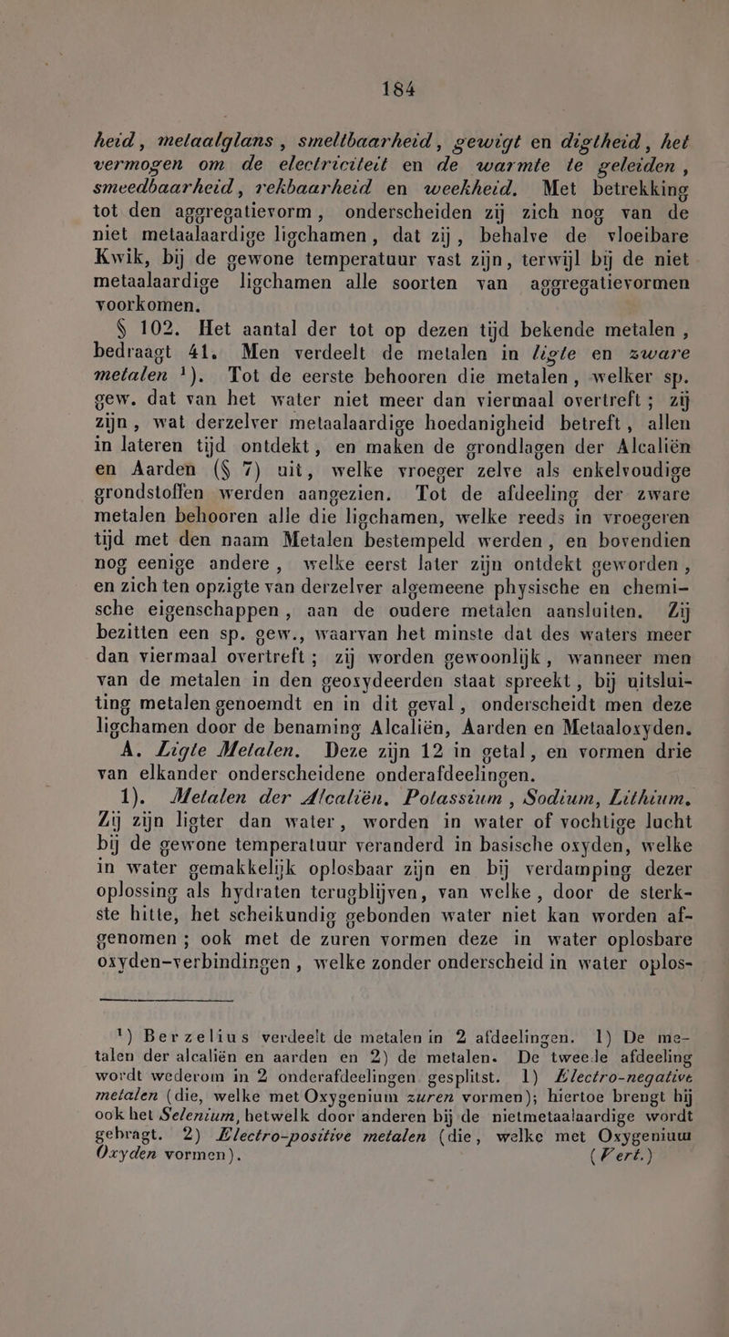 heid, melaalglans , smeltbaarheid, gewigt en digtheid, het vermogen om de electriciteit en de warmte te geleiden, smeedbaarheid, rekbaarheid en weekheid. Met betrekking tot den aggregatievorm , onderscheiden zij zich nog van de niet metaalaardige ligchamen, dat zij, behalve de vloeibare Kwik, bij de gewone temperatuur vast zijn, terwijl bij de niet metaalaardige ligchamen alle soorten van aggregatievormen voorkomen. | $ 102. Het aantal der tot op dezen tijd bekende metalen , bedraagt 41, Men verdeelt de metalen in liste en zware metalen ‘). Tot de eerste behooren die metalen, welker sp. gew. dat van het water niet meer dan viermaal overtreft ; zij zijn, wat derzelver metaalaardige hoedanigheid betreft, allen in lateren tijd ontdekt, en maken de grondlagen der Alcaliën en Aarden ($ 7) uit, welke vroeger zelve als enkelvoudige grondstoffen werden aangezien. Tot de afdeeling der zware metalen behooren alle die ligchamen, welke reeds in vroegeren tijd met den naam Metalen bestempeld werden, en bovendien nog eenige andere, welke eerst later zijn ontdekt geworden, en zich ten opzigte van derzelver algemeene physische en chemi- sche eigenschappen, aan de oudere metalen aansluiten. Zij bezitten een sp. gew., waarvan het minste dat des waters meer dan viermaal overtreft ; zij worden gewoonlijk, wanneer men van de metalen in den geosydeerden staat spreekt, bij uitslui- ting metalen genoemdt en in dit geval, onderscheidt men deze ligehamen door de benaming Alcaliën, Aarden en Metaaloxyden. A. ZLigte Metalen. Deze zijn 12 in getal, en vormen drie van elkander onderscheidene onderafdeelingen. 1). Metalen der dlcalien. Potassium , Sodium, Lithium, Lj zijn ligter dan water, worden in water of vochtige lacht bij de gewone temperatuur veranderd in basische oxyden, welke in water gemakkelijk oplosbaar zijn en bij verdamping dezer oplossing als hydraten terugblijven, van welke, door de sterk- ste hitte, het scheikundig gebonden water niet kan worden af- genomen ; ook met de zuren vormen deze in water oplosbare osyden-verbindingen , welke zonder onderscheid in water oplos- — 1) Berzelius verdeelt de metalen in 2 afdeelingen. 1) De me- talen der alcaliën en aarden en 2) de metalen. De tweede afdeeling wordt wederom in 2 onderafdeelingen gesplitst. 1) Zlectro-negative metalen (die, welke met Oxygenium zuren vormen); hiertoe brengt hij ook het Selenium, hetwelk door anderen bij de nietmetaalaardige wordt gebragt. 2) Blectro-positive metalen (die, welke met Oxygeniuu Oxyden vormen). (Fert.)