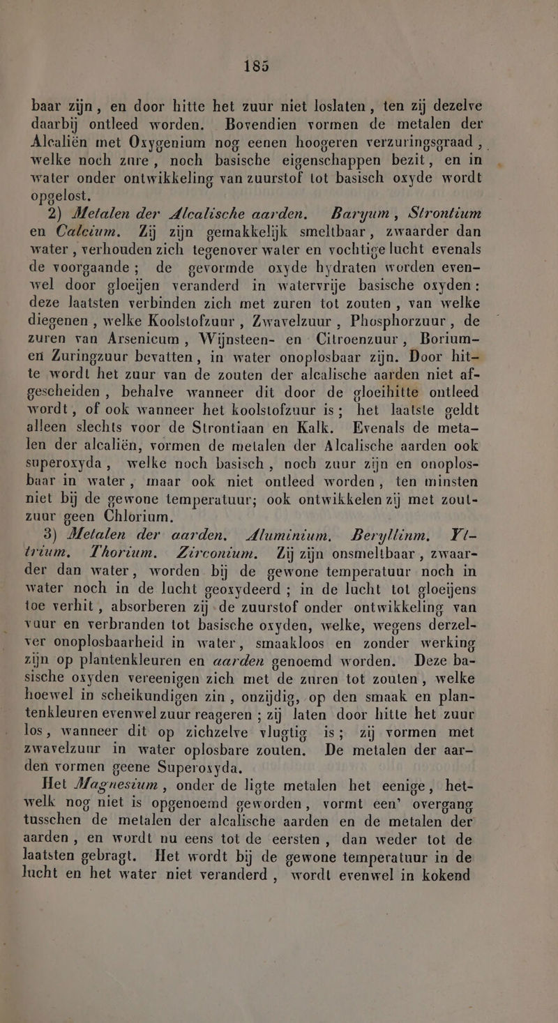 baar zijn, en door hitte het zuur niet loslaten, ten zij dezelve daarbij ontleed worden. Bovendien vormen de metalen der Alcaliën met Oxygenium nog eenen hoogeren verzuringsgraad , welke noch zure, noch basische eigenschappen bezit, en in water onder ontwikkeling van zuurstof lot basisch oxyde wordt opgelost. 2) Metalen der Alcalische aarden. Baryum, Strontium en Calcium. Zij zijn gemakkelijk smeltbaar, zwaarder dan water , verhouden zich tegenover water en vochtige lucht evenals > U de voorgaande; de gevormde oxyde hydraten worden even- wel door gloeijen veranderd in watervrije basische oxyden: deze laatsten verbinden zich met zuren tot zouten , van welke diegenen , welke Koolstofzuur , Zwavelzuur , Phosphorzuur , de zuren van Arsenicum, Wijnsteen- en Citroenzuur, Borium- eri Zuringzuur bevatten, in water onoplosbaar zijn. Door hit- te wordt het zuur van de zouten der alcalische aarden niet af- gescheiden, behalve wanneer dit door de gloeihitte ontleed wordt, of ook wanneer het koolstofzuur is; het laatste geldt alleen slechts voor de Strontiaan en Kalk. Evenals de meta- len der alcaliën, vormen de metalen der Alcalische aarden ook superoxyda, welke noch basisch, noch zuur zijn en onoplos- baar in water, maar ook niet ontleed worden, ten minsten niet bij de gewone temperatuur; ook ontwikkelen zij met zoul- zuur geen Chlorium. 3) Metalen der aarden, Aluminium, Beryllinm. Yt- trium, Thorium. Zirconium. Zij zijn onsmeltbaar , zwaar- der dan water, worden bij de gewone temperatuur noch in water noch in de lucht geoxydeerd ; in de lucht tot gloeijens toe verhit, absorberen zij-de zuurstof onder ontwikkeling van vuur en verbranden tot basische oxyden, welke, wegens derzel- ver onoplosbaarheid in water, smaakloos en zonder werking zijn op plantenkleuren en aarden genoemd worden. Deze ba- sische osyden vereenigen zich met de zuren tot zouten , welke hoewel in scheikundigen zin , onzijdig, op den smaak en plan- tenkleuren evenwel zuur reageren ; zij laten door hitte het zuur los, wanneer dit op zichzelve vlugtig is; zij vormen met zwavelzuur in water oplosbare zouten. De metalen der aar- den vormen geene Superosyda. Het Magnesium, onder de ligte metalen het eenige, het- welk nog niet is opgenoemd geworden, vormt een’ overgang tusschen de metalen der alcalische aarden en de metalen der aarden , en wordt nu eens tot de eersten, dan weder tot de laatsten gebragt. Het wordt bij de gewone temperatuur in de lucht en het water niet veranderd, wordt evenwel in kokend