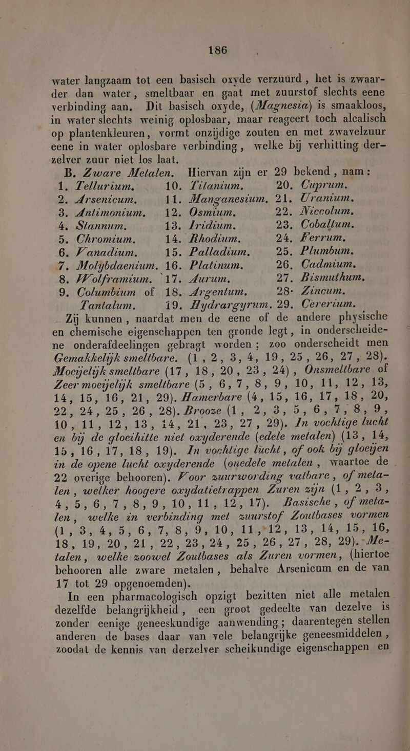 water langzaam tot een basisch oxyde verzuurd, het is zwaar- der dan water, smeltbaar en gaat met zuurstof slechts eene verbinding aan. Dit basisch oxyde, (Magnesia) is smaakloos, in water slechts weinig oplosbaar, maar reageert toch alcalisch op plantenkleuren, vormt onzijdige zouten en met zwavelzuur eene in water oplosbare verbinding, welke bij verhitting der- zelver zuur niet los laat. B. Zware Metalen. Hiervan zijn er 29 bekend , nam: 1. Tellurium. 10. Tilanium. 20. Cuprum, 2. Arsenicum. 11. Manganesium, 21. Uranıium. 3. Antimonium. 12. Osmium. 22. Miccolum. 4. Stannum. 13. Jridium. 23. Coballum. 5. Chromium. 14. Rhodium. 24. Ferrum, 6. Wanadium. 15. Palladium. 25. Plumbum. 7. Molybdaenium. 16. Platinum. 26. Cadmium. 8. Wolframium. 17. Aurum. 27. Bismuthum. 9. Columbium of 18. Argentum, 28- Zincum. Tantalum. 19. Aydrargyrum. 29. Cerertum. Zij kunnen, naardat men de eene of de andere physische en chemische eigenschappen ten gronde legt, in onderscheide- ne onderafdeelingen gebragt worden ; zoo onderscheidt men Gemakkelijk smeltbare. (1,2, 3,4, 19, 25, 26, 27, 28). Moeijelijk smeltbare (17, 18, 20, 23, 24), Onsmeltbare of Zeer moeielijk smeltbare (5, 6,7,8, 9, 10, 11, 12, 13, 14, 15, 16, 21, 29). Hamerbare (4, 15, 16, 17, 18, 20, 92424, 2505126,,4128)- Broozer d'n, 2584: varanen dann LO dE AL RAS rek der Pl ant Eds keke vochtige lucht en bij de gloethitte niet oxyderende (edele metalen) (13, 14, 15, 16, 17, 18, 19). Zn vochtige lucht, of ook by gloegen in de opene lucht oxyderende (onedele metalen , waartoe de _ 22 overige behooren). Foor zuurwording vatbare, of mela- len , welker hoogere oxydatietrappen Zuren zijn As 2,095 k,5,6,7,8,9, 10, 11, 12, 17). Basische, of meta- len, welke in verbinding met zuurstof Zoutbases vormen (1 ,-8rnsrBit 6 10213 18, 19, 20, 21, 22,23, 24, 25, 26, 27, 28, 29).-Me- talen, welke zoowel Zoutbases als Zuren vormen, (hiertoe behooren alle zware metalen, behalve Arsenicum en de van 17 tot 29 opgenoemden). In een pharmacologisch opzigt bezitten niet alle metalen dezelfde belangrijkheid, een groot gedeelte van dezelve is zonder eenige geneeskundige aanwending; daarentegen stellen anderen de bases daar van vele belangrijke geneesmiddelen , zoodat de kennis van derzelver scheikundige eigenschappen en