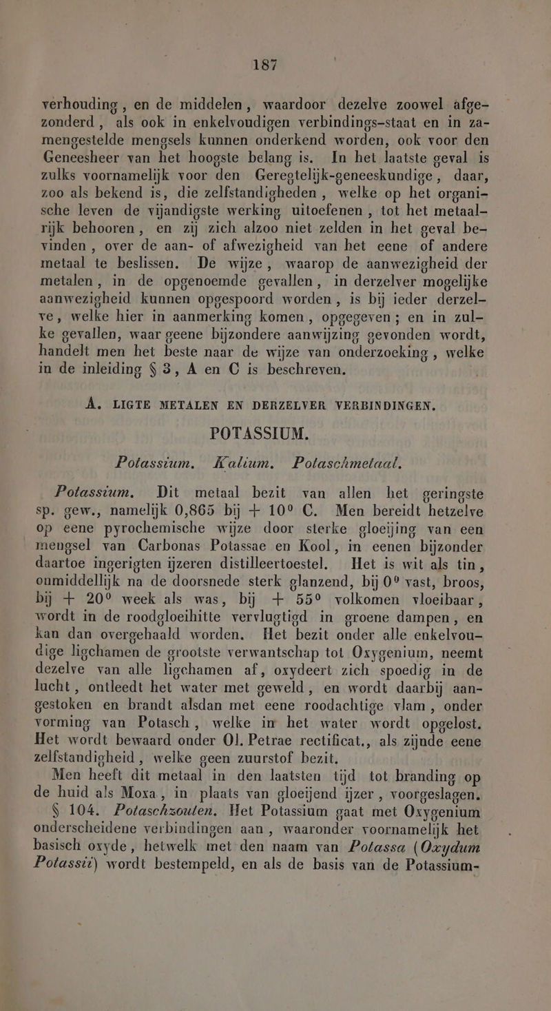 verhouding , en de middelen, waardoor dezelve zoowel afge- zonderd , als ook in enkelvoudigen verbindings-staat en in za- mengestelde mengsels kunnen onderkend worden, ook voor den Geneesheer van het hoogste belang is. In het laatste geval is zulks voornamelijk voor den Geregtelijk-geneeskundige, daar, zoo als bekend is, die zelfstandigheden , welke op het organi- sche leven de vijandigste werking uitoefenen , tot het metaal rijk behooren, en zij zich alzoo niet zelden in het geval be- vinden , over de aan- of afwezigheid van het eene of andere metaal te beslissen. De wijze, waarop de aanwezigheid der metalen, in de opgenoemde gevallen, in derzelver mogelijke aanwezigheid kunnen opgespoord worden, is bij ieder derzel- ve, welke hier in aanmerking komen , opgegeven ; en in zul- ke gevallen, waar geene bijzondere aanwijzing gevonden wordt, handelt men het beste naar de wijze van onderzoeking , welke in de inleiding $3, A en C is beschreven. A. LIGTE METALEN EN DERZELVER VERBINDINGEN, POTASSIUM. Potassium. Kalium. Potaschmetaal. Potassium, Dit metaal bezit van allen het geringste sp. gew., namelijk 0,865 bij + 10° C. Men bereidt hetzelve op eene pyrochemische wijze door sterke gloeijing van een mengsel van Carbonas Potassae en Kool, in eenen bijzonder daartoe ingerigten ijzeren distilleertoestel. Het is wit als tin, onmiddellijk na de doorsnede sterk glanzend, bij 0® vast, broos, bij + 20° week als was, bij + 55° volkomen vloeibaar, wordt in de roodgloeihitte vervlugtigd in groene dampen, en kan dan overgehaald worden. Het bezit onder alle enkelvou- dige ligchamen de grootste verwantschap tot Oxygenium, neemt dezelve van alle ligchamen af, oxydeert zich spoedig in de lacht , ontleedt het water met geweld, en wordt daarbij aan- gestoken en brandt alsdan met eene roodachtige vlam , onder vorming van Potasch, welke im het water wordt opgelost. Het wordt bewaard onder Ol. Petrae rectificat., als zijnde eene zelfstandigheid , welke geen zuurstof bezit. Men heeft dit metaal in den laatsten tijd tot branding op de huid als Moxa, in plaats van gloeijend ijzer , voorgeslagen. S 104. Potaschzouten, Het Potassium gaat met Oxygenium onderscheidene verbindingen aan, waaronder voornamelijk het basisch oxyde, hetwelk met den naam van Potassa (Oz ydum Potassii) wordt bestempeld, en als de basis van de Potassium-
