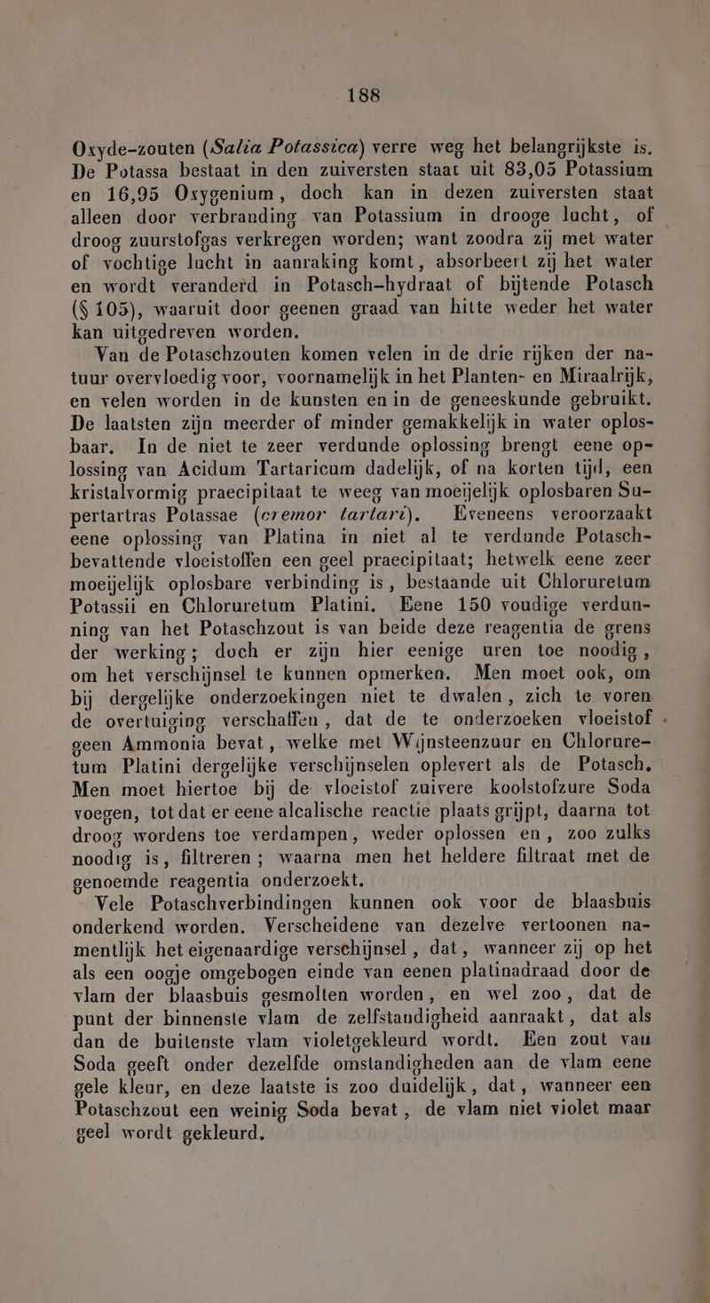 Oxyde-zouten (Salia Potassica) verre weg het belangrijkste is. De Potassa bestaat in den zuiversten staat uit 83,05 Potassium en 16,95 Osygenium, doch kan in dezen zuiversten staat droog zuurstofgas verkregen worden; want zoodra zij met water of vochtige lacht in aanraking komt, absorbeert zij het water en wordt veranderd in Potasch-hydraat of bijtende Potasch ($ 105), waaruit door geenen graad van hitte weder het water kan uitgedreven worden. Van de Potaschzouten komen velen in de drie rijken der na- tuur overvloedig voor, voornamelijk in het Planten- en Miraalrijk, en velen worden in de kunsten en in de geneeskunde gebruikt. De laatsten zijn meerder of minder gemakkelijk in water oplos- baar. In de niet te zeer verdunde oplossing brengt eene op= lossing van Acidum Tartaricum dadelijk, of na korten tijd, een kristalvormig praecipitaat te weeg van moeijelijk oplosbaren Su- pertartras Polassae (cremor tartarı). Eveneens veroorzaakt eene oplossing van Platina in niet al te verdunde Potasch- bevattende vloeistoffen een geel praecipitaat; hetwelk eene zeer moeijelijk oplosbare verbinding is, bestaande uit Chloruretum Potassii en Chloruretum Platini. Bene 150 voudige verdun- ning van het Potaschzout is van beide deze reagentia de grens der werking; doch er zijn hier eenige uren toe noodig, om het verschijnsel te kunnen opmerken. Men moet ook, om bij dergelijke onderzoekingen niet te dwalen, zich te voren de overtuiging verschaffen, dat de te onderzoeken vloeistof geen Ammonia bevat, welke met Wijnsteenzuur en Chlorure- tum Platini dergelijke verschijnselen oplevert als de Potasch. Men moet hiertoe bij de vloeistof zuivere koolstofzure Soda voegen, totdat er eene alcalische reactie plaats grijpt, daarna tot droog wordens toe verdampen, weder oplossen en, zoo zulks noodig is, filtreren ; waarna men het heldere filtraat met de genoemde reagentia onderzoekt. Vele Potaschverbindingen kunnen ook voor de blaasbuis onderkend worden. Verscheidene van dezelve vertoonen na- mentlijk het eigenaardige verschijnsel, dat, wanneer zij op het als een oogje omgebogen einde van eenen platinadraad door de vlam der blaasbuis gesmolten worden, en wel zoo, dat de punt der binnenste vlam de zelfstandigheid aanraakt, dat als dan de buitenste vlam violetgekleurd wordt. Ben zout vau Soda geeft onder dezelfde omstandigheden aan de vlam eene gele kleur, en deze laatste is zoo duidelijk, dat, wanneer een Potaschzout een weinig Soda bevat, de vlam niet violet maar geel wordt gekleurd. =