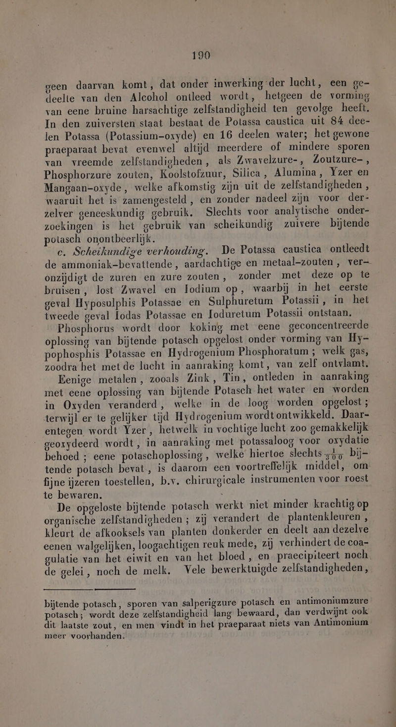 geen daarvan komt, dat onder inwerking der lucht, een ge- deelte van den Alcohol ontleed wordt, hetgeen de vorming van eene bruine harsachtige zelfstandigheid ten gevolge heeft. In den zuiversten staat bestaat de Potassa caustica uit 84 dee- len Potassa (Potassium-oxyde) en 16 deelen water; het gewone praeparaat bevat evenwel altijd meerdere of mindere sporen van vreemde zelfstandigheden , als Zwavelzure-, Zoutzure- , Phosphorzure zouten, Koolstofzuur, Silica , Alumina, Yzer en Mangaan-oxyde, welke afkomstig zijn uit de zelfstandigheden , waaruit het is zamengesteld , en zonder nadeel zijn voor der- zelver geneeskundig gebruik, Slechts voor analytische onder- zoekingen is het gebruik van scheikundig zuivere bijtende potasch onontbeerlijk. c. Scheikundige verhouding. De Potassa caustica ontleedt de ammoniak-bevattende, aardachtige en metaal-zouten , ver— onzijdigt de zuren en zure zouten, zonder met deze op te bruisen , lost Zwavel en Jodium op, waarbij in het eerste geval Hyposulphis Potassae en Sulphuretum Potassii, in het tweede geval lodas Potassae en loduretum Potassii ontstaan. Phosphorus wordt door koking met eene geconcentreerde oplossing van bijtende potasch opgelost onder vorming van Hy- pophosphis Potassae en Hydrogenium Phosphoratum ; welk gas, zoodra het met de lucht in aanraking komt, van zelf ontvlamt. Eenige metalen, zooals Zink, Tin, ontleden in aanraking met eene oplossing van bijtende Potasch het water en worden in Oxyden veranderd, welke in de loog worden opgelost ; terwijl er te gelijker tijd Hydrogenium wordt ontwikkeld, Daar- entegen wordt Yzer, hetwelk in vochtige lacht zoo gemakkelijk geoxydeerd wordt, in aanraking met potassaloog voor oxydatie behoed ; eene potaschoplossing , welke hiertoe slechts „4, bij- tende potasch bevat, is daarom een voortreffelijk middel, om fijne ijzeren toestellen, b.v. chirurgicale instrumenten voor roest te bewaren. - De opgeloste bijtende potasch werkt niet minder krachtig op organische zelfstandigheden ; zij verandert de plantenkleuren , kleurt de afkooksels van planten donkerder en deelt aan dezelve eenen walgelijken, loogachtigen reuk mede, zij verhindert de coa- gulatie van het eiwit en van het bloed , en praecipiteert noch. de gelei, noch de melk. Vele bewerktuigde zelfstandigheden, bijtende potasch, sporen van salperigzure potasch en antimoniumzure potasch; wordt deze zelfstandigheid lang bewaard, dan verdwijnt ook dit laatste zout, en men vindt in het praeparaat niets van Antimonium meer voorhanden.