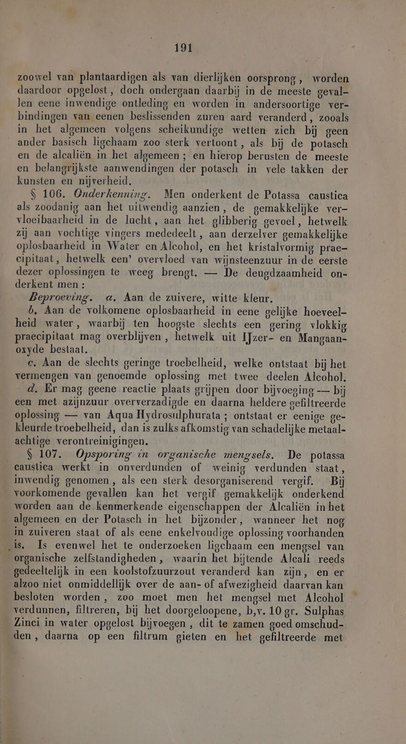 zoowel van plantaardigen als van dierlijken oorsprong, worden daardoor opgelost, doch ondergaan daarbij in de meeste geval- len eene inwendige ontleding en worden in andersoortige ver- bindingen van eenen beslissenden zuren aard veranderd, zooals in het algemeen volgens scheikundige wetten zich bij geen ander basisch ligchaam zoo sterk vertoont, als bij de potasch en de alcaliën in het algemeen; en hierop berusten de meeste en belangrijkste aanwendingen der potasch in vele takken der kunsten en nijverheid. $ 106. Onderkenning. Men onderkent de Potassa caustica als zoodanig aan het uitwendig aanzien, de gemakkelijke ver- vloeibaarheid in de lucht, aan het glibberig gevoel, hetwelk zij aan vochtige vingers mededeelt, aan derzelver gemakkelijke oplosbaarheid in Water en Alcohol, en het kristalvormig prae- cipitaat, hetwelk een’ overvloed van wijnsteenzuur in de eerste dezer oplossingen te weeg brengt. — De deugdzaamheid on- derkent men: Beproeving. a. Aan de zuivere, witte kleur. b. Aan de volkomene oplosbaarheid in eene gelijke hoeveel- heid water, waarbij ten hoogste slechts een gering vlokkig praecipitaat mag overblijven, hetwelk uit IJzer- en Mangaan- oxyde bestaat. c. Aan de slechts geringe troebelheid, welke ontstaat bij het vermengen van genoemde oplossing met twee deelen Alcohol. d. Er mag geene reactie plaats grijpen door bijvoeging — bij een met azijnzuur oververzadigde en daarna heldere gefiltreerde oplossing — van Aqua Hydrosulphurata ; ontstaat er eenige ge- kleurde troebelheid, dan is zulks afkomstig van schadelijke metaal- achtige verontreinigingen. $ 107. Opsporing in organische mengsels. De potassa _ causlica werkt in onverdunden of weinig verdunden staat, inwendig genomen , als een sterk desorganiserend vergif. Bij _ voorkomende gevallen kan het vergif gemakkelijk onderkend worden aan de kenmerkende eigenschappen der Alcaliën in het algemeen en der Potasch in het bijzonder, wanneer het nog in zuiveren staat of als eene enkelvoudige oplossing voorhanden ‚is, Is evenwel het te onderzoeken ligchaam een mengsel van organische zelfstandigheden , waarin het bijtende Alcali reeds gedeeltelijk in een koolstofzuurzout veranderd kan zijn, en er alzoo niet onmiddellijk over de aan- of afwezigheid daarvan kan besloten worden, zoo moet men het mengsel met Alcohol verdunnen, filtreren, bij het doorgeloopene, b,v. 10 gr. Sulphas Zinci in water opgelost bijvoegen , dit te zamen goed omschud- den, daarna op een filtrum gieten en het gefiltreerde met