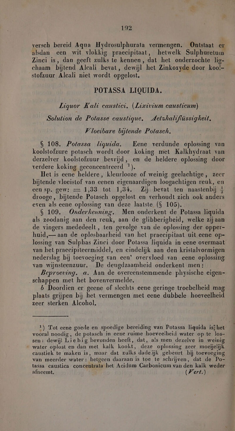 versch bereid Aqua Hydrosulphurata vermengen. Ontstaat er alsdan een wit vlokkig praecipitaat, hetwelk Sulphuretum Zinci is, dan geeft zulks te kennen, dat het onderzochte lig- chaam bijtend Alcali bevat, dewijl het Zinkoxyde door koo!- stofzuur Alcali niet wordt opgelost. POTASSA LIQUIDA. Liquor Kali caustict. (Lixivium causticum) Solution de Potasse caustigue. Jdetzkaliffüssigkeit. Vloeibare bijtende Potasch. | 108. Potassa liquida. Eene verdunde oplossing van koolstofzure potasch wordt door koking met Kalkhydraat van derzelver koolstofzuur bevrijd, en de heldere oplossing door verdere koking geconcentreerd *). Het is eene heldere, kleurlooze of weinig geelachtige, zeer bijtende vloeistof van eenen eigenaardigen loogachtigen reuk, en een sp. gew: — 1,33 tot 1,34. Zij bevat ten naastenbij 5 drooge , bijtende Potasch opgelost en verhoudt zich ook anders even als eene oplossing van deze laatste ($ 105). | 109. Onderkenning. Men onderkent de Potassa liquida als zoodanig aan den reuk, aan de glibberigheid, welke zij aan de vingers mededeelt, ten gevolge van de oplossing der opper- huid, — aan de oplosbaarheid van het praecipitaat uit eene op- lossing van Sulphas Zinci door Potassa liquida in eene overmaat van het praecipiteermiddel, en eindelijk aan den kristalvormigen nederslag bij toevoeging van een’ overvloed van eene oplossing van wijnsteenzuur. De deugdzaamheid onderkent men: Beproeving. a. Aan de overeenstemmende physische eigen- schappen met het bovenvermelde. b Doordien er geene of slechts eene geringe troebelheid mag plaats grijpen bij het vermengen met eene dubbele hoeveelheid zeer sterken Alcohol. 1) Tot eene goede en spoedige bereiding van Potassa liquida is} het vooral noodig , de potasch in eene ruime hoeveelheid water op te los- sen: dewijl Liebig bevonden heeft, dat, a!s men dezelve in weinig water oplost en dan met kalk kookt, deze oplossing zeer moeijelijk caustiek te maken is, maar dat zulks dade.jk gebeurt bij toevoeging van meerder water: hetgeen daaraan is toe te schrijven, dat de Po- tassa caustica concentrata het Acidum Carbonicum van den kalk weder afneemt. Wert.)
