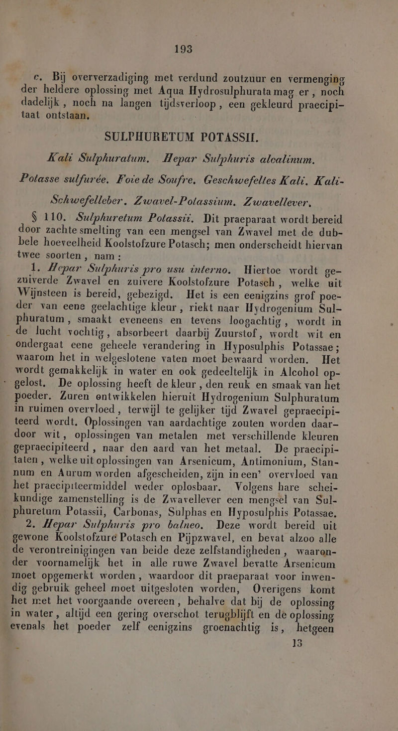 c. Bij oververzadiging met verdund zoutzuur en vermenging der heldere oplossing met Aqua Hydrosulphurata mag er, noch dadelijk , noch na langen tijdsverloop , een gekleurd praecipi- taat ontstaan, SULPHURETUM POTASSII. Kali Sulphuratum. Hepar Sulphuris alcalinum. Potasse sulfurée. Foie de Soufre. Geschwefeltes Kali. Kalt- Schwefelleber. Zwavel-Polassium. Zwavellever, $ 110. Sulphuretum Potassii. Dit praeparaat wordt bereid door zachte smelting van een mengsel van Zwavel met de dub- bele hoeveelheid Koolstofzure Potasch; men onderscheidt hiervan twee soorten , nam: 1. Hepar Sulphuris pro usu interno. Hiertoe wordt ge- zuiverde Zwavel en zuivere Koolstofzure Potasch ‚ welke uit Wijnsteen is bereid, gebezigd. Het is een eenigzins grof poe- der van eene geelachtige kleur , riekt naar Hydrogenium Sul- phuratum, smaakt eveneens en tevens loogachtig , wordt in de lucht vochtig, absorbeert daarbij Zuurstof, wordt wit en ondergaat eene geheele verandering in Hyposulphis Potassae ; waarom het in welgeslotene vaten moet bewaard worden. Het wordt gemakkelijk in water en ook gedeeltelijk in Alcohol op- gelost. De oplossing heeft de kleur , den reuk en smaak van het poeder. Zuren ontwikkelen hieruit Hydrogenium Sulphuratum in ruimen overvloed, terwijl te gelijker tijd Zwavel gepraecipi- teerd wordt. Oplossingen van aardachtige zouten worden daar- door wit, oplossingen van metalen met verschillende kleuren gepraecipiteerd , naar den aard van het metaal. De praecipi- taten, welke uit oplossingen van Arsenicum, Antimonium, Stan- num en Aurum worden afgescheiden, zijn ineen’ overvloed van het praecipiteermiddel weder oplosbaar. Volgens hare schei- kundige zamenstelling is de Zwavellever een mengsel van Sul- phuretum Potassii, Carbonas, Sulphas en Hyposulphis Potassae. 2. Hepar Sulphuris pro balneo. Deze wordt bereid uit gewone Koolstofzure Potasch en Pijpzwavel, en bevat alzoo alle de verontreinigingen van beide deze zelfstandigheden , waaron- der voornamelijk het in alle ruwe Zwavel bevatte Arsenicum moet opgemerkt worden, waardoor dit praeparaat voor inwen- dig gebruik geheel moet uitgesloten worden, Overigens komt het met het voorgaande overeen, behalve dat bij de oplossing in water, altijd een gering overschot terugblijft en de oplossing evenals het poeder zelf eenigzins groenachtig is, hetgeen 15