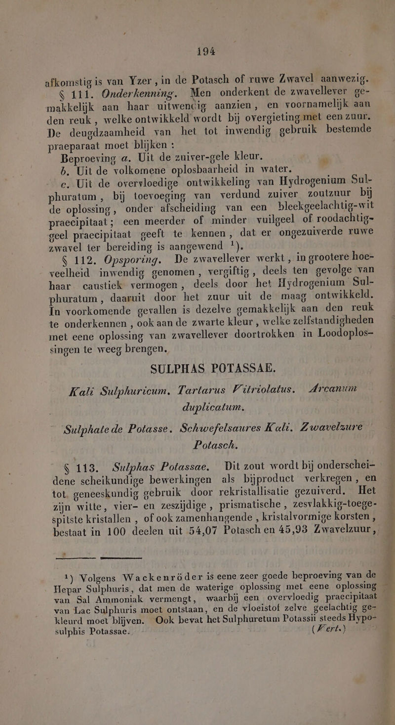 afkomstig is van Yzer ‚in de Potasch of ruwe Zwavel aanwezig. $ 111. Onderkenning. Men onderkent de zwavellever ge- makkelijk aan haar uitwencig aanzien, en voornamelijk aan den reuk , welke ontwikkeld wordt bij overgieting met een zuur. De deugdzaamheid van het tot inwendig gebruik bestemde praeparaat moet blijken : Beproeving a. Uit de zuiver-gele kleur. b. Uit de volkomene oplosbaarheid in water. c. Uit de overvloedige ontwikkeling van Hydrogenium Sul- phuratum , bij toevoeging van verdund zuiver zoutzuur bij de oplossing, onder afscheiding van een bleekgeelachtig-wit praecipitaat; een meerder of minder vuilgeel of roodachtig= geel praccipitaat geeft te kennen, dat er ongezuiverde ruwe zwavel ter bereiding is aangewend *). $ 112. Opsporing. De zwavellever werkt, in grootere hoe- veelheid inwendig genomen, vergiftig , deels ten gevolge van haar caustiek vermogen, deels door het Hydrogenium Sul- phuratum , daaruit door het zuur uit de maag ontwikkeld. In voorkomende gevallen is dezelve gemakkelijk aan den reuk te onderkennen , ook aan de zwarte kleur , welke zelfstandigheden met eene oplossing van zwavellever doortrokken in Loodoplos- singen te weeg brengen. SULPHAS POTASSAE. Kali Sulphuricum. Tartarus Vitriolatus. Arcanum de duplicatum. 'Sulphate de Potasse. Schwefelsaures Kali. Z wavelzure Potasch. S 113. Sulphas Potassae. Dit zout wordt bij onderschei- dene scheikundige bewerkingen als bijproduct verkregen, en tot geneeskundig gebruik door rekristallisatie gezuiverd. Het zijn wilte, vier- en zeszijdige , prismatische , zesvlakkig-toege- spitste kristallen , of ook zamenhangende , kristalvormige korsten, bestaat in 100 deelen uit 54,07 Potasch en 45,93 Zwavelzuur , | 1) Volgens Wackenröder is eene zeer goede beproeving van de Hepar Sulphuris, dat men de waterige oplossing met eene oplossing _ van Sal Ammoniak vermengt, waarbij een overvloedig praecipitaat van Lac Sulphuris moet ontstaan, en de vloeistof zelve geelachtig ge- kleurd moet blijven. Ook bevat het Sulphuretum Potassii steeds Hypo- sulphis Potassae: - (Wert)