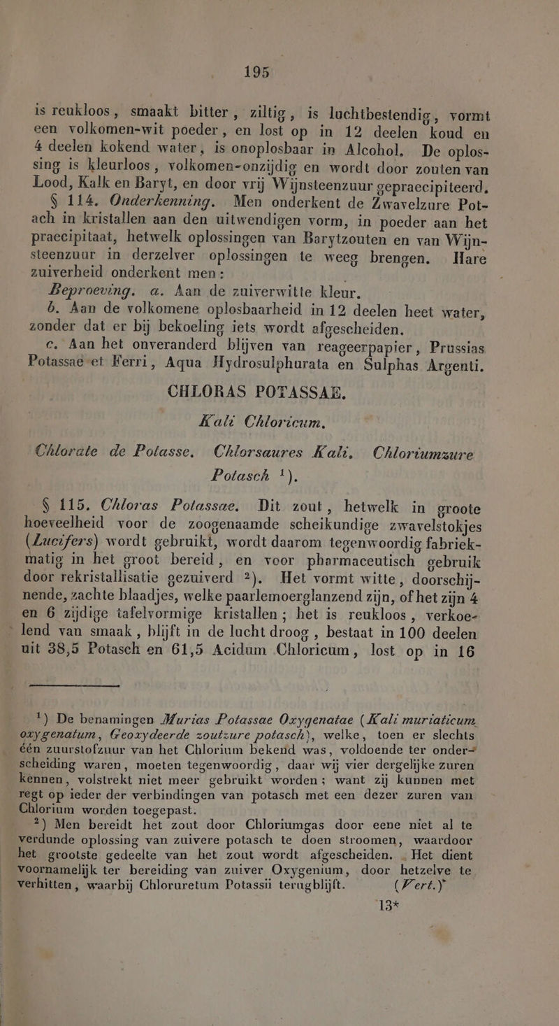 is reukloos, smaakt bitter, ziltig , is lachtbestendig, vormt een volkomen-wit poeder, en lost op in 12 deelen koud en 4 deelen kokend water, is onoplosbaar in Alcohol, De oplos- sing is kleurloos, volkomen-onzijdig en wordt door zouten van Lood, Kalk en Baryt, en door vrij Wijnsteenzuur gepraecipiteerd. $ 114. Onderkenning. Men onderkent de Zwavelzure Pot- ach in kristallen aan den uitwendigen vorm, in poeder aan het praecipitaat, hetwelk oplossingen van Barytzouten en van Wijn- steenzuur in derzelver oplossingen te weeg brengen. Hare zuiverheid onderkent men: Beproeving. a. Aan de zuiverwitte kleur. b. Aan de volkomene oplosbaarheid in 12 deelen heet water, zonder dat er bij bekoeling iets wordt afgescheiden. c. Aan het onveranderd blijven van reageerpapier, Prussias Potassae et Ferri, Aqua Hydrosulphurata en Sulphas Argenti. CHLORAS POTASSAE, Kali Chloricum, Chlorate de Potasse, Chlorsaures Kali. Chloriumzure Potasch *). S 115, Chloras Potassae, Dit zout, hetwelk in groote hoeveelheid voor de zoogenaamde scheikundige zwavelstokjes (Lucifers) wordt gebruikt, wordt daarom tegenwoordig fabriek- matig in het groot bereid, en voor pharmaceutisch gebruik door rekristallisatie gezuiverd 2). Het vormt witte, doorschij- nende, zachte blaadjes, welke paarlemoerglanzend zijn, of het zijn 4 en 6 zijdige tafelvormige kristallen; het is reukloos, verkoe- lend van smaak, blijft in de lacht droog , bestaat in 100 deelen uit 38,5 Potasch en 61,5 Acidum Chloricum, lost op in 16 1) De benamingen Murias Potassae Oxygenatae (Kali muriaticum. oxygenalum, Geoxydeerde zoutzure potasch\, welke, toen er slechts één zuurstofzuur van het Chlorium bekend was, voldoende ter onder scheiding waren, moeten tegenwoordig, daar wij vier dergelijke zuren kennen, volstrekt niet meer gebruikt worden; want zij kunnen met regt op ieder der verbindingen van potasch met een dezer zuren van Chlorium worden toegepast. 2) Men bereidt het zout door Chloriumgas door eene niet al te verdunde oplossing van zuivere potasch te doen stroomen, waardoor het grootste gedeelte van het zout wordt afgescheiden. . Het dient voornamelijk ter bereiding van zuiver Oxygenium, door hetzelve te verhitten, waarbij Chloruretum Potassii terugblijft. (Vert.) 13*
