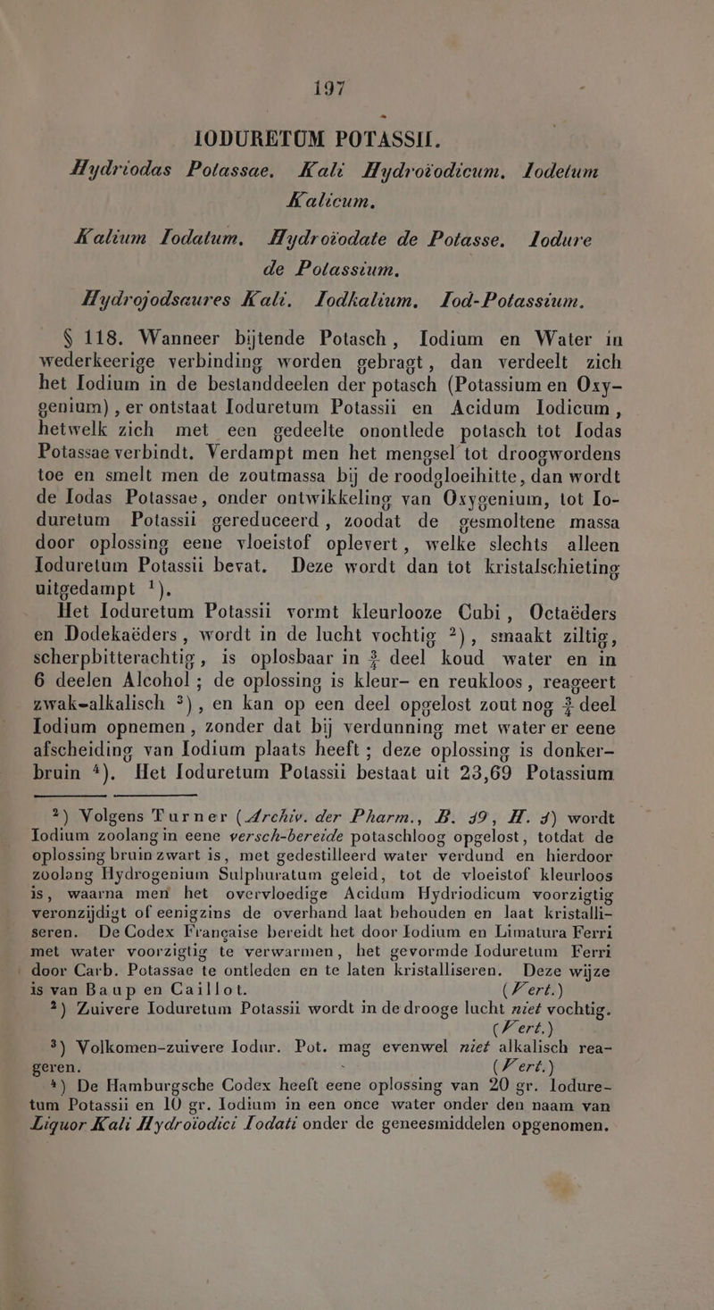 IODURETUM POTASSU. Hydriodas Potassae. Kali Hydroiodicum. Jodetum Kalicum. Kalium Iodatum. Hydroiodate de Potasse. lodure de Polassium. Hydrojodsaures Kali. Jodkalium. JIod-Potassium. $ 118. Wanneer bijtende Potasch, Iodium en Water in wederkeerige verbinding worden gebragt, dan verdeelt zich het lodium in de bestanddeelen der potasch (Potassium en Oxy- genium) ‚er ontstaat loduretum Potassii en Acidum lodicum , hetwelk zich met een gedeelte onontlede potasch tot lodas Potassae verbindt. Verdampt men het mengsel tot droogwordens toe en smelt men de zoutmassa bij de roodgloeihitte, dan wordt de Todas Potassae, onder ontwikkeling van Oxygenium, tot Io- duretum Potassii gereduceerd, zoodat de gesmoltene massa door oplossing eene vloeistof oplevert, welke slechts alleen loduretum Potassii bevat. Deze wordt dan tot kristalschieting uitgedampt !). Het Ioduretum Potassii vormt kleurlooze Cubi, Octaöders en Dodekaëders, wordt in de lucht vochtig ?), smaakt ziltig, scherpbitterachtig, is oplosbaar in 2 deel koud water en in 6 deelen Alcohol ; de oplossing is kleur- en reukloos, reageert zwak=alkalisch ®), en kan op een deel opgelost zout nog 2 deel Jodium opnemen, zonder dat bij verdunning met water er eene afscheiding van lodium plaats heeft ; deze oplossing is donker- bruin 4). Het loduretum Potassii bestaat uit 23,69 Potassium 2) Volgens Turner (.Zrehiv. der Pharm., B. 49, H. 4) wordt Jodium zoolang in eene versch-bereide potaschloog opgelost, totdat de oplossing bruin zwart is, met gedestilleerd water verdund en hierdoor zoolang Hydrogenium Sulphuratum geleid, tot de vloeistof kleurloos is, waarna men het overvloedige Acidum Hydriodicum voorzigtig veronzijdigt of eenigzins de overhand laat behouden en laat kristalli- seren. De Codex Francaise bereidt het door Lodium en Limatura Ferri met water voorzigtig te verwarmen, het gevormde Ioduretum Ferri door Carb. Potassae te ontleden en te laten kristalliseren. Deze wijze is van Baup en Caillot. (Fert.) 2) Zuivere Toduretum Potassii wordt in de drooge lucht zzef vochtig. Nert.) 3) Volkomen-zuivere Todur. Pot. mag evenwel zief alkalisch rea- geren. | (Fert.) #3) De Hamburgsche Codex heeft eene oplossing van 20 gr. lodure- tum Potassii en 10 gr. lodium in een once water onder den naam van Liquor Kali Hydroiodici lodati onder de geneesmiddelen opgenomen.