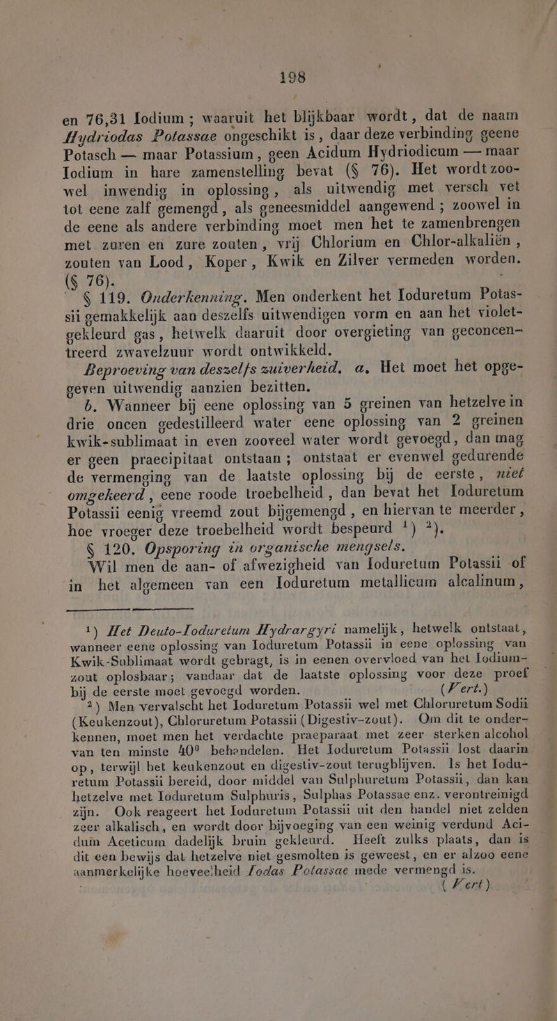 # en 76,31 lodium ; waaruit het blijkbaar wordt, dat de naam Hydriodas Potassae ongeschikt is, daar deze verbinding geene Potasch — maar Potassium, geen Acidum Hydriodicum — maar Iodium in hare zamenstelling bevat ($ 76). Het wordt z00- wel inwendig in oplossing, als uitwendig met versch vet tot eene zalf gemengd, als geneesmiddel aangewend ; zoowel in de eene als andere verbinding moet men het te zamenbrengen met zuren en zure zouten, vrij Chlorium en Chlor-alkalien , zouten van Lood, Koper, Kwik en Zilver vermeden worden. ($ 76). | 8 119. Onderkenning. Men onderkent het Toduretum Potas- sii gemakkelijk aan deszelfs uitwendigen vorm en aan het violet- gekleurd gas, hetwelk daaruit door overgieting van geconcen- treerd zwavelzuur wordt ontwikkeld. Beproeving van deszelfs zuiverheid, a, Het moet het opge- geven uitwendig aanzien bezitten. b. Wanneer bij eene oplossing van 5 greinen van hetzelve in drie oncen gedestilleerd water eene oplossing van 2 greinen kwik-sublimaat in even zooveel water wordt gevoegd, dan mag er geen praecipitaat ontstaan; ontstaat er evenwel gedurende de vermenging van de laatste oplossing bij de eerste, neef omgekeerd , eene roode troebelheid , dan bevat het Ioduretum Potassii eenig vreemd zout bijgemengd , en hiervan te meerder , hoe vroeger deze troebelheid wordt bespeurd |) *). $ 120. Opsporing in organische mengsels. Wil men de aan- of afwezigheid van loduretum Potassii of in het algemeen van een loduretum metallicum alcalinum, 1) Het Deuto-Ioduretum Hydrargyri namelijk, hetwelk ontstaat, wanneer eene oplossing van Toduretum Potassii in eene oplossing van Kwik-Sublimaat wordt gebragt, is in eenen overvloed van het Lodium- zout oplosbaar; vandaar dat de laatste oplossing voor deze proef bij de eerste moet gevoegd worden. (Vert) 2) Men vervalscht het Joduretum Potassii wel met Chloruretum Sodit (Keukenzout), Chloruretum Potassii (Digestiv-zout). Om dit te onder- kennen, moet men het verdachte praeparaat met zeer sterken alcohol van ten minste 40° behendelen. Het Ioduretum Potassii lost daarin op, terwijl het keukenzout en digestiv-zout terugblijven. ls het Iodu- retum Potassii bereid, door middel van Sulphuretum Potassii, dan kan hetzelve met Ioduretum Sulphuris, Sulphas Potassae enz. verontreinigd zijn. Ook reageert het Ioduretum Potassit uit den handel niet zelden zeer alkalisch, en wordt door bijvoeging van een weinig verdund Aci- duin Aceticum dadelijk bruin gekleurd, Heeft zulks plaats, dan is dit een bewijs dat hetzelve niet gesmolten is geweest, en er alzoo eene aanmerkelijke hoeveelheid /odas Potassae mede vermengd is. (Kert).