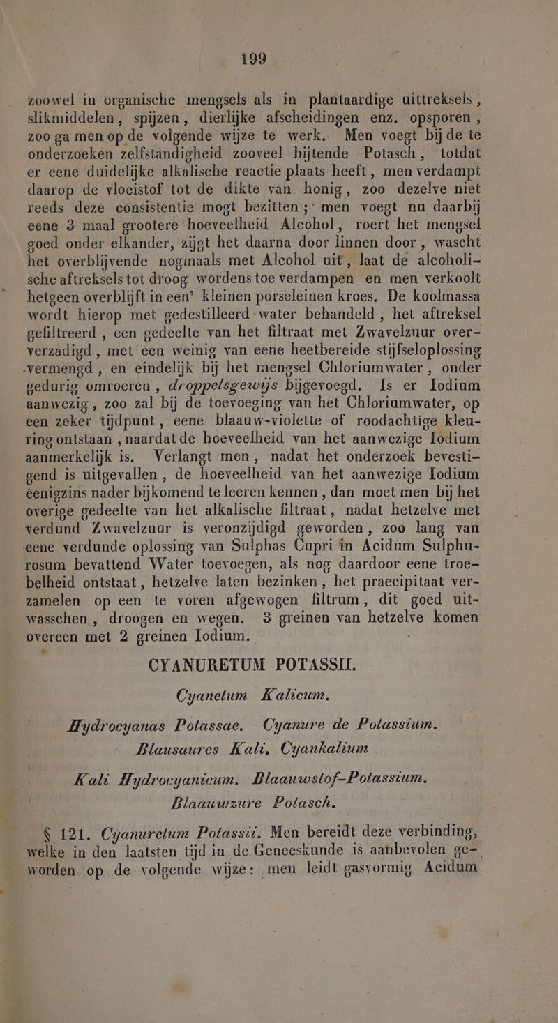 d zoowel in organische mengsels als in plantaardige uittreksels, slikmiddelen, spijzen, dierlijke afscheidingen enz. opsporen, zoo ga menop de volgende wijze te werk. Men voegt bij de te onderzoeken zelfstandigheid zooveel bijtende Potasch, totdat er eene duidelijke alkalische reactie plaats heeft, men verdampt daarop de vloeistof tot de dikte van honig, zoo dezelve niet reeds deze consistentie mogt bezitten ;’ men voegt nu daarbij eene 3 maal grootere hoeveelheid Alcohol, roert het mengsel goed onder elkander, zijgt het daarna door linnen door , wascht het overblijvende nogmaals met Alcohol uit, laat de alcoholi- sche aftreksels tot droog wordenstoe verdampen en men verkoolt hetgeen overblijft in een’ kleinen porseleinen kroes. De koolmassa wordt hierop met gedestilleerd water behandeld , het aftreksel gefiltreerd , een gedeelte van het filtraat mel Zwavelzuur over- verzadigd , met een weinig van eene heetbereide stijfseloplossing gedurig omroeren , droppelsgewijs bijgevoegd. Is er odium aanwezig , zoo zal bij de toevoeging van het Chloriumwater, op een zeker tijdpunt, eene blaauw-violette of roodachtige kleu- ring ontstaan ‚naardatde hoeveelheid van het aanwezige lodium aanmerkelijk is. Verlangt men, nadat het onderzoek bevesti- gend is uitgevallen , de hoeveelheid van het aanwezige Iodium eenigzins nader bijkomend te leeren kennen , dan moet men bij het overige gedeelte van het alkalische filtraat, nadat hetzelve met verdund Zwavelzuur is veronzijdigd geworden, zoo lang van eene verdunde oplossing van Sulphas Cupri in Acidum Sulphu- rosum bevattend Water toevoegen, als nog daardoor eene troe- belheid ontstaat, hetzelve laten bezinken, het praecipitaat ver- zamelen op een te voren afgewogen filtrum, dit goed uit- wasschen , droogen en wegen. 3 greinen van hetzelve komen overeen met 2 greinen Jodium. CYANURETUM POTASSII. Cyanetum Kalicum. Hydroeyanas Potassae. Cyanure de Potasstum. Blausaures Kali. Cyankaltum Kali Hydrocyanicum. Blaauwstof-Potasstum. Blaauwzure Potasch. $ 121. Cyanuretum Potassii. Men bereidt deze verbinding, welke in den laatsten tijd in de Geneeskunde is aanbevolen ge- worden op de. volgende wijze: men leidt gasvormig Acidum.