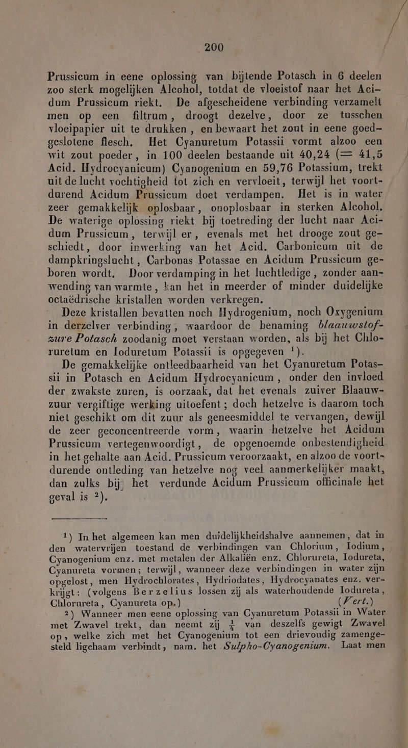 Prussicum in eene oplossing van bijtende Potasch in 6 deelen zoo sterk mogelijken Alcohol, totdat de vloeistof naar het Aci- dum Prussicum riekt. De afgescheidene verbinding verzamelt men op een filtrum, droogt dezelve, door ze tusschen vloeipapier uit te drukken , en bewaart het zout in eene goed- geslotene flesch. Het Cyanuretum Potassii vormt alzoo een wit zout poeder, in 100 deelen bestaande uit 40,24 (= 41,5 Acid. Hydrocyanicum) Cyanogenium en 59,76 Potassium, trekt uit de lucht vochtigheid tot zich en vervloeit, terwijl het voort- durend Acidum Prussicum doet verdampen. Het is in water zeer gemakkelijk oplosbaar, onoplosbaar in sterken Alcohol. De waterige oplossing riekt bij toetreding der lucht naar Aci- dum Prussicum, terwijl er, evenals met het drooge zout ge- schiedt, door inwerking van het Acid. Carbonicum uit de dampkringslucht , Carbonas Potassae en Acidum Prussicum ge- boren wordt. Door verdamping in het luchtledige , zonder aan- wending van warmte, kan het in meerder of minder duidelijke octaëdrische kristallen worden verkregen. Deze kristallen bevatten noch Hydrogenium, noch Oxygenium in derzelver verbinding, waardoor de benaming blaauwstof- zure Potasch zoodanig moet verstaan worden, als bij het Chlo- rurelum en loduretum Potassii is opgegeven !). De gemakkelijke ontleedbaarheid van het Cyanuretum Potas- sii in Potasch en Acidum Hydroecyanicum, onder den invloed der zwakste zuren, is oorzaak, dat het evenals zuiver Blaauw- zuur vergiftige werking uitoefent; doch hetzelve is daarom toch niel geschikt om dit zuur als geneesmiddel te vervangen, dewijl de zeer geconcentreerde vorm, waarin hetzelve het Acidum Prussicum vertegenwoordigt, de opgenoemde onbestendigheid in het gehalte aan Acid. Prussicum veroorzaakt, en alzoo de voorts durende ontleding van hetzelve nog veel aanmerkelijker maakt, dan zulks bij; het verdunde Acidum Prussicum officinale het geval is 2). 1) In het algemeen kan men duidelijkheidshalve aannemen, dat in den watervrijen toestand de verbindingen van Chlorium, odium, Cyanogenium enz. met metalen der Alkaliën enz. Chlorureta, Iodureta, Cyanureta vormen; terwijl, wanneer deze verbindingen in water zijn opgelost, men Hydrochlorates, Hydriodates, Hydrocyanates enz. ver- krijgt: (volgens Berzelius lossen zij als waterhoudende lodureta, Chlorureta, Cyanureta op.) Wert.) 2) Wanneer men eene oplossing van Cyanuretum Potassii in Water met Zwavel trekt, dan neemt zij 4 van deszelfs gewigt Zwavel op, welke zich met het Cyanogenium tot een drievoudig zamenge- steld ligchaam verbindt, nam. het Su/pho-Cyanogenium. Laat men