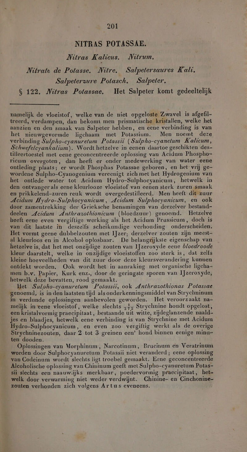 NITRAS POTASSAE. Nitras Kalicus. MNitrum. Nitrate de Potasse. Nütre. Salpetersaures Kali. Salpeterzure Potasch. Salpeter, S 122. Mitras Potassae, Het Salpeter komt gedeeltelijk namelijk de vloeistof, welke van de niet opgeloste Zwavel is afgefil- treerd, verdampen, dan bekomt men prismatische kristallen, welke het aanzien en den smaak van Salpeter hebben, en eene verbinding is van het nieuwgevormde ligchaam met Potassium. Men noemt deze verbinding Su/pho-cyanuretum Potassii (Sulpho-cyanetum Kalicum, Schwefelcyankalium). Wordt hetzelve in eenen daartoe geschikten des- tilleertoestel met eene geconcentreerde oplossing van Acidum Phospho- ricum overgoten, dan heeft er onder medewerking van water eene ontleding plaats; er wordt Phosphas Potassae geboren, en het vrij ge- wordene Sulpho-Cyanogenium vereenigt zich met het Hydrogenium van het ontlede water tot Acidum Hydro-Sulphocyanicum, hetwelk in den ontvanger als eene kleurlooze vloeistof van eenen sterk zuren smaak en prikkelend-zuren reuk wordt overgedestilleerd. Men heeft dit zuur Acidum Hydro-Sulphocyanicum, Acidum Sulphocyanicum, en ook door zamentrekking der Grieksche benamingen van derzelver bestand- deelen Acidum Anthrazothionicum (bloedzuur) genoemd. Hetzelve heeft eene even vergiftige werking als het Acidum Prussicum, doch is van dit laatste in deszelfs scheikundige verhouding onderscheiden, Het vormt geene dubbelzouten met IJzer; derzelver zouten zijn meest al kleurloos en in Alcohol oplosbaar. De belangrijkste eigenschap van hetzelve is, dat het met onzijdige zouten van IJzeroxyde eene bloedroode kleur daarstelt, welke in onzijdige vloeistoffen zoo sterk is, dat zelfs kleine hoeveelheden van dit zuur door deze kleursverandering kunnen ontdekt worden. Ook wordt het in aanraking met organische ligcha- men b.v. Papier, Kurk enz., door de geringste sporen van IJzeroxyde, hetwelk deze bevatten, rood gemaakt. Het Sulpho-cyanuretum Potassii, ook Anthrazothionas Potassae genoemd, is in den laatsten tijd als onderkenningsmiddel van Strychninum in verdunde oplossingen aanbevolen geworden. Het veroorzaakt na- melijk in eene vloeistof, welke slechts „4; Strychnine houdt opgelost, een kristalvormig praecipitaat, bestaande uit witte, zijdeglanzende naald- jes en blaadjes, hetwelk eene verbinding is van Strychnine met Acidum. Hydro-Sulphocyanicum, en even zoo vergiftig werkt als de overige Strychninezouten, daar 2 tot 3 greinen een’ hond binnen eenige minu- ten dooden. Oplossingen van Worphinum, Narcotinum, Brucinum en Veratrinum worden door Sulphocyanuretum Potassii niet veranderd; eene oplossing van Codeinum wordt slechts ligt troebel gemaakt. Eene geconcentreerde Alcoholische oplossing van Chininum geeft met Sulpho-cyanuretum Potas- sii slechts een naauwiijks merkbaar, poedervormig praecipitaat, het- welk door verwarming niet weder verdwijnt. Chinine- en Cinchonine- zouten verhouden zich volgens Artus eveneens.
