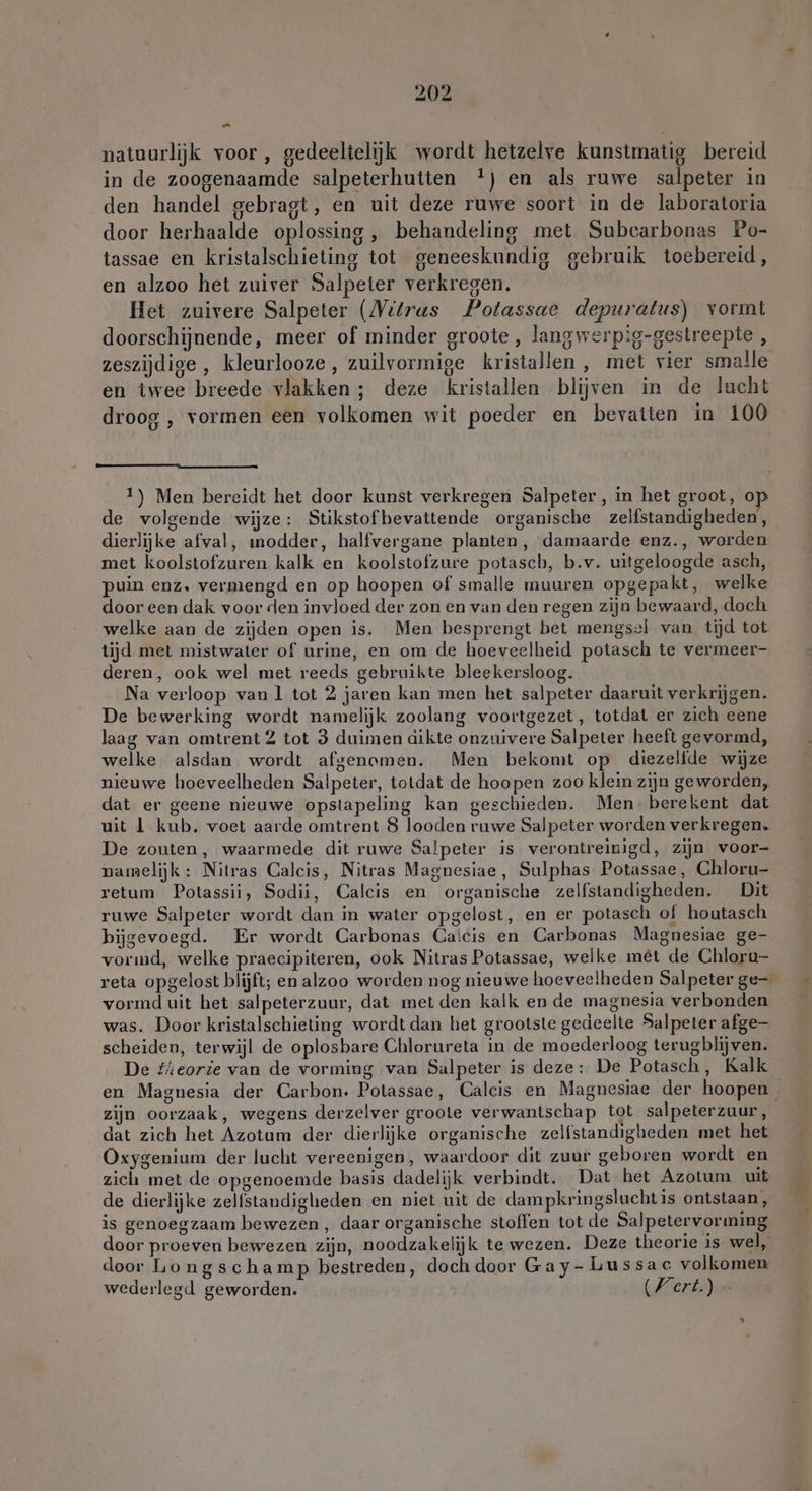 or natuurlijk voor, gedeeltelijk wordt hetzelve kunstmatig bereid in de zoogenaamde salpeterhutten !) en als ruwe salpeter in den handel gebragt, en uit deze ruwe soort in de laboratoria door herhaalde oplossing, behandeling met Subearbonas Po- tassae en kristalschieting tot geneeskundig gebruik toebereid, en alzoo het zuiver Salpeter verkregen, Het zuivere Salpeter (Vitras Potassae depuratus) vormt doorschijnende, meer of minder groote , lang werpig-gestreepte , zeszijdige , kleurlooze, zuilvormige kristallen, met vier smalle en twee breede vlakken ; deze kristallen blijven in de lucht droog , vormen een volkomen wit poeder en bevatten in 100 1) Men bereidt het door kunst verkregen Salpeter, in het groot, o de volgende wijze: Stikstof bevattende organische zelfstandigheden, dierlijke afval, modder, halfvergane planten, damaarde enz., worden met koolstofzuren kalk en koolstofzure potasch, b.v. uitgeloogde asch, puin enz. vermengd en op hoopen of smalle muuren opgepakt, welke door een dak voor den invloed der zon en van den regen zijn bewaard, doch welke aan de zijden open is. Men besprengt bet mengsel van tijd tot tijd met mistwater of urine, en om de hoeveelheid potasch te vermeer- deren, ook wel met reeds gebruikte bleekersloog. Na verloop van l tot 2 jaren kan men het salpeter daaruit verkrijgen. De bewerking wordt namelijk zoolang voortgezet, totdat er zich eene laag van omtrent 2 tot 3 duimen dikte onzuivere Salpeter heeft gevormd, welke alsdan wordt afgenomen. Men bekomt op diezelfde wijze nieuwe hoeveelheden Salpeter, totdat de hoopen zoo klein zijn geworden, dat er geene nieuwe opstapeling kan geschieden. Men. berekent dat uit 1 kub. voet aarde omtrent 8 looden ruwe Salpeter worden verkregen. De zouten, waarmede dit ruwe Salpeter is verontreinigd, zijn voor- namelijk: Nitras Calcis, Nitras Magnesiae, Sulphas Potassae, Chloru- retum Potassii, Sodii, Calcis en organische zelfstandigheden. Dit ruwe Salpeter wordt dan in water opgelost, en er potasch of houtasch bijgevoegd. Er wordt Carbonas Caicis en Carbonas Magnesiae ge- vormd, welke praecipiteren, ook Nitras Potassae, welke met de Chloru- reta opgelost blijft; en alzoo worden nog nieuwe hoeveelheden Salpeter ge- vormd uit het salpeterzuur, dat met den kalk en de magnesia verbonden was. Door kristalschieting wordt dan het grootste gedeelte Salpeter afge- scheiden, terwijl de oplosbare Chlorureta in de moederloog terug blijven. De tieorie van de vorming van Salpeter is deze: De Potasch, Kalk en Magnesia der Carbon. Potassae, Calcis en Magnesiae der hoopen zijn oorzaak, wegens derzelver groote verwantschap tot salpeterzuur, dat zich het Azotum der dierlijke organische zelfstandigheden met het Oxygenium der lucht vereenigen, waardoor dit zuur geboren wordt en zich met de opgenoemde basis dadelijk verbindt. Dat het Azotum uit de dierlijke zelfstandigheden en niet uit de dampkringsluchtis ontstaan, is genoegzaam bewezen, daar organische stoffen tot de Salpetervorming door proeven bewezen zijn, noodzakelijk te wezen. Deze theorie is wel, door Longschamp bestreden, doch door Gay- Lussac volkomen wederlegd geworden. (Fert.) »-
