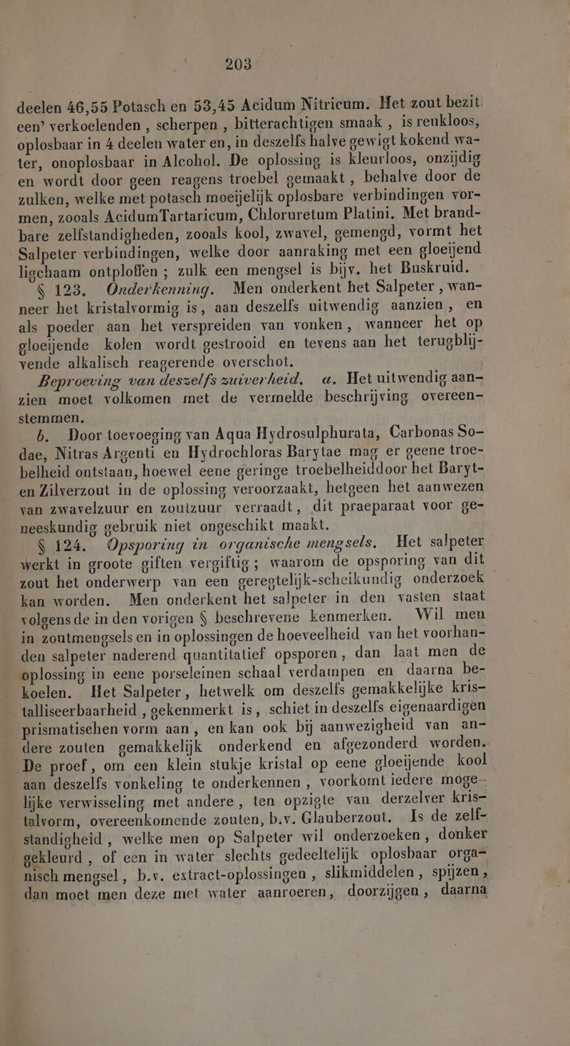 205° deelen 46,55 Potasch en 53,45 Acidum Nitrieum. Het zout bezit. een’ verkoelenden , scherpen , bitterachtigen smaak , is reukloos, oplosbaar in 4 deelen water en, in deszelfs halve gewigt kokend wa- ter, onoplosbaar in Alcohol. De oplossing is kleurloos, onzijdig en wordt door geen reagens troebel gemaakt, behalve door de zulken, welke met potasch moeijelijk oplosbare verbindingen vor- men, zooals AcidumTartaricum, Chloruretum Platini, Met brand- bare zelfstandigheden, zooals kool, zwavel, gemengd, vormt het Salpeter verbindingen, welke door aanraking met een gloeijend liochaam ontploffen ; zulk een mengsel is bijv. het Buskruid. $ 123. Onderkenning. Men onderkent het Salpeter , wan- neer het kristalvormig is, aan deszelfs uitwendig aanzien, en als poeder aan het verspreiden van vonken, wanneer het op gloeijende kolen wordt gestrooid en tevens aan het terusblij- vende alkalisch reagerende overschot. Beproeving van deszelfs zuiverheid. a. Het uitwendig aan- zien moet volkomen met de vermelde beschrijving overeen- stemmen. b. Door toevoeging van Aqua Hydrosulphurata, Carbonas So- dae, Nitras Argenti en Hydrochloras Barytae mag er geene troe- belheid ontstaan, hoewel eene geringe troebelheiddoor het Baryt- en Zilverzout in de oplossing veroorzaakt, hetgeen het aanwezen van zwavelzuur en zoutzuur verraadt, dit praeparaat voor ge- neeskundig gebruik niet ongeschikt maakt. $ 124. Opsporing in organische mengsels. Het salpeter werkt in groote giften vergiftig ; waarom de opsporing van dit zout het onderwerp van een geregtelijk-scheikundig onderzoek kan worden. Men onderkent het salpeter in den vasten staat volgens de in den vorigen $ beschrevene kenmerken. Wil men in zontmengsels en in oplossingen de hoeveelheid van het voorhan- den salpeter naderend quantitatief opsporen, dan laat men de oplossing in eene porseleinen schaal verdampen en daarna be- koelen. Het Salpeter, hetwelk om deszelis gemakkelijke kris- talliseerbaarheid , gekenmerkt is, schiet in deszells eigenaardigen prismatisehen vorm aan, en kan ook bij aanwezigheid van an- dere zouten gemakkelijk onderkend en afgezonderd worden. De proef, om een klein stukje kristal op eene gloeiende kool aan deszelfs vonkeling te onderkennen , voorkomt iedere moge lijke verwisseling met andere, ten opzigte van derzelver kris- talvorm, overeenkomende zouten, b.v. Glauberzout. Is de zelf- standigheid , welke men op Salpeter wil onderzoeken, donker gekleurd , of een in water slechts gedeeltelijk oplosbaar organ nisch mengsel, b.v. extract-oplossingen , slikmiddelen , spijzen , dan moet men deze met water aanroeren, doorzijgen , daarna