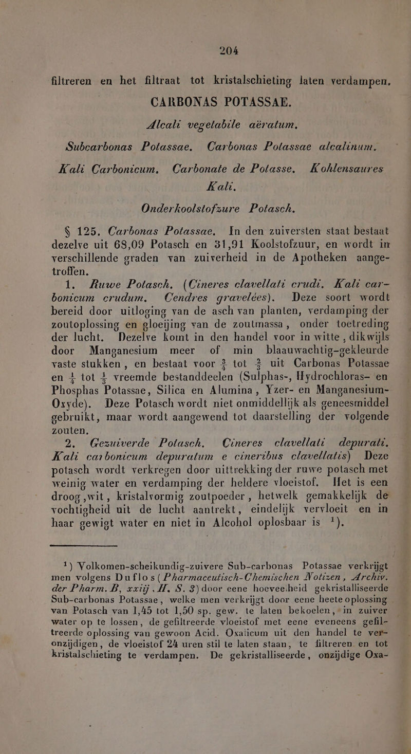 filtreren en het filtraat tot kristalschieting laten verdampen. CARBONAS POTASSAE. Alcali vegelabile aëratum. Subcarbonas Potassae. Carbonas Potassae alcalinum. Kali Carbonicum. Carbonate de Potasse, Kohlensaures Kali. Onderkoolstofzure Potasch. S 125. Carbonas Potassae. In den zuiversten staat bestaat dezelve uit 68,09 Potasch en 31,91 Koolstofzuur, en wordt in verschillende graden van zuiverheid in de Apotheken aange- troffen. 1. Ruwe Potasch. (Cineres clavellati erudt. Kali car- bonicum crudum. Cendres gravelées). Deze soort wordt bereid door uitloging van de asch van planten, verdamping der zoutoplossing en gloeijing van de zoutmassa, onder toetreding der lucht. Dezelve komt in den handel voor in witte , dik wijls door Manganesium meer of min blaauwachtig-gekleurde vaste stukken , en bestaat voor } tot 2 uit Carbonas Potassae en 4 tot 4 vreemde bestanddeelen (Sulphas-, Hydrochloras- en Phosphas Potassae, Silica en Alumina, Yzer- en Manganesium- Oxyde). Deze Potasch wordt niet onmiddellijk als geneesmiddel gebruikt, maar wordt aangewend tot daarstelling der volgende zouten. 2. Gezuiverde Potasch. Cineres clavellati depuratt. Kali carbonicum depuratum e cineribus clavellatis) Deze potasch wordt verkregen door uittrekking der ruwe potasch met weinig water en verdamping der heldere vloeistof. Met is een droog ‚wit, kristalrormig zoutpoeder , hetwelk gemakkelijk de vochtigheid uit de lucht aantrekt, eindelijk vervloeit en in haar gewigt water en niet in Alcohol oplosbaar is *). 1) Volkomen-scheikundig-zuivere Sub-carbonas Potassae verkrijgt men volgens Duflos( Pharmaceutisch-Chemischen Notizen, Archiv. der Pharm. B, xxiij MI. S. 3)door eene hoeveesheid gekristalliseerde Sub-carbonas Potassae, welke men verkrijgt door eene heete oplossing van Potasch van 1,45 tot 1,50 sp. gew. te laten bekoelen, in zuiver water op te lossen, de gefiltreerde vloeistof met eene eveneens gefil- treerde oplossing van gewoon Acid. Oxalicum uit den handel te ver- onzijdigen, de vloeistof 24 uren stil te laten staan, te filtreren en tot kristalschieting te verdampen. De gekristalliseerde, onzijdige Oxa-