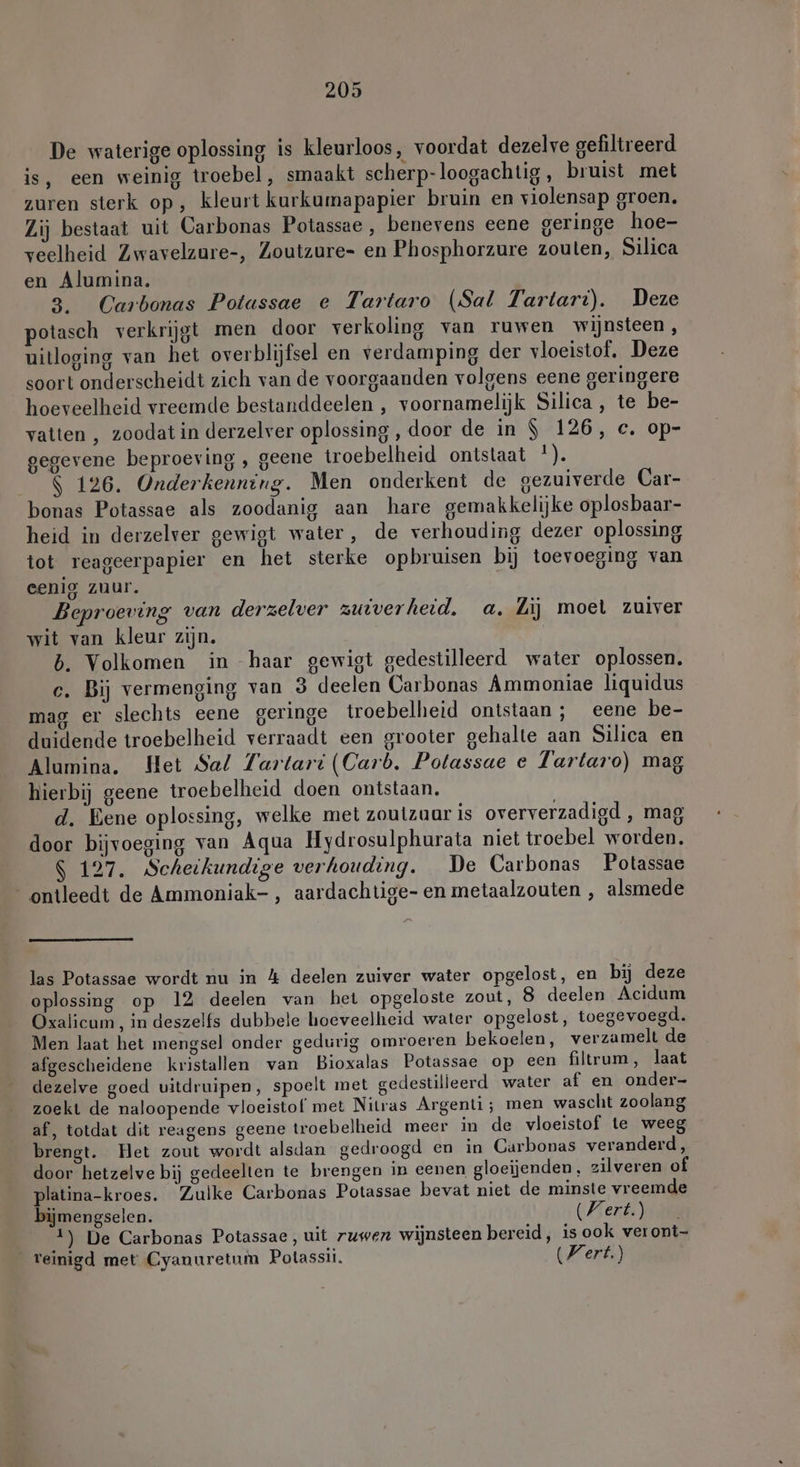De waterige oplossing is kleurloos, voordat dezelve gefiltreerd is, een weinig troebel, smaakt scherp-loogachtig, bruist met zuren sterk op, kleurt kurkumapapier bruin en violensap groen. Zij bestaat uit Carbonas Potassae , benevens eene geringe hoe- veelheid Zwavelzure-, Zoutzure- en Phosphorzure zouten, Silica en Alumina. 3. Carbonas Potassae e Tartaro (Sal Tartart). Deze potasch verkrijgt men door verkoling van ruwen wijnsteen, uitloging van het overblijfsel en verdamping der vloeistof. Deze soort onderscheidt zich van de voorgaanden volgens eene geringere hoeveelheid vreemde bestanddeelen , voornamelijk Silica , te be- vatten , zoodat in derzelver oplossing, door de in $ 126, c. op- gegevene beproeving , geene troebelheid ontstaat !). $ 126. Onderkenning. Men onderkent de gezuiverde Car- bonas Potassae als zoodanig aan hare gemakkelijke oplosbaar- heid in derzelver gewigt water, de verhouding dezer oplossing tot reageerpapier en het sterke opbruisen bij toevoeging van eenig zuur. Beproeving van derzelver zuiverheid. a. Zij moet zuiver wit van kleur zijn. b. Volkomen in haar gewigt gedestilleerd water oplossen. c. Bij vermenging van 3 deelen Carbonas Ammoniae liquidus mag er slechts eene geringe troebelheid ontstaan; eene be- duidende troebelheid verraadt een grooter gehalte aan Silica en Alumina. Het Sal Tartari (Carb. Potassae e Tartaro) mag hierbij geene troebelheid doen ontstaan. | d. Eene oplossing, welke met zoutzuur is oververzadigd , mag door bijvoeging van Aqua Hydrosulphurata niet troebel worden. $ 127. Scheikundige verhouding. De Carbonas Potassae ontleedt de Ammoniak-, aardachtige- en metaalzouten , alsmede las Potassae wordt nu in 4 deelen zuiver water opgelost, en bij deze oplossing op 12 deelen van het opgeloste zout, 8 deelen Acidum Oxalicum, in deszelfs dubbele hoeveelheid water opgelost, toegevoegd. Men laat het mengsel onder gedurig omroeren bekoelen, verzamelt de afgescheidene kristallen van Bioxalas Potassae op een filtrum, laat dezelve goed uitdruipen, spoelt met gedestilleerd water af en onder- zoekt de naloopende vloeistof met Nitras Argenti; men wascht zoolang af, totdat dit reagens geene troebelheid meer in de vloeistof te weeg brengt. Het zout wordt alsdan gedroogd en in Carbonas veranderd, door hetzelve bij gedeelten te brengen in eenen gloeijenden, zilveren of platina-kroes. Zulke Carbonas Potassae bevat niet de minste vreemde bijmengselen. Wert.) 1) De Carbonas Potassae, uit ruwer wijnsteen bereid, is ook veront- _ reinigd met Cyanuretum Potassii. (Kert.)
