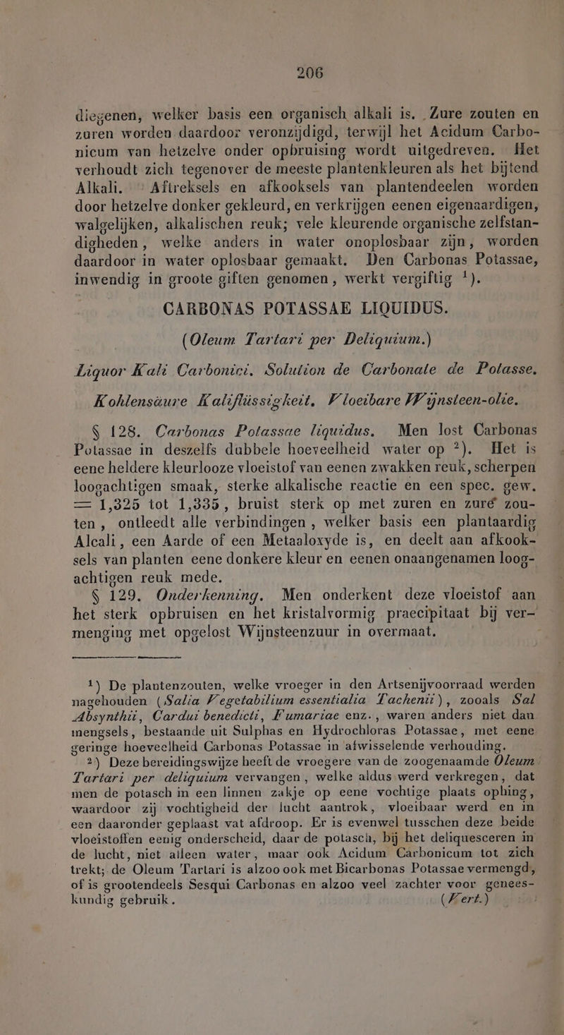 diegenen, welker basis een organisch alkali is. Zure zouten en zuren worden daardoor veronzijdigd, terwijl het Acidum Carbo- nicum van hetzelve onder opbruising wordt uitgedreven. Het verhoudt zich tegenover de meeste plantenkleuren als het bijtend Alkali. > Aftreksels en afkooksels van plantendeelen worden door hetzelve donker gekleurd, en verkrijgen eenen eigenaardigen, walgelijken, alkalischen reuk; vele kleurende organische zelfstan- digheden, welke anders in water onoplosbaar zijn, worden daardoor in water oplosbaar gemaakt. Den Carbonas Potassae, inwendig in groote giften genomen, werkt vergiftig '). CARBONAS POTASSAE LIQUIDUS. | (Oleum Tartart per Deliguium.) Liquor Kali Carbonici, Solution de Carbonate de Potasse, Kohlensäure Kaliflüssigkeit. Vloeibare Wijnsteen-olie, S 128. Carbonas Potassae liquidus. Men lost Carbonas Potassae in deszelfs dabbele hoeveelheid water op ?). Het is eene heldere kleurlooze vloeistof van eenen zwakken reuk, scherpen loogachtigen smaak, sterke alkalische reactie en een spec. gew. — 1,325 tot 1,335, bruist sterk op met zuren en zuré zou- ten , ontleedt alle verbindingen , welker basis een plantaardig Alcali, een Aarde of een Metaaloxyde is, en deelt aan afkook- sels van planten eene donkere kleur en eenen onaangenamen loog- achtigen reuk mede, S 129. Onderkenning. Men onderkent deze vloeistof aan het sterk opbruisen en het kristalvormig praecipitaat bij ver- menging met opgelost Wijnsteenzuur in overmaat. 1) De plantenzouten, welke vroeger in den Artsenijvoorraad werden nagehouden (Salia Wegetabilium essentialia Fachenit), zooals Sal Absynthii, Cardui benedicti, Fumariae enz., waren anders niet dan mengsels, bestaande uit Sulphas en Hydrochloras Potassae, met eene geringe hoeveelheid Carbonas Potassae in afwisselende verhouding. 2) Deze bereidingswijze heeft de vroegere van de zoogenaamde Oleum Tartari per deligutum vervangen, welke aldus werd verkregen, dat men de potasch in een linnen zakje op eene vochtige plaats ophing, waardoor zij vochtigheid der lucht aantrok, vloeibaar werd en in een daaronder geplaast vat afdroop. Er is evenwel tusschen deze beide vloeistoffen eenig onderscheid, daar de potasch, bij het deliquesceren in de lucht, niet alleen water, maar ook Acidum Carbonicum tot zich trekt; de Oleum Tartari is alzoo ook met Bicarbonas Potassae vermengd; of is grootendeels Sesqui Carbonas en alzoo veel zachter voor genees- kundig gebruik. (Vert)
