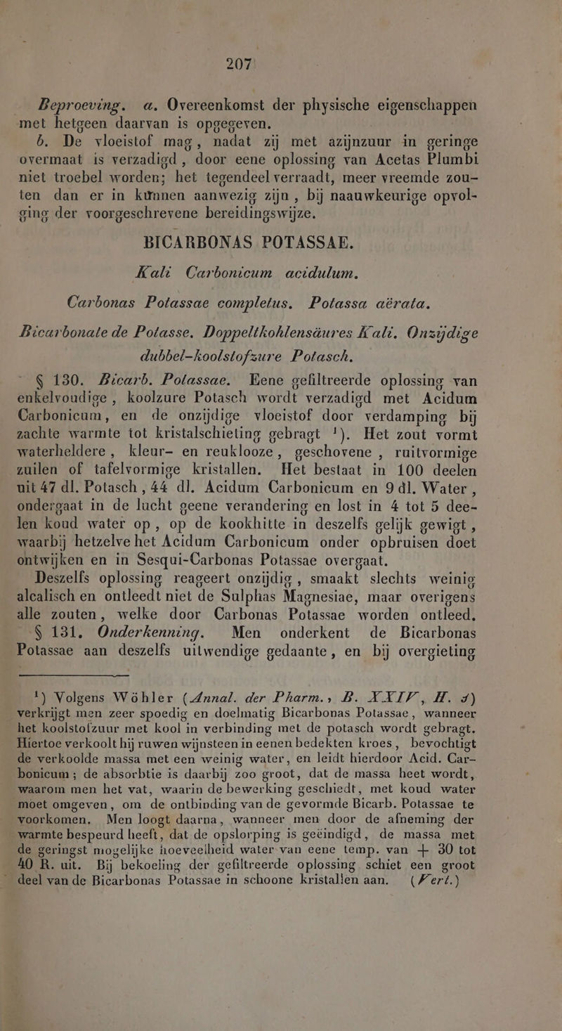 Beproeving. a. Overeenkomst der physische eigenschappen met hetgeen daarvan is opgegeven. b. De vloeistof mag, nadat zij met azijnzuur in geringe overmaat is verzadigd , door eene oplossing van Acetas Plumbi niet troebel worden; het tegendeel verraadt, meer vreemde zou- ten dan er in kùmnen aanwezig zijn , bij naauwkeurige opvol- ging der voorgeschrevene bereidingswijze. BICARBONAS POTASSAE. Kali Carbonicum acidulum. Carbonas Potassae eompletus. Potassa aërata. Bicarbonate de Potasse. Doppeltkohlensäures Kalt. Onzyjdige dubbel-koolstofzure Potasch. 130. Bicarb. Polassae. Bene gefiltreerde oplossing van enkelvoudige , koolzure Potasch wordt verzadigd met Acidum Carbonicum, en de onzijdige vloeistof door verdamping bij zachte warmte tot kristalschieting gebragt *). Het zout vormt waterheldere, kleur- en reuklooze,, geschovene ‚ ruitvormige zuilen of tafelvormige kristallen. ‘Het bestaat in 100 deelen uit 47 dl. Potasch, 44 dl. Acidum Carbonicum en 9 dl. Water, ondergaat in de lucht geene verandering en lost in 4 tot 5 dee- len koud water op, op de kookhitte in deszelfs gelijk gewigt , waarbij hetzelve het Acidum Carbonicum onder opbruisen doen ontwijken en in Sesqui-Carbonas Potassae overgaat. Deszelfs oplossing reageert onzijdig, smaakt slechts weinig alcalisch en ontleedt niet de Sulphas Maonesiae, maar overigens alle zouten, welke door Carbonas Potassae worden ontleedt S 131. Onderkenning. Men onderkent de Bicarbonas Potassae aan deszelfs uitwendige gedaante, en bij overgieting 1) Volgens Wöhler (Arnal. der Pharm., B. XXIV, H. 4) verkrijgt men zeer spoedig en doelmatig Bicarbonas Potassae, wanneer het koolstofzuur met kool in verbinding met de potasch wordt gebragt. Hiertoe verkoolt hij ruwen wijnsteen in eenen bedekten kroes, bevochtigt de verkoolde massa met een weinig water, en leidt hierdoor Acid. Car- bonicum ; de absorbtie is daarbij zoo groot, dat de massa heet wordt, waarom men het vat, waarin de bewerking geschiedt, met koud water moet omgeven, om de ontbinding van de gevormde Bicarb. Potassae te voorkomen. Men loogt daarna, wanneer men door de afneming der warmte bespeurd heeft, dat de opslorping is geëindigd, de massa met de geringst mogelijke hoeveelheid water van cene temp. van + 30 tot 40 R R. uit. Bij bekoeling der gefiltreerde oplossing schiet een groot deel van de Bicarbonas Potassae in schoone kristallen aan. Wert.)