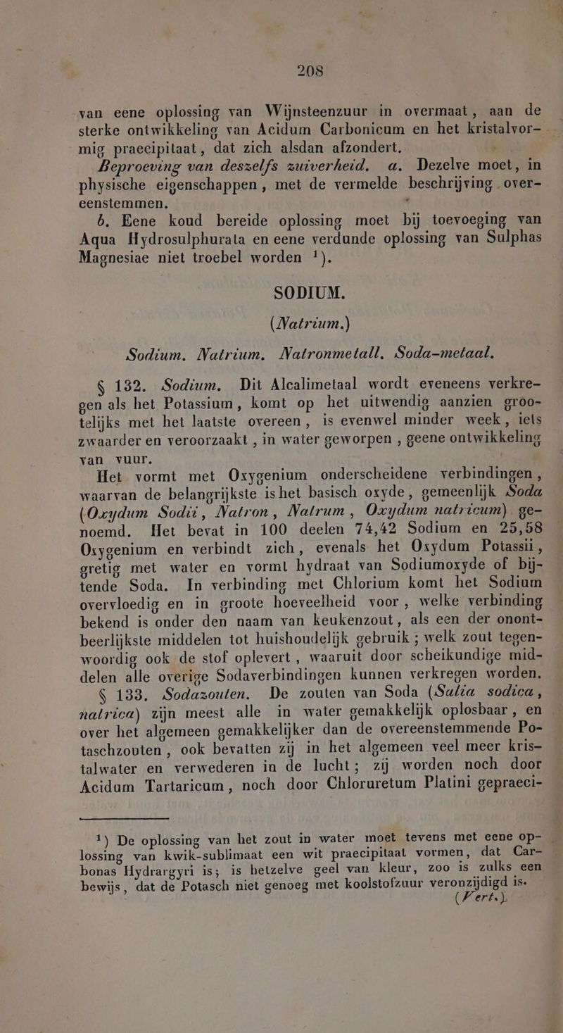 van eene oplossing van Wijnsteenzuur in overmaat, aan de sterke ontwikkeling van Acidum Carbonicum en het kristalvor- mig praecipitaat, dat zich alsdan afzondert. Beproeving van deszelfs zuiverheid. a. Dezelve moet, in physische eigenschappen, met de vermelde beschrijving over- eensiemmen. \ b. Eene koud bereide oplossing moet bij toevoeging van Aqua Hydrosulphurata en eene verdunde oplossing van Sulphas Magnesiae niet troebel worden !). SODIUM. (Natrium) Sodium. Natrium. Natronmetall, Soda-metaal. $ 132. Sodium. Dit Alcalimetaal wordt eveneens verkre- gen als het Potassium, komt op het uitwendig aanzien groo- telijks met het laatste overeen, is evenwel minder week, iets zwaarder en veroorzaakt , in water geworpen , geene ontwikkeling van vuur. Het vormt met Oxygenium onderscheidene verbindingen, waarvan de belangrijkste ishet basisch oxyde, gemeenlijk Soda (Oxydum Sodii, Natron , Natrum , Oxydum natricum) ge- noemd. Het bevat in 100 deelen 74,42 Sodium en 25,58 Osygenium en verbindt zich, evenals het Osydum Potassii , gretig met water en vorml hydraat van Sodiumoxyde of bij- tende Soda. In verbinding met Chlorium komt het Sodium overvloedig en in groote hoeveelheid voor , welke verbinding bekend is onder den naam van keukenzout, als een der onont- beerlijkste middelen tot huishoudelijk gebruik ; welk zout tegen- woordig ook de stof oplevert , waaruit door scheikundige mid- delen alle overige Sodaverbindingen kunnen verkregen worden. $ 133. Sodazouten. De zouten van Soda (Sulia sodica, natrica) zijn meest alle in water gemakkelijk oplosbaar, en — over het algemeen gemakkelijker dan de overeenstemmende Po- taschzouten , ook bevatten zij in het algemeen veel meer kris- talwater en verwederen in de lucht; zij worden noch door Acidam Tartaricum, noch door Chloruretum Platini gepraeci- 1) De oplossing van het zout in water moet tevens met eene op- _ lossing van kwik-sublimaat een wit praecipitaat vormen, dat Car- bonas Hydrargyri is; is hetzelve geel van kleur, zoo is zulks een bewijs, dat de Potasch niet genoeg met koolstofzuur veronzijdigd is.
