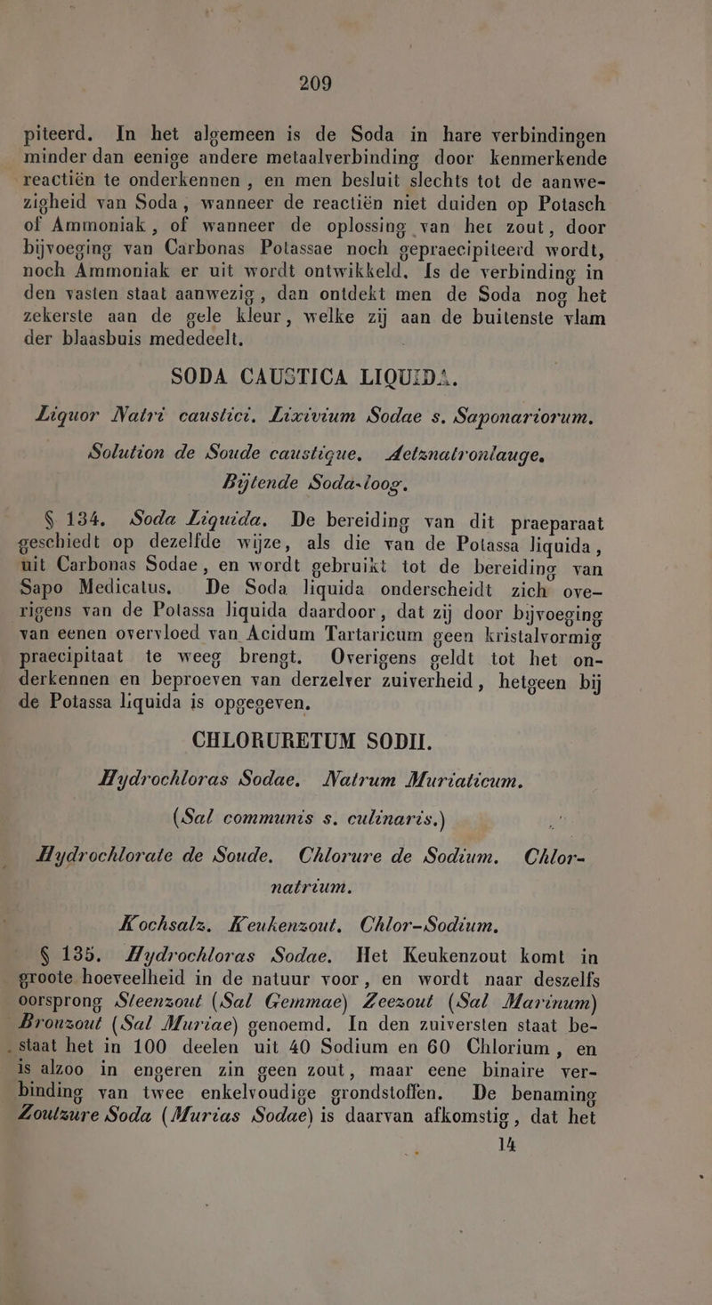 piteerd. In het algemeen is de Soda in hare verbindingen minder dan eenige andere metaalverbinding door kenmerkende reactiën te onderkennen , en men besluit slechts tot de aanwe- zigheid van Soda, wanneer de reactiën niet duiden op Potasch of Ammoniak , of wanneer de oplossing van het zout, door bijvoeging van Carbonas Polassae noch gepraecipiteerd wordt, noch Ammoniak er uit wordt ontwikkeld, Is de verbinding in den vasten staat aanwezig, dan ontdekt men de Soda nog het zekerste aan de gele kleur, welke zij aan de buitenste vlam der blaasbuis mededeelt. SODA CAUSTICA LIQUID. Liquor Natrt caustict. Lixivium Sodae s. Saponariorum. Solution de Soude caustigue. Aetznatronlauge, Bytende Soda.loog. $ 134. Soda Liguida. De bereiding van dit praeparaat geschiedt op dezelfde wijze, als die van de Potassa liquida, uit Carbonas Sodae, en wordt gebruikt tot de bereiding van Sapo Medicatus. De Soda liquida onderscheidt zich ove- rigens van de Potassa liquida daardoor, dat zij door bijvoeging van eenen overvloed van Acidum Tartaricum geen kristalvormig praecipitaat te weeg brengt. Overigens geldt tot het on- derkennen en beproeven van derzelver zuiverheid, hetgeen bij de Potassa liquida is opgegeven. CHLORURETUM SODII. Hydrochloras Sodae, Natrum Muriaticum. (Sal communis s. culinaris.) Hydrochlorate de Soude. Chlorure de Sodium. Chlor- natrium. Kochsalz. Keukenzout. Chlor-Sodium. $ 135. Mydrochloras Sodae. Het Keukenzout komt in _ groote hoeveelheid in de natuur voor, en wordt naar deszelfs oorsprong Steenzout (Sal Gemmae) Zeezout (Sal Marinum) _Bronzout (Sal Muriae) genoemd. In den zuiversten staat be- „staat het in 100 deelen uit 40 Sodium en 60 Chlorium, en is alzoo in engeren zin geen zout, maar eene binaire ver- binding van twee enkelvoudige grondstoffen. De benaming Zoulzure Soda (Murias Sodae) is daarvan afkomstig, dat het 14