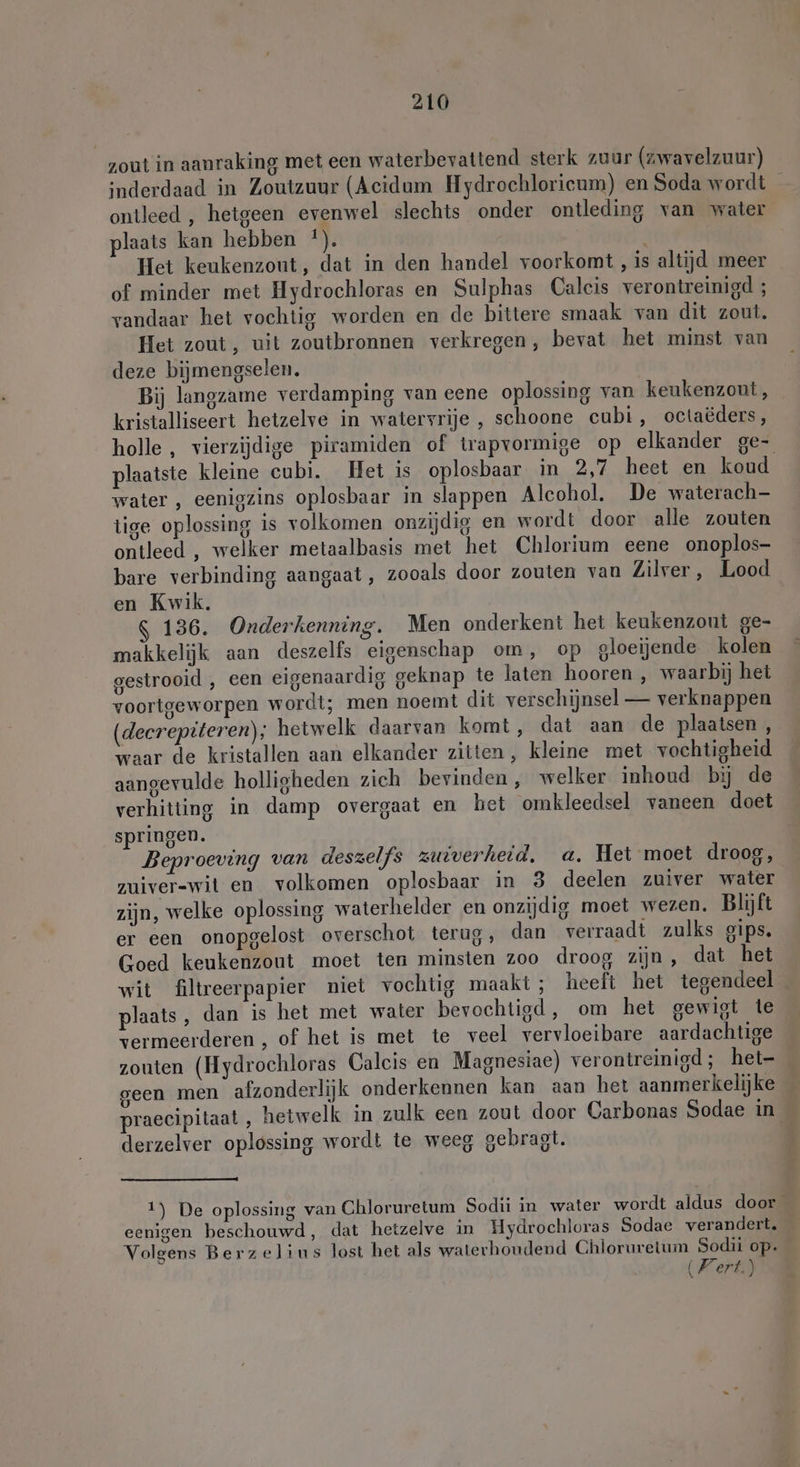 zout in aanraking met een waterbevattend sterk zuur (zwavelzuur) inderdaad in Zoutzuur (Acidum Hydrochlorieum) en Soda wordt _ ontleed , hetgeen evenwel slechts onder ontleding van water laats kan hebben *). Het keukenzout, dat in den handel voorkomt , is altijd meer of minder met Hydrochloras en Sulphas Caleis verontreinigd ; vandaar het vochtig worden en de bittere smaak van dit zout, Het zout, uit zoutbronnen verkregen, bevat het minst van deze bijmengselen. | Bij langzame verdamping van eene oplossing van keukenzout, kristalliseert hetzelve in watervrije , schoone cubi, octaëders, holle, vierzijdige piramiden of trapvormige op elkander ge- plaatste kleine cubi. Het is oplosbaar in 2,7 heet en koud water , eenigzins oplosbaar in slappen Alcohol. De waterach- tige oplossing is volkomen onzijdig en wordt door alle zouten ontleed , welker metaalbasis met het Chlorium eene onoplos- bare verbinding aangaat, zooals door zouten van Zilver, Lood en Kwik. 136. Onderkenning. Men onderkent het keukenzout ge- makkelijk aan deszelfs eigenschap om, op gloeijende kolen gestrooid , een eigenaardig geknap te laten hooren , waarbij het voortgeworpen wordt; men noemt dit verschijnsel — verknappen (decrepiteren); hetwelk daarvan komt, dat aan de plaatsen, waar de kristallen aan elkander zitten, kleine met vochtigheid aangevulde holligheden zich bevinden, welker inhoud bĳ de verhitting in damp overgaat en het omkleedsel vaneen doet springen. Beproeving van deszelfs zuiverheid, a. Het moet droog, zuiver-wit en volkomen oplosbaar in 3 deelen zuiver water zijn, welke oplossing waterhelder en onzijdig moet wezen. Blijft er een onopgelost overschot terug, dan verraadt zulks gips, Goed keukenzout moet ten minsten zoo droog zijn , dat het wit filtreerpapier niet vochtig maakt; heeft het tegendeel plaats, dan is het met water bevochtigd, om het gewigt te vermeerderen , of het is met te veel vervloeibare aardachtige zouten (Hydrochloras Caleis en Magnesiae) verontreinigd; het- geen men afzonderlijk onderkennen kan aan het aanmerkelijke praecipitaat , hetwelk in zulk een zout door Carbonas Sodae in derzelver oplossing wordt te weeg gebragt. 1) De oplossing van Chloruretum Sodii in water wordt aldus door eenigen beschouwd, dat hetzelve in Hydrochloras Sodae verandert. Volgens Berzelius lost het als waterhoudend Chloruretum Sodii op.