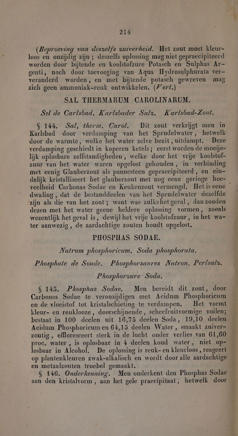 (Beproeving van deszelfs zuiverheid. Het zout moet kleur- loos en onzijdig zijn ; deszelfs oplossing mag niet gepraecipiteerd worden door bijtende en koolstofzure Potasch en Sulphas Ar- genti, noch door toevoeging van Aqua Hydrosulphurata ver- veranderd worden, en met bijtende potasch gewreven mag zich geen ammoniak-reuk ontwikkelen. (/ert.) SAL THERMARUM CAROLINARUM. Sel de Carlsbad. Karlsbader Salz. Karlsbad-Zout. S 144. Sal, therm, Carol. Dit zout verkrijgt men in Karlsbad door verdamping van het Sprudelwater, hetwelk door de warmte, welke het water zelve bezit, uitdampt. Deze verdamping geschiedt in koperen ketels; eerst worden de moeije- lijk oplosbare zelfstandigheden , welke door het vrije koolstof- zuur van het water waren opgelost gehouden, in verbinding met eenig Glauberzout als pannesteen gepraecipiteerd, en ein- delijk kristalliseert het glauberzont met nog eene geringe hoe- veelheid Carbonas Sodae en Keukenzout vermengd. Hetiseene dwaling, dat de bestanddeelen van het Sprudelwater dezelfde zijn als die van het zout; want was zulkshet geval, dan zouden dezen met het water geene heldere oplossing vormen, zooals wezentlijk het geval is, dewijlhet vrije koolstofzuur, in het wa- ter aanwezig , de aardachtige zouten houdt opgelost. PHOSPHAS SODAE. Natrum phosphoricum. Soda phosphorata. Phosphate de Soude. Phosphorsaures Natron. Perlsalz. Phosphorzure Soda. S 145. Phosphas Sodae. Men bereidt dit zout, door Carbonas Sodae te veronzijdigen met Acidum Phosphorieum en de vloeistof tot kristalschieting te verdampen. Het vormt kleur- en reuklooze , doorschijnende, scheefruitvormige zuilen; bestaat in 100 deelen uit 16,75 deelen Soda, 19,10 deelen, Acidum Phosphoricum en 64,15 deelen Water, smaakt zuiver- zoutig , effloresceert sterk in de lucht onder verlies van 61,60 proc. water , is oplosbaar in 4 deelen koud water, niet op- losbaar in Alcohol. De oplossing is reuk- en kleurloos , reageert op plantenkleuren zwak-alkalisch en wordt door alle aardachtige en metaalzouten troebel gemaakt. $ 146. Onderkenning. Men onderkent den Phosphas Sodae aan den kristalvorm , aan het gele praecipitaat, hetwelk door
