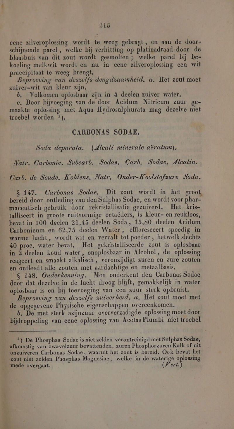 eene zilveroplossing wordt te weeg gebragt, en aan de door- schijnende parel, welke bij verhitting op platinadraad door de blaasbuis van dit zout wordt gesmolten ; welke parel bij be- koeling melkwit wordt en nu in eene zilveroplossing een wit praecipitaat te weeg brengt. Beproeving van deszelfs deugdzaamheid, a, Het zout moet zuiver-wit van kleur zijn. b. Volkomen oplosbaar zijn in 4 deelen zuiver water. c. Door bijvoeging van de door Acidum Nitricum zuur ge- maakte oplossing met Aqua Hydrosulphurata mag dezelve niet troebel worden *). CARBONAS SODAE. Soda depurata. (dlcali minerale aeralum). Natr. Carbonic. Subcarb. Sodae. Carb. Sodae, Alcalin. Carb. de Soude. Kohlens. Natr, Onder-Koolstofzure Soda. $ 147. Carbonas Sodae. Dit zout wordt in het groot, bereid door ontleding van den Sulphas Sodae, en wordt voor phar- maceutisch gebruik door rekristallisatie gezuiverd. Het kris- talliseert in groote ruitvormige octaëders, is kleur- en reukloos, bevat in 100 deelen 21,45 deelen Soda, 15,80 deelen Acidum Carbonicum en 62,75 deelen Water, effloresceert spoedig in warme lucht, wordt wit en vervalt tot poeder , hetwelk slechts 40 proe. water bevat. Het gekristalliseerde zout is oplosbaar in 2 deelen koud water, onoplosbaar in Alcohol, de oplossing reageert en smaakt alkalisch, veronzijdigt zuren en zure zouten en ontleedt alle zouten met aardachtige en metaalbasis. $ 148. Onderkenning. Men onderkent den Carbonas Sodae door dat dezelve in de lucht droog blijft, gemakkelijk in water oplosbaar is en bij toevoeging van een zuur sterk opbruist. Beproeving van deszelfs zuiverheid, a, Het zout moet met de opgegevene Physische eigenschappen overeenkomen. b. De met sterk azijnzuur oververzadigde oplossing moet door bijdroppeling van eene oplossing van Acetas Plumbi niet troebel 1) De Phosphas Sodae is niet zelden verontreinigd met Sulphas Sodae, afkomstig van zwavelzuur bevattenden, zuren Phosphorzuren Kalk of uit onzuiveren Carbonas Sodae, waaruit het zout is bereid. Ook bevat het zout niet zelden Phosphas Magnesiae, welke in de waterige oplossing mede overgaat. Wert.)
