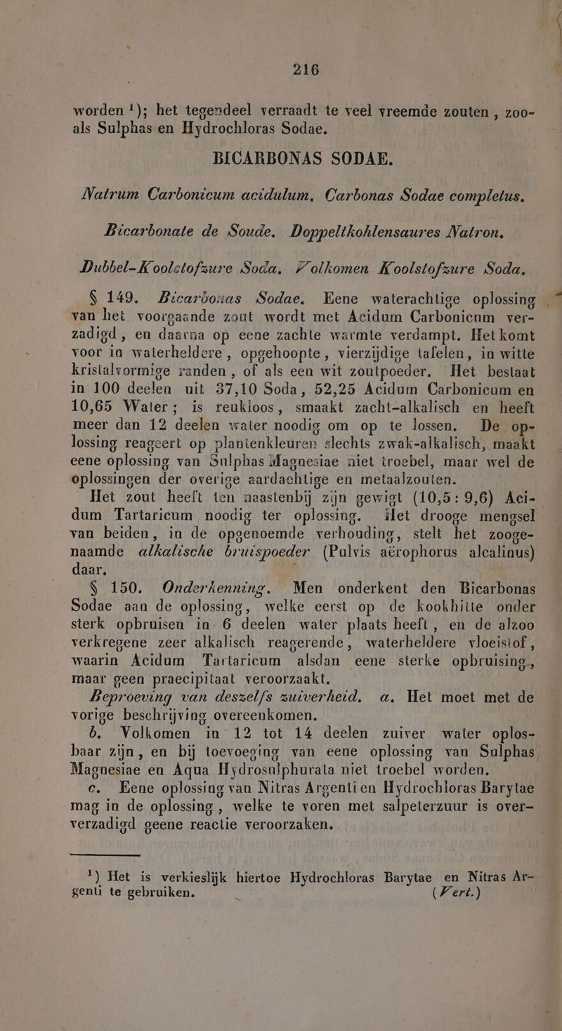 worden !); het tegendeel verraadt te veel vreemde zouten , zoo- als Sulphas en Hydrochloras Sodae. BICARBONAS SODAE. Natrum Carbonicum actdulum, Carbonas Sodae completus. Bicarbonate de Soude. Doppeltkohlensaures Natron. Dubbel-Koolstofzure Soda. Folkomen Koolstofzure Soda. S 149. Bicarbowas Sodae. Bene waterachtige oplossing van het voorgaande zout wordt met Acidum Carbonicum ver- zadigd , en daarna op eene zachte warmte verdampt. Het komt voor in walerheldere , opgehoopte, vierzijdige tafelen, in witte kristalvormige randen , of als een wit zoutpoeder. Het bestaat in 100 deelen uit 37,10 Soda, 52,25 Acidum Carbonicum en 10,65 Water; is reukloos, smaakt zacht-alkalisch en heeft meer dan 12 deelen water noodig om op te lossen. De op- lossing reageert op plantenkleuren slechts zwak-alkalisch, maakt eene oplossing van Sulphas Magnesiae niet troebel, maar wel de oplossingen der overige aardachlige en metaalzouten. Het zout heelt ten naastenbij zijn gewigt (10,5:9,6) Aci- dum Tartaricum noodig ter oplossing. let drooge mengsel van beiden, in de opgenoemde verhouding, stelt het zooge- naamde alkalische bruispoeder (Pulvis aërophorus alcalinus) daar. | 150. Onderkenning. Men onderkent den Bicarbonas Sodae aaa de oplossing, welke eerst op de kookhitte onder sterk opbruisen in. 6 deelen water plaats heeft, en de alzoo verkregene zeer alkalisch reagerende, waterheldere vloeistof, waarin Acidum Tartaricum alsdan eene sterke opbruising,, maar geen praecipitaat veroorzaakt. Beproeving van deszelfs zuiverheid. a. Het moet met de vorige beschrijving overeenkomen. b. Volkomen in 12 tot 14 deelen zuiver water oplos- baar zijn, en bij toevoeging van eene oplossing van Sulphas Magnesiae en Aqua Hydrosulphurata niet troebel worden. c. Eene oplossing van Nitras Argenlien Hydrochloras Barytae mag in de oplossing, welke te voren met salpeterzuur is over- verzadigd geene reactie veroorzaken. ‘) Het is verkieslijk hiertoe Hydrochloras Barytae en Nitras Ar- genli te gebruiken. 8 Wert.) ” Si -