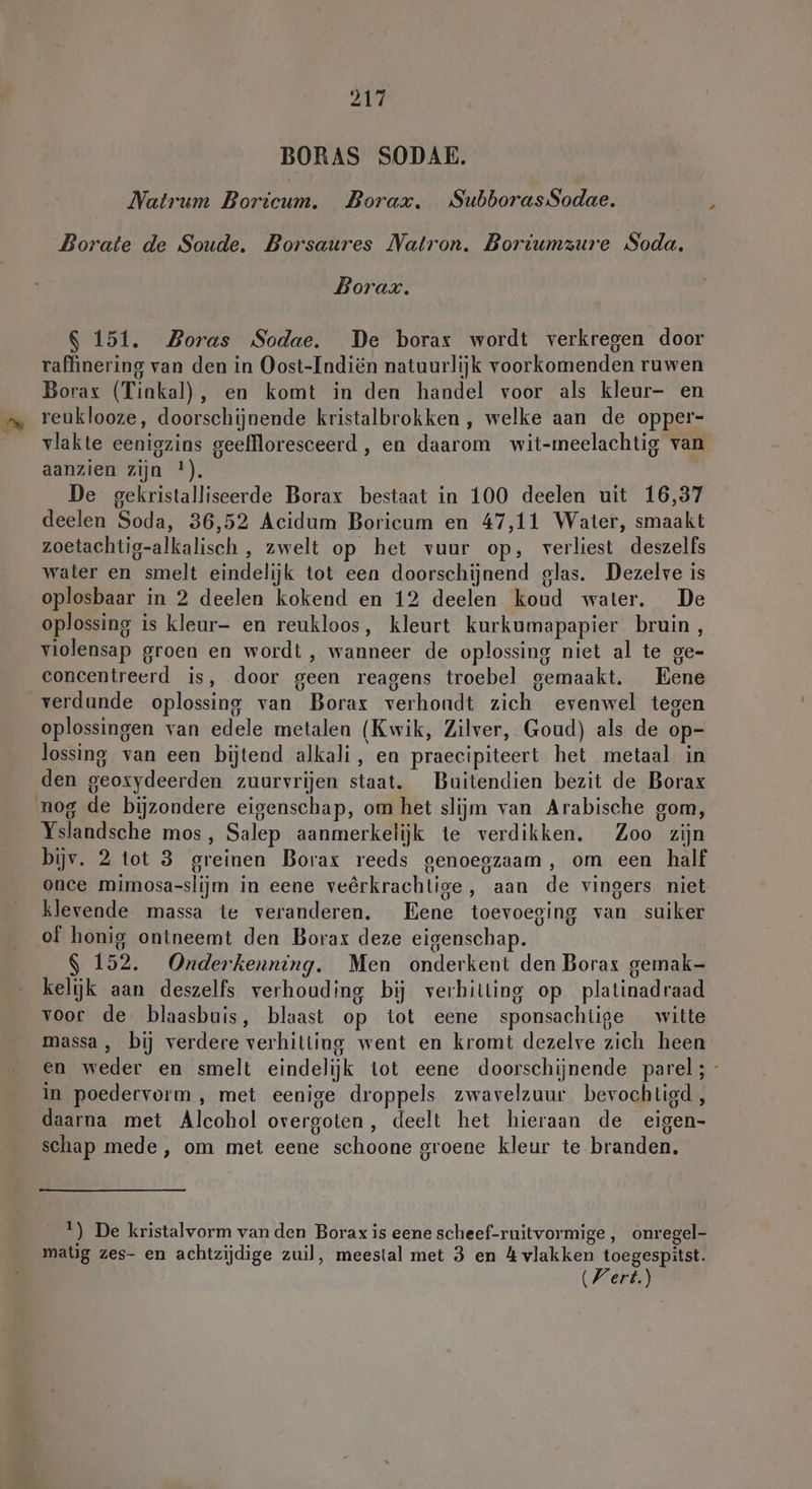 BORAS SODAE. Natrum Boricum. Borax. SubborasSodae. Borate de Soude. Borsaures Natron. Boriumzure Soda. Borax. $ 151. Zoras Sodae. De borax wordt verkregen door raffinering van den in Oost-Indiën natuurlijk voorkomenden ruwen Borax (Tinkal), en komt in den handel voor als kleur- en reuklooze, doorschijnende kristalbrokken , welke aan de opper- vlakte eenigzins geeffloresceerd , en daarom wit-meelachtig van aanzien zijn !). De gekristalliseerde Borax bestaat in 100 deelen uit 16,37 deelen Soda, 36,52 Acidum Boricum en 47,11 Water, smaakt zoetachtig-alkalisch , zwelt op het vuur op, verliest deszelfs water en smelt eindelijk tot een doorschijnend glas. Dezelve is oplosbaar in 2 deelen kokend en 12 deelen koud water. De oplossing is kleur- en reukloos, kleurt kurkumapapier bruin, violensap groen en wordt, wanneer de oplossing niet al te ge- concentreerd is, door geen reagens troebel gemaakt. Eene verdunde oplossing van Borax verhondt zich evenwel tegen oplossingen van edele metalen (Kwik, Zilver, Goud) als de op- lossing van een bijtend alkali, en praecipiteert het metaal in den geoxydeerden zuurvrijen staat. Buitendien bezit de Borax nog de bijzondere eigenschap, om het slijm van Arabische gom, Yslandsche mos, Salep aanmerkelijk te verdikken. Zoo zijn bijv. 2 tot 3 greinen Borax reeds genoegzaam, om een half once mimosa-slijm in eene veêrkrachtige, aan de vingers niet klevende massa te veranderen. Eene toevoeging van suiker of honig ontneemt den Borax deze eigenschap. $ 152. Onderkenning. Men onderkent den Borax gemak- kelijk aan deszelfs verhouding bij verhitting op platinadraad voor de blaasbuis, blaast op tot eene sponsachtige witte massa, bij verdere verhitting went en kromt dezelve zich heen en weder en smelt eindelijk tot eene doorschijnende parel; - in poedervorm , met eenige droppels zwavelzuur bevochtigd, daarna met Alcohol overgoten, deelt het hieraan de eigen- schap mede, om met eene schoone groene kleur te branden. 1) De kristalvorm van den Borax is eene scheef-ruitvormige,, onregel- matig zes- en achtzijdige zuil, meestal met 3 en 4 vlakken toegespitst.